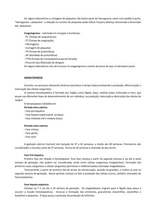 Em alguns laboratórios a contagem de plaquetas não fazem parte do hemograma, veem num pedido à parte,
“hemograma + plaquetas”, a redução no numero de plaquetas pode indicar Purpura (doença relacionada a dimunição
das plaquetas).

        Coagulograma – solicitado em cirurgias e tromboses
        - TS (Tempo de sangramento)
        - TC (Tempo de coagulação)
        - Fibrinogenio
        - Contagem de plaquetas
        - TP (Tempo de protombina)
        - AP (Atividade de protombina)
        - TTPA (Tempo de tromboplastina parcial ativada)
        - Prova do laço (Detecção de dengue)
        Em alguns laboratórios não são inclusos no coagulograma o exame de prova do laço, é solicitado à parte.



        HEMATOPOESE

        Constitui um processo altamente dinâmico (acontece o tempo todo) envolvendo a produção, diferenciação e
maturação das células sanguíneas.
        O sistema hematopoético é formado por órgãos como fígado, baço, medula óssea, linfonodos e timo, que
atuam nas diferentes fases de desenvolvimento de um individuo, na produção, maturação e destruição das células do
sangue.
        A hematopoese é dividida em:
        Periodo intra-uterino
        - Fase pré-hepatica
        - Fase hepato-esplenica(ref. ao baço)
        - Fase mieloide (ref a medula óssea)

        Periodo extra-uterino
        - Fase criança
        - Fase adulta
        - Fase senil

        A gestação atermo (normal) tem duração de 37 a 42 semanas, a media são 40 semanas. Prematuros são
considerados o nascidos antes de 37 semanas. Acima de 42 semanas é chamado de pós-termo.

        Fase Pré-hepatica
        Primeira fase em relação a hematopoese. Essa fase começa a partir da segunda semana e vai até a sexta
semana de gestação, não podem ser consideradas ainda como células sanguíneas (megalocitos). Formação dos
primeiros vasos sanguíneos e células sanguíneas (primitivas e indiferenciadas) chamadas megaloblastos.
        Teoricamente, a partir do primeiro dia de atraso da menstruação, quando há gravidez, a mulher já está na
segunda semana de gestação. Nesse período começa no feto a produção das células tronco, também chamadas de
hemocitoblastos.

         Fase Hepato-esplenica
         Começa na 7 e vai ate a 24 semana de gestação. Os megaloblastos migram para o fígado (que passa a
assumir a função hematopoetica). Inicia-se a formação dos eritrócitos, granulócitos (neutrófilos, eosinofilos e
basofilos) e plaquetas. O baço passa a participar da produção de linfócitos.
 