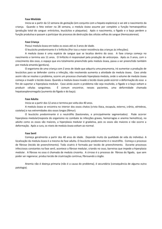 Fase Mielóide
        Inicia-se a partir da 12 semana de gestação (em conjunto com a hepato-esplenica) e vai até o nascimento da
criança. Quando o feto estiver na 28 semana, a medula óssea assume por completo a função hematopoética
(produção total do sangue: eritrócitos, leucócitos e plaquetas). Após o nascimento, o figado e o baço perdem a
função produtiva e passam a participar do processo de destruição das células velhas do sangue (Hemocaterese).

         Fase Criança
         Possui medula óssea em todos os ossos até os 3 anos de idade.
         O leucócito predominante é o linfócito (Por isso a maior resistência das crianças às infecções).
         A medula óssea é uma espécie de sangue que se localiza dentro do osso. A fase criança começa no
nascimento e termina aos 11 anos. O linfócito é responsável pela produção de anticorpos. Após os 3 anos, com o
crescimento dos osso, o espaço que era totalmente preenchido pela medula óssea, passa a ser preenchido também
por medula amarela (gordura).
         O organismo de uma criança com 2 anos de idade que adquiriu uma pneumonia, irá aumentar a produção de
leucócitos para se defender contra a infecção, não resolvendo aumenta a atividade da medula óssea. Caso ainda
assim não se resolva o problema, ocorre um processo chamado hiperplasia medula, onde o volume de medula óssea
começa a invadir o tecido ósseo. Quando a medula óssea invade o tecido ósseo pode ocorrer a deformação do osso a
fim de suportar a hiperplasia medular. Caso ainda assim o problema não seja resolvido, o fígado e o baço voltam a
produzir células sanguíneas.        É comum encontrar, nesses pacientes, uma deformidade chamada
hepatoesplenomegalia (aumento do fígado e do baço).

         Fase Adulta
         Inicia-se a partir dos 12 anos e termina por volta dos 40 anos.
         A medula óssea se encontra no interior dos ossos chatos (crista ilíaca, escapula, esterno, crânio, vértebras,
costelas) e nas extremidades dos ossos longos (fêmur).
         O leucócito predominante é o neutrófilo (bastonetes, e principalmente segmentados). Pode ocorrer
hiperplasia medular(resposta do organismo no combate às infecções graves, hemorragias e anemia hemolitica), no
adulto como os ossos são maiores, a hiperplasia medular é gradativa, pois os ossos são maiores e não ocorre a
deformação. Após a cura, os níveis de medula óssea voltam ao normal.

         Fase Senil
         Começa geralmente a partir dos 40 anos de idade. Depende muito da qualidade de vida do individuo. A
localização da medula óssea é a mesma da fase adulta. O leucócito predominante é o neutrófilo. Começa o processo
de fibrose (tecido de preenchimento). Toda cicatriz é formada por tecido de preenchimento. Durante processos
infecciosos constantes na fase senil, acontece a fibrose medular, criando no osso, barreiras que impede a hiperplasia
medular. A fibrose no osso é chamada de medula cinzenta. A cirrose é o processo de fibrose do fígado, que sem
poder ser regenerar, produz tecido de cicatrização continua, fibrosando o órgão.

        Anemia não é doença primaria (não é a causa do problema), é secundária (consequência de alguma outra
patologia).
 