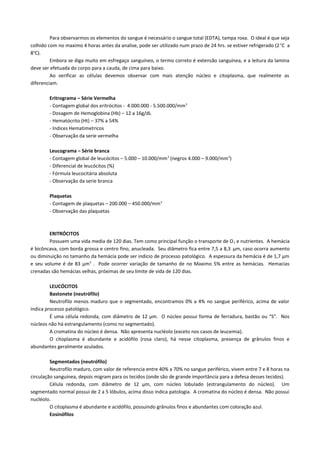Para observarmos os elementos do sangue é necessário o sangue total (EDTA), tampa roxa. O ideal é que seja
colhido com no maximo 4 horas antes da analise, pode ser utilizado num prazo de 24 hrs. se estiver refrigerado (2 oC a
8oC).
         Embora se diga muito em esfregaço sanguíneo, o termo correto é extensão sanguínea, e a leitura da lamina
deve ser efetuada do corpo para a cauda, de cima para baixo.
         Ao verificar as células devemos observar com mais atenção núcleo e citoplasma, que realmente as
diferenciam.

        Eritrograma – Série Vermelha
        - Contagem global dos eritrócitos - 4.000.000 - 5.500.000/mm 3
        - Dosagem de Hemoglobina (Hb) – 12 a 16g/dL
        - Hematócrito (Ht) – 37% a 54%
        - Indices Hematimetricos
        - Observação da serie vermelha

        Leucograma – Série branca
        - Contagem global de leucócitos – 5.000 – 10.000/mm 3 (negros 4.000 – 9.000/mm3)
        - Diferencial de leucócitos (%)
        - Fórmula leucocitária absoluta
        - Observação da serie branca

        Plaquetas
        - Contagem de plaquetas – 200.000 – 450.000/mm 3
        - Observação das plaquetas



        ERITRÓCITOS
        Possuem uma vida media de 120 dias. Tem como principal função o transporte de O 2 e nutrientes. A hemácia
é bicôncava, com borda grossa e centro fino, anucleada. Seu diâmetro fica entre 7,5 a 8,3 µm, caso ocorra aumento
ou diminuição no tamanho da hemácia pode ser indicio de processo patológico. A espessura da hemácia é de 1,7 µm
e seu volume é de 83 µm3 . Pode ocorrer variação de tamanho de no Maximo 5% entre as hemácias. Hemacias
crenadas são hemácias velhas, próximas de seu limite de vida de 120 dias.

         LEUCÓCITOS
         Bastonete (neutrófilo)
         Neutrofilo menos maduro que o segmentado, encontramos 0% a 4% no sangue periférico, acima de valor
indica processo patológico.
         É uma célula redonda, com diâmetro de 12 µm. O núcleo possui forma de ferradura, bastão ou “S”. Nos
núcleos não há estrangulamento (como no segmentado).
         A cromatina do núcleo é densa. Não apresenta nucléolo (exceto nos casos de leucemia).
         O citoplasma é abundante e acidófilo (rosa claro), há nesse citoplasma, presença de grânulos finos e
abundantes geralmente azulados.

         Segmentados (neutrófilo)
         Neutrofilo maduro, com valor de referencia entre 40% a 70% no sangue periférico, vivem entre 7 e 8 horas na
circulação sanguínea, depois migram para os tecidos (onde são de grande importância para a defesa desses tecidos).
         Célula redonda, com diâmetro de 12 µm, com núcleo lobulado (estrangulamento do núcleo). Um
segmentado normal possui de 2 a 5 lóbulos, acima disso indica patologia. A cromatina do núcleo é densa. Não possui
nucléolo.
         O citoplasma é abundante e acidófilo, possuindo grânulos finos e abundantes com coloração azul.
         Eosinófilos
 