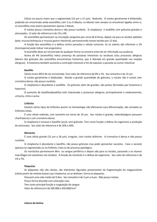 Célula um pouco maior que o segmentado (12 µm a 17 µm). Redonda. O núcleo geralmente é bilobulado,
podendo ser encontrado ainda eosinófilos com 3 ou 4 lóbulos, os lóbulos nem sempre se encontram ligados entre si,
os eosinófilos mais jovens apresentam apenas 1 lóbulo.
         O núcleo possui cromatina densa e não possui nucléolo. O citoplasma é acidófilo com grânulos grandes e
alaranjados. O valor de referencia é de 1% a 4%.
         Os eosinófilos permanecem na circulação sanguínea por cerca de 8 horas, depois vai para os tecidos epteliais
(pele, mucosa brônquica e mucosa gastro-intestinal), permanecendo nesses tecidos por 12 dias.
         A função dos eosinófilos é a defesa contra parasitas e células tumorais. Se os valores são inferiores a 1%
(Eosinopenia) pode indicar mal prognóstico.
         O eosinófilo deve ser encontrado de qualquer forma na amostra antes de ser informada sua ausência.
         Acima de 4% (eosinofilia) indica presença de parasitas intestinais ou teciduais e/ou processos alérgicos
(dentro dos grânulos dos eosinófilos encontramos histamina, que é liberada em grande quantidade nas reações
alérgicas). A histamina também aumenta a contração intestinal a fim de expulsar o parasita ou tumor intestinal.

          Basófilo
          Célula muito difícil de ser encontrada. Com valor de referencia de 0% a 1%. Seu tamanho é de 12 µm.
          O núcleo geralmente é bilobulado. Devido a grande quantidade de grânulos, o núcleo não é visível, tem
cromatina densa, não possui nucléolo.
          O citoplasma é abundante e acidófilo. Os grânulos alem de grandes, são pretos (formados por histamina e
heparina).
          O aumento de basófilos(basofilia) está relacionado a processos alérgicos, principalmente a medicamentos,
urticaria, rinite e asma.

          Linfócito
          Existem vários tipos de linfócitos porem na hematologia não efetuamos essa diferenciação, são contados os
linfócitos totais.
          É uma célula redonda, com tamanho em torno de 10 µm. Seu núcleo é grande, redondo(alguns possuem
chanfradura) e com cromatina densa.
          O citoplasma é escasso e basófilo (azul), sem grânulos. Tem como função a defesa do organismo e produção
de anticorpos. Seu valor de referencia é de 20% a 40%.

        Monócito
        É uma célula grande (15 µm a 18 µm), irregular, com núcleo disforme. A cromatina é densa e não possui
nucléolo.
        O citoplasma é abundante e basófilo, não possui grânulos mas pode apresentar vacúolos. Caso o vacúolo
apareça no segmentado ou no linfócito, trata-se de processo patológico.
        Os monócitos permanecem 8hrs. no sangue periférico e depois vão para os tecidos, passando a se chamar
macrófagos (só existentes nos tecidos). A função do monócito é a defesa do organismo. Seu valor de referencia é de
1% a 7%.

          Plaquetas
          As plaquetas não são células, são elementos figurados provenientes da fragmentação do megacariócito
(célula jovem da medula óssea) cujo citoplasma, ao se desfazer, forma as plaquetas.
          Possuem uma vida media de 9 dias. Seu tamanho é de 2 µm a 4 µm. Não possui núcleo.
          Possui forma discoide com coloração roxa.
          Tem como principal função a coagulação do sangue
          Valor de referencia é de 200.000 a 450.000/mm 3




        Leitura da lamina
 