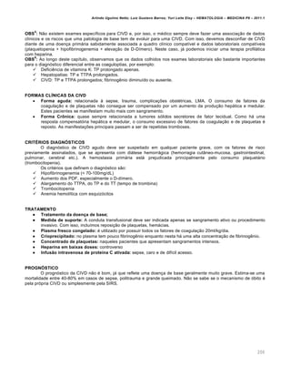 Arlindo Ugulino Netto; Luiz Gustavo Barros; Yuri Leite Eloy – HEMATOLOGIA – MEDICINA P8 – 2011.1
200
OBS
5
: Não existem exames específicos para CIVD e, por isso, o médico sempre deve fazer uma associação de dados
clínicos e os riscos que uma patologia de base tem de evoluir para uma CIVD. Com isso, devemos desconfiar de CIVD
diante de uma doença primária sabidamente associada a quadro clínico compatível e dados laboratoriais compatíveis
(plaquetopenia + hipofibrinogenemia + elevação de D-Dímero). Neste caso, já podemos iniciar uma terapia profilática
com heparina.
OBS
6
: Ao longo deste capítulo, observamos que os dados colhidos nos exames laboratoriais são bastante importantes
para o diagnóstico diferencial entre as coaguloptias, por exemplo:
 Deficiência de vitamina K: TP prolongado apenas.
 Hepatopatias: TP e TTPA prolongados.
 CIVD: TP e TTPA prolongados; fibrinogênio diminuído ou ausente.
FORMAS CLÍNICAS DA CIVD
 Forma aguda: relacionada à sepse, trauma, complicações obstétricas, LMA. O consumo de fatores da
coagulação e de plaquetas não consegue ser compensado por um aumento da produção hepática e medular.
Estes pacientes se manifestam muito mais com sangramento.
 Forma Crônica: quase sempre relacionada a tumores sólidos secretores de fator tecidual. Como há uma
resposta compensatória hepática e medular, o consumo excessivo de fatores da coagulação e de plaquetas é
reposto. As manifestações principais passam a ser de repetidas tromboses.
CRITÉRIOS DIAGNÓSTICOS
O diagnóstico de CIVD agudo deve ser suspeitado em qualquer paciente grave, com os fatores de risco
previamente assinalados, que se apresenta com diátese hemorrágica (hemorragia cutâneo-mucosa, gastrointestinal,
pulmonar, cerebral etc.). A hemostasia primária está prejudicada principalmente pelo consumo plaquetário
(trombocitopenia).
Os critérios que definem o diagnóstico são:
 Hipofibrinogenemia (< 70-100mg/dL)
 Aumento dos PDF, especialmente o D-dímero.
 Alargamento do TTPA, do TP e do TT (tempo de trombina)
 Trombocitopenia
 Anemia hemolítica com esquizócitos
TRATAMENTO
 Tratamento da doença de base;
 Medida de suporte: A conduta transfusional deve ser indicada apenas se sangramento ativo ou procedimento
invasivo. Com isso, incluímos reposição de plaquetas, hemácias.
 Plasma fresco congelado: é utilizado por possuir todos os fatores de coagulação 20ml/kg/dia.
 Crioprecipitado: no plasma tem pouco fibrinogênio enquanto nesta há uma alta concentração de fibrinogênio.
 Concentrado de plaquetas: naqueles pacientes que apresentam sangramentos intensos.
 Heparina em baixas doses: controverso
 Infusão intravenosa de proteína C ativada: sepse, caro e de difícil acesso.
PROGNÓSTICO
O prognóstico da CIVD não é bom, já que reflete uma doença de base geralmente muito grave. Estima-se uma
mortalidade entre 40-80% em casos de sepse, politrauma e grande queimado. Não se sabe se o mecanismo de óbito é
pela própria CIVD ou simplesmente pela SIRS.
 