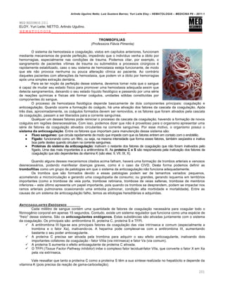 Arlindo Ugulino Netto; Luiz Gustavo Barros; Yuri Leite Eloy – HEMATOLOGIA – MEDICINA P8 – 2011.1
201
MED RESUMOS 2011
ELOY, Yuri Leite; NETTO, Arlindo Ugulino.
HEMATOLOGIA____________________________
TROMBOFILIAS
(Professora Flávia Pimenta)
O sistema da hemostasia e coagula•‚o, vistos em cap†tulos anteriores, funcionam
mediante mecanismos de grande perfei•‚o, impedindo que o indiv†duo venha a €bito por
hemorragias, especialmente nas condi•…es de trauma. Podemos citar, por exemplo, o
sangramento de pacientes v†timas de trauma ou submetidos a processos cirˆrgicos ƒ
rapidamente estabilizado, caso o seu sistema de hemostasia esteja funcionante, de modo
que ele n‚o provoca nenhuma ou pouca altera•‚o cl†nica ao paciente. Ao contr„rio
daqueles pacientes com altera•…es da hemostasia, que podem vir a €bito por hemorragias
ap€s uma simples extra•‚o dent„ria.
Para se ter no•‚o da perfei•‚o desse sistema, devemos tomar nota que o sangue
ƒ capaz de mudar seu estado f†sico para promover uma hemostasia adequada assim que
detecta sangramentos, deixando o seu estado l†quido fisiol€gico e passando por uma sƒrie
de rea•…es qu†micas e f†sicas atƒ formar co„gulos, unidades s€lidas constitu†das por
componentes do sangue.
O processo de hemostasia fisiol€gica depende basicamente de dois componentes principais: coagula•‚o e
anticoagula•‚o. Quando ocorre a forma•‚o do co„gulo, h„ uma ativa•‚o dos fatores da cascata da coagula•‚o. Ap€s
trŽs dias, aproximadamente, os co„gulos formados devem ser removidos, e os fatores que foram ativados pela cascata
da coagula•‚o, passam a ser liberados para a corrente sangu†nea.
Qualquer um desses fatores pode reiniciar o processo da cascata da coagula•‚o, havendo a forma•‚o de novos
co„gulos em regi…es desnecess„rias. Com isso, podemos dizer que n‚o ƒ proveitoso para o organismo apresentar uma
sƒrie de fatores da coagula•‚o ativados circulantes na corrente sangu†nea. Por esse motivo, o organismo possui o
sistema da anticoagulação. Entre os fatores que importam para manuten•‚o desse sistema s‚o:
 Fluxo sanguíneo: que circula rapidamente de modo que impede com que os fatores entrem em contato com o endotƒlio.
 Fígado: funcionando como um filtro, ou seja, na mesma intensidade que forma esses fatores, tambƒm seq•estra e inativa
boa parte destes quando circulam na corrente sangu†nea.
 Proteínas do sistema da anticoagulação: inativam o restante dos fatores de coagula•‚o que n‚o foram inativados pelo
f†gado. Uma das mais importantes ƒ a antitrombina III. As proteína C e S s‚o respons„veis pela inativa•‚o dos fatores da
coagula•‚o que s‚o dependentes da vitamina K (s‚o eles: II, VII, IX, X).
Quando alguns desses mecanismos citados acima falham, haver„ uma forma•‚o de trombos arteriais e venosos
desnecess„rios, podendo manifestar doen•as graves, como ƒ o caso da CIVD. Desta forma podemos definir as
trombofilias como um grupo de patologias em que o sistema da anticoagula•‚o n‚o funciona adequadamente.
Os trombos que s‚o formados devido a essas patologias podem ser de tamanhos variados: pequenos,
acometendo a microcircula•‚o e gerando uma coagulopatia de consumo; ou grandes, gerando isquemia em territ€rios
importantes (como a trombose de veia porta, trombose retiniana, trombose de veias safenas, trombose de membros
inferiores – este ˆltimo apresenta um papel importante, pois quando os trombos se desprendem, podem se impactar nos
ramos arteriais pulmonares ocasionando uma embolia pulmonar, condi•‚o alta morbidade e mortalidade). Entre as
causas de um sistema de anticoagula•‚o falho, temos as etiologias heredit„rias e adquiridas.
ANTICOAGULANTES END•GENOS
Cada mililitro de sangue contƒm uma quantidade de fatores de coagula•‚o necess„ria para coagular todo o
fibrinogŽnio corporal em apenas 15 segundos. Contudo, existe um sistema regulador que funciona como uma espƒcie de
“freio” desse sistema. S‚o os anticoagulantes endógenos. Estas subst‹ncias s‚o ativadas juntamente com o sistema
da coagula•‚o. Os principais s‚o: antitrombina III, prote†na C, prote†na S e TFPI.
 A antitrombina III liga-se aos principais fatores da coagula•‚o das vias intr†nseca e comum (especialmente a
trombina e o fator Xa), inativando-os. A heparina pode complexar-se com a antitrombina III, aumentando
bastante o seu poder anticoagulante.
 A prote†na C precisa ser ativada pela trombina para adquirir o seu efeito anticoagulante, inativando dois
importantes cofatores da coagula•‚o - fator VIIIa (via intr†nseca) e fator Va (via comum).
 A prote†na S aumenta o efeito anticoagulante da prote†na C ativada.
 O TFPI (Tissue Factor Pathway Inhibitor) inibe o complexo fator tecidual-fator VIIa, que converte o fator X em Xa
pela via extr†nseca.
Vale ressaltar que tanto a prote†na C como a prote†na S tŽm a sua s†ntese realizada no hepat€cito e depende da
vitamina K (pois precisa da rea•‚o de gama-carboxila•‚o).
 
