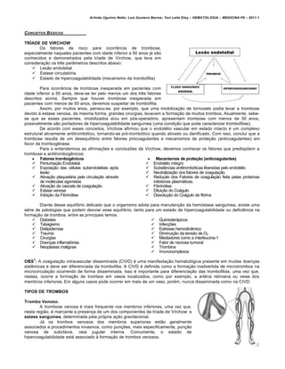 Arlindo Ugulino Netto; Luiz Gustavo Barros; Yuri Leite Eloy – HEMATOLOGIA – MEDICINA P8 – 2011.1
202
CONCEITOS B†SICOS
TRÍADE DE VIRCHOW
Os fatores de risco para ocorrência de trombose,
especialmente naqueles pacientes com idade inferior a 50 anos já são
conhecidos e demonstrados pela tríade de Virchow, que leva em
consideração os três parâmetros descritos abaixo:
 Lesão endotelial
 Estase circulatória
 Estado de hipercoagulabilidade (mecanismo da trombofilia)
Para ocorrência de trombose inesperada em pacientes com
idade inferior a 50 anos, deve-se ter pelo menos um dos três fatores
descritos acima. Sempre que houver trombose inesperada em
pacientes com menos de 50 anos, devemos suspeitar de trombofilia.
Assim, por muitos anos, pensou-se, por exemplo, que uma imobilização de tornozelo podia levar a trombose
devido à estase venosa, da mesma forma, grandes cirurgias, levavam a formação de muitos trombos. Atualmente, sabe-
se que se esses pacientes, imobilizados e/ou em pós-operatório, apresentam trombose com menos de 50 anos,
possivelmente são portadores de hipercoagulabilidade sanguínea (uma condição que pode caracterizar trombofilias).
De acordo com esses conceitos, Virchow afirmou que o endotélio vascular em estado intacto é um complexo
estrutural ativamente antitrombótico, tornando-se pró-trombótico quando ativado ou danificado. Com isso, conclui que a
trombose resulta de um desequilíbrio entre fatores prócoagulantes e mecanismos de proteção (anticoagulantes) em
favor da trombogênese.
Para o entendermos as afirmações e conclusões de Virchow, devemos conhecer os fatores que predispõem a
trombose e antitrombogênicos:
 Fatores trombogênicos
 Perturbação Endotelial
 Exposição das células subendoteliais após
lesão
 Ativação plaquetária pela circulação através
de moléculas agonistas
 Ativação da cascata de coagulação
 Estase venosa
 Inibição da Fibrinólise
 Mecanismos de proteção (anticoagulantes)
 Endotélio íntegro
 Substâncias antitrombóticas liberadas pelo endotélio
 Neutralização dos fatores de coagulação
 Redução dos Fatores de coagulação feita pelas proteínas
inibidoras plasmáticas.
 Fibrinólise
 Diluição do Coágulo
 Dissolução do Coágulo de fibrina
Diante desse equilíbrio delicado que o organismo adota para manutenção da hemóstase sanguínea, existe uma
série de patologias que podem desviar esse equilíbrio, tanto para um estado de hipercoagulabilidade ou deficiência na
formação de trombos, entre as principais temos:
 Diabetes
 Tabagismo
 Dislipidemias
 Trauma
 Cirurgias
 Doenças inflamatórias
 Neoplasias malignas
 Quimioterápicos
 Infecções
 Estresse hemodinâmico
 Diminuição da tensão de O2
 Mediadores como a interleucina-1
 Fator de necrose tumoral
 Trombina
 Imunocomplexos
OBS
1
: A coagulação intravascular disseminada (CIVD) é uma manifestação hematológica presente em muitas doenças
sistêmicas e deve ser diferenciada da trombofilia. A CIVD é definida como a formação inadvertida de microtrombos na
microcirculação ocorrendo de forma disseminada. Isso é importante para diferenciação das trombofilias, uma vez que,
nestas, ocorre a formação de trombos em vasos localizados, como por exemplo, a artéria retiniana ou veias dos
membros inferiores. Em alguns casos pode ocorrer em mais de um vaso, porém, nunca disseminada como na CIVD.
TIPOS DE TROMBOS
Trombo Venoso.
A trombose venosa é mais frequente nos membros inferiores, uma vez que,
nesta região, é marcante a presença de um dos componentes da tríade de Virchow: a
estase sanguínea, determinada pela própria ação gravitacional.
Já os trombos venosos dos membros superiores estão geralmente
associados a procedimentos invasivos, como punções, mais especificamente, punção
venosa de subclávia, veia jugular interna. Comumente, o estado de
hipercoagulabilidade está associado à formação de trombos venosos.
 