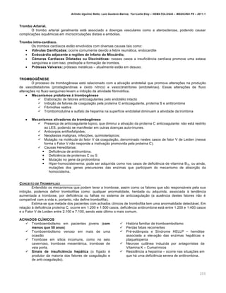 Arlindo Ugulino Netto; Luiz Gustavo Barros; Yuri Leite Eloy – HEMATOLOGIA – MEDICINA P8 – 2011.1
203
Trombo Arterial.
O trombo arterial geralmente est„ associado a doen•as vasculares como a aterosclerose, podendo causar
complica•…es isquŽmicas em microcircula•…es distais e embolias.
Trombo intra-cardíaco.
Os trombos card†acos est‚o envolvidos com diversas causas tais como:
 Válvulas Danificadas: ocorre comumente devido a febre reum„tica, endocardite
 Endocárdio adjacente a regiões de Infarto do Miocárdio;
 Câmaras Cardíacas Dilatadas ou Discinéticas: nesses casos a insuficiŽncia card†aca promove uma estase
sangu†nea e com isso, predisp…e a forma•‚o de trombos.
 Próteses Valvares: pr€teses met„licas – atualmente est‚o em desuso.
TROMBOGÊNESE
O processo de trombogŽnese est„ relacionado com a ativa•‚o endotelial que promove altera•…es na produ•‚o
de vasodilatadores (prostaglandinas e €xido n†trico) e vasoconstritores (endotelinas). Essas altera•…es de fluxo
altera•…es no fluxo sangu†neo levam a inibi•‚o da atividade fibrinol†tica.
 Mecanismos protetores à trombogênese
 Elabora•‚o de fatores anticoagulantes pelo endotƒlio intacto
 Inibi•‚o de fatores de coagula•‚o pela prote†na C anticoagulante, prote†na S e antitrombina
 Fibrin€lise reativa
 Trombomodulina e sulfato de heparina na superf†cie endotelial diminuem a atividade da trombina
 Mecanismos ativadores da trombogênese
 Presen•a de anticoagulante lˆpico, que diminui a ativa•‚o da prote†na C anticoagulante: n‚o est„ restrito
ao LES, podendo se manifestar em outras doen•as auto-imunes.
 Anticorpos antifosfol†pides;
 Neoplasias malignas, infec•…es, quimioter„picos;
 Muta•‚o na molƒcula do fator V da coagula•‚o, denominado nestes casos de fator V de Leiden (nessa
forma o Fator V n‚o responde a inativa•‚o promovida pela prote†na C).
 Causas Heredit„rias:
 DeficiŽncia de antitrombina.
 DeficiŽncia de prote†nas C ou S
 Muta•‚o no gene da protrombina
 Hiper-homocisteinemia: pode ser adquirida como nos casos de deficiŽncia de vitamina B12, ou ainda,
muta•…es dos genes precursores das enzimas que participam do mecanismo de absor•‚o da
homociste†na.
CONCEITO DE TROMBIFILIAS
Entendido os mecanismos que podem levar a trombose, assim como os fatores que s‚o respons„veis pela sua
inibi•‚o, podemos definir trombofilias como: qualquer anormalidade, herdada ou adquirida, associada ‘ tendŽncia
aumentada a trombose, por deficiŽncia ou falhas no sistema de anticoagula•‚o (a ausŽncia destes fatores n‚o ƒ
compat†vel com a vida e, portanto, n‚o define trombofilia).
Estima-se que metade dos pacientes com achados cl†nicos de trombofilia tem uma anormalidade detect„vel. Em
rela•‚o ‘ deficiŽncia prote†na C, ocorre em 1:200 e 1:500 casos, deficiŽncia antitrombina est„ entre 1:200 e 1:400 casos
e o Fator V de Leiden entre 2:100 e 7:100, sendo este ˆltimo o mais comum.
ACHADOS CLÍNICOS
 Tromboembolismo em pacientes jovens (com
menos que 50 anos)
 Tromboembolismo venoso em mais de uma
ocasi‚o
 Trombose em s†tios incomuns, como no seio
cavernoso, trombose mesentƒrica, trombose de
veia porta.
 Sinais de insuficiência hepática (o f†gado ƒ
produtor da maioria dos fatores de coagula•‚o e
de anti-coagula•‚o).
 Hist€ria familiar de tromboembolismo
 Perdas fetais recorrentes
 Prƒ-ecl‹mpsia e S†ndrome HELLP – hem€lise
associada a eleva•‚o das enzimas hep„ticas e
plaquetopenia
 Necrose cut‹nea induzida por antagonistas da
Vitamina K – Cumar†nicos
 ResistŽncia a heparina – ocorre nas situa•…es em
que h„ uma deficiŽncia severa de antitrombina.
 