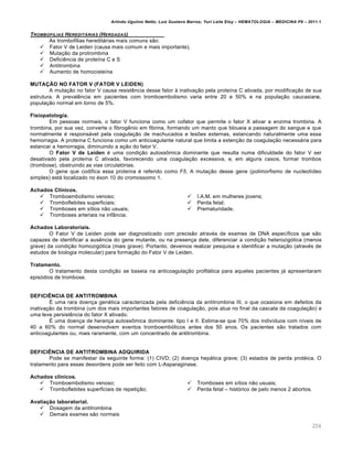Arlindo Ugulino Netto; Luiz Gustavo Barros; Yuri Leite Eloy – HEMATOLOGIA – MEDICINA P8 – 2011.1
204
TROMBOFILIAS HEREDIT†RIAS (HERDADAS)
As trombofilias heredit„rias mais comuns s‚o:
 Fator V de Leiden (causa mais comum e mais importante).
 Muta•‚o da protrombina
 DeficiŽncia de prote†na C e S
 Antitrombina
 Aumento de homociste†na
MUTAÇÃO NO FATOR V (FATOR V LEIDEN)
A muta•‚o no fator V causa resistŽncia desse fator ‘ inativa•‚o pela prote†na C ativada, por modifica•‚o de sua
estrutura. A prevalŽncia em pacientes com tromboembolismo varia entre 20 e 50% e na popula•‚o caucasiana,
popula•‚o normal em torno de 5%.
Fisiopatologia.
Em pessoas normais, o fator V funciona como um cofator que permite o fator X ativar a enzima trombina. A
trombina, por sua vez, converte o fibrogŽnio em fibrina, formando um manto que bloueia a passagem do sangue e que
normalmente ƒ respons„vel pela coagula•‚o de machucados e les…es externas, estancando naturalmente uma essa
hemorragia. A prote†na C funciona como um anticoagulante natural que limita a exten•‚o da coagula•‚o necess„ria para
estancar a hemorragia, diminuindo a a•‚o do fator V.
O Fator V de Leiden ƒ uma condi•‚o autoss’mica dominante que resulta numa dificuldade do fator V ser
desativado pela prote†na C ativada, favorecendo uma coagula•‚o excessiva, e, em alguns casos, formar trombos
(trombose), obstruindo as vias circulat€rias.
O gene que codifica essa prote†na ƒ referido como F5. A muta•‚o desse gene (polimorfismo de nucleot†deo
simples) est„ localizado no ƒxon 10 do cromossomo 1.
Achados Clínicos.
 Tromboembolismo venoso;
 Tromboflebites superficiais;
 Tromboses em s†tios n‚o usuais;
 Tromboses arteriais na inf‹ncia;
 I.A.M. em mulheres jovens;
 Perda fetal;
 Prematuridade.
Achados Laboratoriais.
O Fator V de Leiden pode ser diagnosticado com precis‚o atravƒs de exames de DNA espec†ficos que s‚o
capazes de identificar a ausŽncia do gene mutante, ou na presen•a dele, diferenciar a condi•‚o heterozig€tica (menos
grave) da condi•‚o homozig€tica (mais grave). Portanto, devemos realizar pesquisa e identificar a muta•‚o (atravƒs de
estudos de biologia molecular) para forma•‚o do Fator V de Leiden.
Tratamento.
O tratamento desta condi•‚o se baseia na anticoagula•‚o profil„tica para aqueles pacientes j„ apresentaram
epis€dios de trombose.
DEFICIÊNCIA DE ANTITROMBINA
‡ uma rara doen•a genƒtica caracterizada pela deficiŽncia da antitrombina III, o que ocasiona em defeitos da
inativa•‚o da trombina (um dos mais importantes fatores de coagula•‚o, pois atua no final da cascata da coagula•‚o) e
uma leve persistŽncia do fator X ativado.
‡ uma doen•a de heran•a autoss’mica dominante: tipo I e II. Estima-se que 70% dos indiv†duos com n†veis de
40 a 60% do normal desenvolvem eventos tromboemb€licos antes dos 50 anos. Os pacientes s‚o tratados com
anticoagulantes ou, mais raramente, com um concentrado de antitrombina.
DEFICIÊNCIA DE ANTITROMBINA ADQUIRIDA
Pode se manifestar da seguinte forma: (1) CIVD; (2) doen•a hep„tica grave; (3) estados de perda protƒica. O
tratamento para essas desordens pode ser feito com L-Asparaginase.
Achados clínicos.
 Tromboembolismo venoso;
 Tromboflebites superficiais de repeti•‚o;
 Tromboses em s†tios n‚o usuais;
 Perda fetal – hist€rico de pelo menos 2 abortos.
Avaliação laboratorial.
 Dosagem da antitrombina
 Demais exames s‚o normais
 