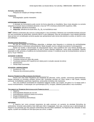 Arlindo Ugulino Netto; Luiz Gustavo Barros; Yuri Leite Eloy – HEMATOLOGIA – MEDICINA P8 – 2011.1
206
Achados Laboratoriais.
Pesquisa da mutação por biologia molecular.
Tratamento.
Anticoagulação, quando necessário.
HIPERHOMOCISTEINEMIA
A elevação da homocisteína pode ocorrer de forma adquirida ou hereditária. Seus níveis elevados na corrente
sanguínea provocam danos endoteliais elevando o risco de TVP e trombose arterial (AVC isquêmico, IAM).
 Hereditária: deficiência enzimática
 Adquirida: deficiência de ácido fólico, B12, B6; na insuficiência renal
OBS
2
: Defeitos combinados são comuns e potencializam o risco trombótico. Mulheres com trombofilia herdada possuem
um risco aumentado de perda fetal, síndrome HELLP e pré- eclâmpsia. Para ser concretizado o risco desses pacientes
deve-se levar em consideração somente aqueles que apresentaram pelo menos dois abortos ou ainda, um aborto e uma
pré-eclâmpsia.
ANORMALIDADES ADQUIRIDAS
No que diz respeito às trombofilias adquiridas, a etiologia mais frequente é a síndrome de anti-fosfolípides
(anticoagulante lúpico e anticorpos anticardiolipina). Nesta situação, ocorre a redução da proteína C anticoagulante.
Apesar de receber a denominação de anticoagulante lúpico, essa substância tem uma intensa atividade pró-
trombótica, e está presente principalmente na LES e outras doenças sistêmicas, como artrite reumatóide. Quando
associado à LES, aumenta a incidência de tromboembolismo venoso. A incidência anual de tromboembolismo venoso é
de 5 a 10 por 1000/ano.
ACHADOS CLÍNICOS
 Tromboembolismo venoso
 Trombose venosa em sítios não usuais
 Tromboses arteriais (AVC isquêmico em idade jovem e oclusão vascular da retina)
 Abortamentos
 Perdas fetais recorrentes.
ACHADOS LABORATORIAIS
 Aumento do TTPA
 Pesquisa dos anticorpos positiva.
EVENTOS TROMB•TICOS RELACIONADOS AO C‰NCER
Ocorre com uma maior frequência nas neoplasias de pâncreas, ovário, pulmão, carcinomas gastrointestinais.
Nestes pacientes os principais achados clínicos são: tromboses venosas em sítios usuais e não usuais, embolia
pulmonar, tromboflebites superficiais migratórias, endocardite trombótica não- bacteriana.
Tem uma incidência aumentada em neoplasias malignas ocultas, que surgem, em geral, 6 a 12 meses após o
evento tromboembólico. A associação com quimioterapia (QTX), cirurgias, cateteres potencializa o risco trombótico.
TRATAMENTO DA TROMBOSE (ANTICOAGULA„‚O FARMACOL•GICA)
 Heparina
 Anticoagulantes eficazes por via oral
 Anticoagulantes inibidores diretos da trombina
 Drogas antiplaquetárias
 Drogas trombolíticas (fibrinolíticas)
HEPARINA
A heparina tem como principal mecanismo de ação promover um aumento da atividade fibrinolítica da
antitrombina, tornando esta proteína mais hábil para inibir a coagulação. Com isso, conclui-se que a administração de
Heparina nos pacientes que não possuem antitrombina não terá efeito satisfatório. As Heparinas são utilizadas na fase
aguda, e podem ser divididas em dois tipos para uso clínico, a saber:
 