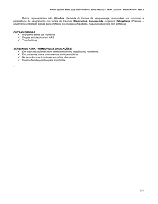 Arlindo Ugulino Netto; Luiz Gustavo Barros; Yuri Leite Eloy – HEMATOLOGIA – MEDICINA P8 – 2011.1
208
Outros representantes s‚o: Hirudina (derivada de toxinas da sanguessuga, respons„vel por promover a
persistŽncia do sangramento nos locais de trauma), Bivalirudina, danaparóide (orgaran), Dabigatrana (Pradaxa –
atualmente ƒ liberado apenas para profilaxia de cirurgias ortopƒdicas, naqueles pacientes com pr€teses).
OUTRAS DROGAS
 Inibidores diretos da Trombina
 Drogas antiplaquet„rias; AAS
 Trombol†ticas
SCREENING PARA TROMBOFILIAS (INDICAÇÕES)
 Em todos os pacientes com tromboembolismo idiop„tico ou recorrente.
 Em pacientes jovens com eventos tromboemb€licos.
 Na ocorrŽncia de tromboses em s†tios n‚o usuais.
 Hist€ria familiar positiva para trombofilia.
.
 