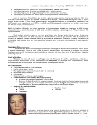 Arlindo Ugulino Netto; Luiz Gustavo Barros; Yuri Leite Eloy – HEMATOLOGIA – MEDICINA P8 – 2011.1
210
 Alterações no precursor granulocítico promovem a leucemia mielóide crônica (LMC);
 Alterações no precursor de células vermelhas provem a policitemia vera;
 Alterações no precursor de megacariócitos promovem a trombocitose essencial;
 Alterações que promovam uma fibrose reativa medular podem levar à mielofibrose.
Além do mecanismo fisiopatológico que envolve a gênese destas doenças, nota-se que cada uma delas pode
evoluir ou cursar com alterações que possam caracterizar outra doença. Como mostrado no esquema visto na página
anterior, a LMC, em até 70% dos casos, pode evoluir para leucemia mielóide aguda na forma de uma crise blástica (ver
OBS
1
), assim como a policitemia vera (10%) e a mielofibrose (10% dos casos). A policitemia vera também pode evoluir,
em 30% dos casos, para a mielofibrose.
OBS
1
: O Imatinibe (Glivec®), um inibidor específico da tirosina-quinase, utilizado no tratamento da LCM diminui,
exageradamente, a possível evolução da LMC para uma LMA, reduzindo a porcentagem de 70% para apenas 2%,
aproximadamente.
Desta análise, concluímos que, de um modo geral, todas estas doenças podem se apresentar, clinicamente,
semelhantes e confundíveis. Na fase inicial de uma Trombocitemia Essencial, por exemplo, além de identificar um
aumento de plaquetas, também podemos identificar altos níveis de hemoglobina e hemácias. Somente com a evolução
cronológica, cada doença toma um rumo específico, cursando com o aumento individualizado de sua respectiva
linhagem.
POLICITEMIA VERA
A policitemia vera (também conhecida por policitemia rubra vera) é um distúrbio mieloproliferativo crônico devido
à anormal multiplicação clonal de uma célula progenitora hematopoiética pluripotencial na ausência de estímulo
fisiológico reconhecível, em que ocorre superprodução de eritrócitos sobretudo, bem como de granulócitos e plaquetas
de fenótipo normal.
FISOPATOLOGIA
Mutações na stem-cell levam a proliferação das três linhagens de células: granulocítica, eritrocítica e
megacariocítica. Apesar disso, há uma predominância da eritrocitose. Sua etiologia ainda é desconhecida; porém,
acredita-se que, em 50% dos casos, haja mutação do gene Janus Kinase 2 (JAK-2).
QUADRO CLÍNICO
 Síndromes hemorrágicas (25% dos casos)
 Prurido intenso após o banho;
 Úlcera péptica (em virtude dos níveis elevados de histamina)
 Hipertensão arterial sistêmica;
 Eritromegalia;
 Ocasionamente, pode haver esplenomegalia.
 Fenômenos tromboembólicos (> 50% dos pacientes).
 Acidentes vasculares encefálicos em 1/3 dos casos
 Síndrome de Budd-Chiari (10%): caracterizada pela hipertensão portal com hepatomegalia causada pela
obstrução venosa (por trombose) do sistema de drenagem do fígado, frequentemente evoluindo com
varizes esofágicas, encefalopatia hepática e coagulopatia por insuficiência hepática.
 Síndrome de Hiperviscosidade.
 Cefaléia
 Tontura
 Parestesias
 Distúrbios visuais
 Zumbidos
Na imagem, podemos observar uma paciente do sexo feminino, 68 anos, portadora de
policitemia vera, apresentando Hb de 18g/dl e fácieis pletórica. Como se sabe, a faixa de
normalidade de hemoglobina de pacientes do sexo feminino está em torno de 12 a 14g/dl.
 