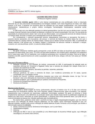 Arlindo Ugulino Netto; Luiz Gustavo Barros; Yuri Leite Eloy – HEMATOLOGIA – MEDICINA P8 – 2011.1
213
MED RESUMOS 2011
CORREIA, Luiz Gustavo; NETTO, Arlindo Ugulino.
HEMATOLOGIA
LEUCEMIA MIELÓIDE AGUDA
(Professora Angelina Cartaxo)
A leucemia mielóide aguda (LMA) ƒ uma doen•a caracterizada por uma prolifera•‚o clonal e matura•‚o
aberrante de um dos precursores hematopoiƒticos da linhagem miel€ide. Com maior frequŽncia em idoso, com idade
superior a 65 anos, o paciente com leucemia deve ser assistido por uma equipe multidisciplinar, com comunica•‚o
interdisciplinar, destacando-se o pr€prio mƒdico oncologista, hematologista, fisioterapeuta, assistente social,
enfermeiros.
A LMA surge com uma altera•‚o genƒtica na cƒlula hematopoiƒtica, que faz com que as cƒlulas jovens, que s‚o
as cƒlulas imaturas (tambƒm denominadas de bl„sticas), proliferem de maneira exacerbada. Com isso, h„ uma perda da
capacidade do amadurecimento celular, bem como de sua diferencia•‚o, com consequente acˆmulo de cƒlulas imaturas
na medula €ssea, de modo a impedir que a hematopoiese ocorra de maneira eficaz.
Em consequŽncia, o paciente apresentar„ anemia, plaquetopenia, leucocitose ou leucopenia. Na teoria, o
paciente deveria apresentar uma leucopenia, atƒ porque, o acˆmulo de blastos na medula €ssea faz com que o
continente (leia-se o espa•o interno da medula €ssea), impe•a que as cƒlulas normais funcionem. Mas, a quantidade de
cƒlulas imaturas ƒ t‚o grande que, os blastos chegam a transbordar da estrutura medular e alcan•am o sangue,
cursando com uma leucocitose, porƒm, ‘ custa de cƒlulas bl„sticas.
EPIDEMIOLOGIA
No geral, a leucemia miel€ide aguda corresponde a mais de 80% de todas as leucemias que possam afetar a
popula•‚o da idade adulta, bem como, 15 a 20% da faixa et„ria pedi„trica. No contexto geral, representa uma estat†stica
de 2,4 casos para cada 100 mil habitantes, com incidŽncia aumentada com o acrƒscimo da idade. Para se ter idƒia, a
estat†stica da LMA, quando levamos em conta a popula•‚o acima de 65 anos, atinge a cifra de 12,6 casos por 100.000
habitantes.
ETIOLOGIA E FATORES DE RISCO
 Radia•‚o ionizante. ‡ uma etiologia, de certeza, comprovada na LMA. A participa•‚o da radia•‚o ap€s as
explos…es at’micas em Hiroshima e Nagasaki traduz que a natureza da radia•‚o tem rela•‚o direta com o
aumento das estat†sticas da LMA.
 Subst‹ncias qu†micas: benzeno, derivados do petr€leo, solventes, pesticidas
 Agentes quimioter„picos
 Doen•as genƒticas, tal como a s†ndrome de Down, com incidŽncia aumentada em 15 vezes, quando
comparadas com a popula•‚o normal.
 Anemia de Fanconi: s†ndrome autoss’mica recessiva que cursa com altera•…es renais, do tipo “rim em
ferradura”, bem como altera•…es do crescimento e desenvolvimento €sseo.
 S†ndrome de Bloom, que ƒ caracterizada por quebras cromoss’micas frequentes.
 S†ndrome de Schawchman-Diamond
 S†ndrome de Kostman
MANIFESTA„ŠES CLƒNICAS
Os sintomas e sinais surgem de forma, praticamente, abrupta. A hist€ria ƒ de 10 a 15 dias com sintomas
inespec†ficos de insuficiŽncia medular, tais como fraqueza, palidez cut‹neo-mucosa, baixa imunidade e, em seguida,
sangramentos (que ƒ traduzido por equimoses, petƒquias, hemorragias, epistaxe). No geral, os sintomas e sinais
simplesmente reproduzem uma deficiŽncia na produ•‚o celular pela medula €ssea devido ‘ prolifera•‚o exagerada de
blastos que nela ocorre. Associado ao quadro generalizado, o paciente pode ainda apresentar febre, que pode ser por
conta da atividade da doen•a e/ou infec•‚o associada pela imunodeficiŽncia.
No exame f†sico, podemos ainda notar o aumento do ba•o e f†gado (hepatoesplenomegalia), que nos informa
que houve uma infiltra•‚o de cƒlulas imaturas (bl„sticas), em tais €rg‚os. Outra informa•‚o importante ƒ que, em
algumas ocasi…es, tambƒm pode ocorrer infiltra•‚o de cƒlulas bl„sticas na pele, formando uma tumora•‚o, que recebe a
denomina•‚o especial de cloroma.
 Sinais e sintomas de anemia, fen’menos hemorr„gicos, com ou sem febre;
 Hepatoesplenomegalia;
 Cloroma;
 Infiltra•‚o do SNC ƒ rara (o que possibilita j„ uma diferencia•‚o da leucemia linf€ide aguda, cuja infiltra•‚o
neurol€gica ƒ um evento mais comum).
 