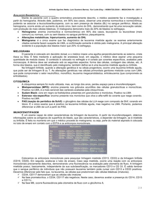 Arlindo Ugulino Netto; Luiz Gustavo Barros; Yuri Leite Eloy – HEMATOLOGIA – MEDICINA P8 – 2011.1
214
AVALIA„‚O DIAGN•STICA
Diante do paciente com o quadro sintomático previamente descrito, o médico assistente faz a investigação a
partir do hemograma. Através dele, podemos, em 90% dos casos, observar uma anemia normocítica e normocrômica,
podendo se associar a leucocitose/leucopenia, com ou sem presença de blastos (BL) no sangue periférico. Aliado ao
hemograma, ocorre ainda um aumento do ácido úrico, bem como do DHL, demonstrando que há uma renovação celular,
com produção de mais células blásticas. O mielograma demonstra mais de 20% de blastos no esfregaço.
 Hemograma: anemia (normocítica e normocrômica) em 90% dos casos, leucopenia ou leucocitose (mais
comum) ou normais, com ou sem blastos no sangue periférico, plaquetopenia.
 Alterações metabólicas, hiperuricemia, aumento do DHL
 Mielograma: é o único exame que faz diagnóstico de leucemia mielóide aguda: os exames anteriormente
citados somente fazem suspeita de LMA, a confirmação somente é obtida pelo mielograma. A principal alteração
evidente é a população dos blastos maior que 20% no esfregaço.
MIELOGRAMA
O paciente é colocado em decúbito dorsal, e o médico insere uma agulha perpendicularmente ao esterno, crista
ilíaca ou tíbia. É feita mediante a aplicação de anestesia local, em seguida, o médico deve aspirar uma pequena
quantidade de medula óssea. O conteúdo é colocado no esfregão e é corado por corantes específicos, avaliados pela
microscopia. A lâmina deve ser analisada sob os seguintes aspectos: forma das células, contagem das células, etc. A
forma dos blastos, que é identificado pelo mielograma, também define se é uma leucemia mielóide aguda ou linfóide.
Na linhagem linfóide, quando a alteração genética é na célula progenitora, ocorre uma leucemia linfóide aguda,
que pode ser de linhagem B ou T. As alterações genéticas nas células primordiais genitores mieloide cursa com LMA,
que pode comprometer o setor neutrofílico, monofílico, leucemia megacarioblástica, eritroleucemia (que compromete os
eritroblastos).
CITOQUÍMICA
A citoquimica sempre foi muito utilizada, mas, ao longo dos anos, perdeu espaço para a imunofenotipagem.
 Mieloperoxidase (MPO): enzima presente nos grânulos azurófilos das células granulocíticas e monocíticas.
Positivo na LMA, é a mais sensível das variáveis avaliadas pela citoquímicas.
 Sudam Black: cora em negro os fosfolipídios presentes em granulocitos e monócitos. Positivo na LMA
 Esterase não-específica: enzima presente nos monócitos que cliva a alfa-naftil do corante que reage corando.
Positivo na LMA
 PAS (reação do periódico de Schif): o glicogênio das células da LLA reage com composto de Shif, corando em
bloco. É o único exame que é positivo na leucemia linfóide aguda, mas negativo na LMA. Portanto, podemos
diferenciar a LMA da LLA a partir do PAS.
IMUNOFENOTIPAGEM
É um exame capaz de obter características da linhagem da leucemia. A partir da imunofenotipagem, obtemos
informações sobre os antígenos de superfície do blasto, que são característicos, a depender da linhagem, se é mielóide
ou linfóide. É feito no momento em que o médico procede do mielograma, ou seja, parte do material aspirado é colocada
no tubo de ensaio em contato com o EDTA e os anticorpos monoclonais.
Colocamos os anticorpos monoclonais para pesquisar linhagem mielóide (CD13, CD33) e da linhagem linfóide
(CD19, CD20). Em seguida, avalia-se o tubo de ensaio. Caso seja mielóide, ocorre uma reação com os anticorpos
monoclonais previamente descritos, demonstrando uma fluorescência na avaliação pela citometria de fluxo. A linhagem
mielóide possui, basicamente, independente da sua subclassificação, os marcadores CD13 e CD 33. É valido lembrar
que o sangue periférico de indivíduos que não possuem leucemia também pode cursar com CD13 e CD33 positivos.
Devemos diferenciar pelo fato que, na leucemia, as células que predominam são células blásticas (imaturas).
 CD34, CD117 demonstram que as células são imaturas
 Na fase promielocítica, o CD34, CD117 são negativos. Neste caso, devemos avaliar a presença do CD14, CD15
e CD11c.
 Na fase M6, ocorre fluorescência pela citometria de fluxo com a glicoforina A.
 