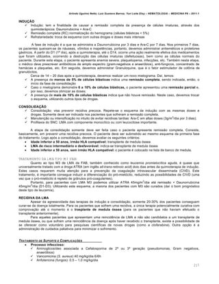 Arlindo Ugulino Netto; Luiz Gustavo Barros; Yuri Leite Eloy – HEMATOLOGIA – MEDICINA P8 – 2011.1
217
INDUÇÃO
 Indu•‚o: tem a finalidade de causar a remiss‚o completa da presen•a de cƒlulas imaturas, atravƒs dos
quimioter„picos: Daunorrubicina + Ara-C
 Remiss‚o completa (RC) normaliza•‚o do hemograma (cƒlulas bl„sticas < 5%)
 Refratariedade: troca de esquema com outras drogas e doses mais intensas
A fase de indu•‚o ƒ a que se administra a Daunorrubicina por 3 dias e Ara-C por 7 dias. Nos primeiros 7 dias,
os pacientes queixam-se de n„useas, v’mitos e inapetŽncias, portanto, devemos administrar antiemƒticos e protetores
g„stricos. A partir do D1 (1• dia), ap€s a quimioterapia, atƒ o D14, ocorre uma a•‚o realmente efetiva dos medicamentos
que foram utilizados, ocorrendo a destrui•‚o das cƒlulas imaturas (defeituosas), bem como as cƒlulas normais do
paciente. Durante esta etapa, o paciente apresenta anemia severa, plaquetopenia, infec•…es, etc. Tambƒm nesta etapa,
o mƒdico deve prescrever antibi€ticos de amplo espectro (gram-negativos e anaer€bios), anti-fˆngicos, concentrado de
hem„cias e plaquetas, etc. Em seguida, devemos administrar Granuloquine, que ƒ o fator estimulador de col’nia de
granul€citos.
Cerca de 14 – 20 dias ap€s a quimioterapia, devemos realizar um novo mielograma. Da†, temos:
 A presen•a de menos de 5% de células blásticas indica uma remissão completa, sendo indicada, ent‚o, o
in†cio da fase de consolida•‚o
 Caso o mielograma demonstre 6 a 10% de células blásticas, o paciente apresentou uma remissão parcial e,
por isso, devemos otimizar as doses;
 A presen•a de mais de 10% de células blásticas indica que n‚o houve remiss‚o. Neste caso, devemos trocar
o esquema, utilizando outros tipos de drogas.
CONSOLIDAÇÃO
 Consolida•‚o: visa prevenir recidiva precoce. Repete-se o esquema da indu•‚o com as mesmas doses e
drogas. Somente deve ser indicada nos pacientes que sofreram a remiss‚o completa.
 Manuten•‚o ou intensifica•‚o no intuito de evitar recidivas tardias: Ara-C em altas doses (3g/m
2
/dia por 3 dias);
 Profilaxia do SNC: LMA com componente monoc†tico ou com leucocitose importante.
A etapa de consolida•‚o somente deve ser feita caso o paciente apresente remiss‚o completa. Consiste,
basicamente, em prevenir uma recidiva precoce. O paciente deve ser submetido ao mesmo esquema da primeira fase
do tratamento. Logo ap€s a consolida•‚o, devemos avaliar os seguintes critƒrios:
 Idade inferior a 50 anos, irmão HLA compatível: transplante de medula €ssea
 LMA de risco intermediário e desfavorável: indica-se transplante de medula €ssea
 Idade inferior a 50 anos, sem irmão HLA compatível: o paciente ƒ colocado na lista de banco de medula.
TRATAMENTO DA LMA TIPO M3 (FAB)
Quanto ao tipo M3 de LMA da FAB, tambƒm conhecido como leucemia promielocítica aguda, ƒ quase que
universalmente tratado com a droga ATRA (em inglŽs all-trans-retinoic acid) dois dias antes da quimioterapia de indu•‚o.
Estes casos requerem muita aten•‚o para a preven•‚o da coagula•‚o intravascular disseminada (CIVD). Este
tratamento, ƒ importante consegue induzir a diferencia•‚o do pr€-miel€cito, reduzindo as possibilidades de CIVD (uma
vez que o pr€-miel€cito ƒ repleto de gr‹nulos pr€-coagulantes).
Portanto, para pacientes com LMA M3 podemos utilizar ATRA 45mg/m
2
/dia atƒ remiss‚o + Daunorrubicina
45mg/m
2
/dia (D1-D3). Utilizando este esquema, a maioria dos pacientes com M3 s‚o curados (da† o bom progn€stico
deste tipo de leucemia).
RECIDIVA DA LMA
Apesar da agressividade das terapias de indu•‚o e consolida•‚o, somente 20-30% dos pacientes conseguem
curar-se da doen•a totalmente. Para os pacientes que sofrem uma recidiva, a ˆnica terapia potencialmente curativa com
comprova•‚o atƒ o momento ƒ o trasplante de medula óssea (para os pacientes que n‚o haviam efetuado o
transplante anteriormente).
Para aqueles pacientes que apresentam uma reincidŽncia de LMA e n‚o s‚o candidatos a um transplante de
medula €ssea, ou que sofram uma reincidŽncia da doen•a ap€s haver recebido o transplante, existe a possibilidade de
se oferecer como volunt„rio para pesquisas cient†ficas de novas drogas (como a clofarabina). Outra op•‚o ƒ a
administra•‚o de cuidados paliativos para minimizar o sofrimento.
TRATAMENTO DE SUPORTE E COMPLICA„ŠES
 Processo infeccioso:
 Aminoglicos†deo associada a Cefalosporina de 2Œ ou 3Œ gera•‚o (pseudomonas, Gram negativos,
anaer€bios)
 Vancomicina (S. aureus) 40 mg/kg/dia 6/6h
 Anfotericina (fungos): 0,5 – 1,0 mg/kg/dia
 