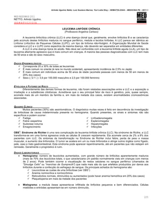 Arlindo Ugulino Netto; Luiz Gustavo Barros; Yuri Leite Eloy – HEMATOLOGIA – MEDICINA P8 – 2011.1
225
MED RESUMOS 2011
NETTO, Arlindo Ugulino.
HEMATOLOGIA
LEUCEMIA LINFÓIDE CRÔNICA
(Professora Angelina Cartaxo)
A leucemia linfoc†tica cr’nica (LLC) ƒ uma doen•a clonal que, geralmente, envolve linf€citos B e se caracteriza
pelo acˆmulo destes linf€citos maduros no sangue perifƒrico, medula e tecidos linf€ides. A LLC parece ser idŽntica ao
Linfoma Linfoc†tico de Pequenas Cƒlulas (LLPC), um tipo de linfoma n‚o-Hodgkin. A Organiza•‚o Mundial de Saˆde
considera a LLC e o LLPC como espectros da mesma doen•a, n‚o devendo ser separados em entidades diferentes.
A LLC ƒ uma doen•a t†pica do adulto. N‚o deve ser confundida com a leucemia linf€ide aguda (LLA), um tipo de
leucemia altamente agressivo que ƒ mais comum em crian•as. A maioria das pessoas diagnosticadas com LLC tem mais
de 50 anos e s‚o do sexo masculino.
DADOS EPIDEMIOL•GICOS
 Corresponde 20 a 30% de todas as leucemias
 ‡ mais comum no oriente (ƒ rara no mundo ocidental), apresentando incidŽncia de 2,5% no Jap‚o
 ‡ mais comum em indiv†duos acima de 50 anos de idade (acomete pessoas com menos de 50 em menos de
20% dos casos)
 Sexo (♂2:1♀): 3,9 por 100.000 masculino e 2,0 por 100.000 feminino
ETIOLOGIA E FATORES DE RISCO
Diferentemente das demais formas de leucemia, n‚o foram relatadas associa•…es entre a LLC e a exposi•‚o a
irradia•‚o e a subst‹ncias citot€xicas. Acredita-se que o seu principal fator de risco ƒ genƒtico, pois, quase sempre,
acomete mais de um membro da fam†lia e, em mais da metade dos casos, existem anormalidades cromoss’micas
associadas.
QUADRO CLƒNICO
Muitos pacientes (30%) s‚o assintom„ticos. O diagn€stico muitas vezes ƒ feito em decorrŽncia da investiga•‚o
de linfocitose de causa indeterminada presente no hemograma. Quando presentes, os sinais e sintomas n‚o s‚o
espec†ficos e podem ocorrer:
 Fadiga
 Febre vespertina
 Sudorese noturna
 Emagrecimento
 Linfoadenomegalia
 Esplenomegalia
 Hepatomegalia
 Infec•…es
OBS
1
: Síndrome de Richter ƒ uma rara complica•‚o da leucemia linf€ide cr’nica (LLC). Na s†ndrome de Ricthe, a LLC
transforma-se em uma forma agressiva onde as cƒlulas B crescem repidamente. Ela acomete cerca de 2% a 8% dos
pacientes com LLC. Os sintomas da transforma•‚o na S†ndrome de Richter inclui febre, perda de peso e massa
muscular, e aumento dos linfonodos. O tumor se acelera em um ou mais linfonodos e atinge outros €rg‚os como f†gado,
pele, osso e trato gastrointestinal. Esta s†ndrome pode aparecer repentinamente, atƒ em pacientes que n‚o estejam em
remiss‚o. Geralmente o progn€stico ƒ ruim.
DADOS LABORATORIAIS
 Hemograma: nˆmero de leuc€citos aumentados, com grande nˆmero de linf€citos aparentemente maduros
(mais de 70% dos leuc€citos totais, o que caracterizaria um padr‚o normalmente visto em crian•as com menos
de 2 anos). Pode tambƒm ocorrer a visualiza•‚o de restos celulares no sangue perifƒrico (chamados de
"Smudge Cells" ou "manchas de Gumprecth") que nada mais s‚o do que artefatos produzidos por danos aos
linf€citos durante a confec•‚o do esfrega•o de sangue. Os principais achados do hemograma s‚o:
 Leucocitose as custas de uma linfocitose (ver OBS
1
)
 Anemia normoc†tica e normocr’mica
 Reticul€ctios normais, diminu†dos ou aumentados (pode haver anemia hemol†tica em 20% dos casos)
 Plaquetopenia em mais da metade dos pacientes
 Mielograma: a medula €ssea apresenta-se infiltrada de linf€citos pequenos e bem diferenciados. Cƒlulas
miel€ides e eritr€ides apresentam-se em nˆmero diminu†do.
 