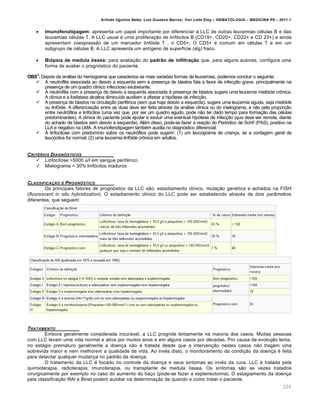Arlindo Ugulino Netto; Luiz Gustavo Barros; Yuri Leite Eloy – HEMATOLOGIA – MEDICINA P8 – 2011.1
226
 Imunofenotipagem: apresenta um papel importante por diferenciar a LLC de outras leucemias células B e das
leucemias células T. A LLC usual é uma proliferação de linfócitos B (CD19+, CD20+, CD22+ e CD 23+) e ainda
apresentam coexpressão de um marcador linfóide T , o CD5+. O CD5+ é comum em células T e em um
subgrupo de células B. A LLC apresenta um antígeno de superfície (sIg) fraco.
 Biópsia de medula óssea: para avaliação do padrão de infiltração que, para alguns autores, configura uma
forma de avaliar o prognóstico do paciente.
OBS1
: Depois da análise do hemograma que caracteriza as mais variadas formas de leucemias, podemos concluir o seguinte:
 A neutrofilia associada ao desvio a esquerda sem a presença de blastos fala a favor de infecção grave, principalmente na
presença de um quadro clínico infeccioso exuberante.
 A neutrofilia com a presença de desvio a esquerda associada à presença de blastos sugere uma leucemia mielóide crônica.
A clínica e a fosfatase alcalina diminuída auxiliam a afastar a hipótese de infecção.
 A presença de blastos na circulação periférica (sem que haja desvio a esquerda), sugere uma leucemia aguda, seja mielóide
ou linfóide. A diferenciação entre as duas deve ser feita através da análise clínica ou do mielograma, e não pela proporção
entre neutrófilos e linfócitos (uma vez que, por ser um quadro agudo, pode não ter dado tempo para formação das células
predominantes). A clínica do paciente pode ajudar a excluir uma eventual hipótese de infecção (que deve ser remota, diante
do achado de blastos sem desvio a esquerda). Além disso, pode-se fazer a reação do Periódico de Schif (PAS), positivo na
LLA e negativo na LMA. A imunofenotipagem também auxilia no diagnóstico diferencial.
 A linfocitose com predomínio sobre os neutrófilos pode sugerir: (1) um leucograma de criança, se a contagem geral de
leucócitos for normal; (2) uma leucemia linfóide crônica em adultos.
CRIT‡RIOS DIAGN•STICOS
 Linfocitose >5000 u/l em sangue periférico
 Mielograma > 30% linfócitos maduros
CLASSIFICA„‚O E PROGN•STICO
Os principais fatores de prognóstico da LLC são: estadiamento clínico, mutação genética e achados na FISH
(fluorescent in situ hybridization). O estadiamento clínico do LLC pode ser estabelecido através de dois parâmetros
diferentes, que seguem:
TRATAMENTO
Embora geralmente considerada incurável, a LLC progride lentamente na maioria dos casos. Muitas pessoas
com LLC levam uma vida normal e ativa por muitos anos e em alguns casos por décadas. Por causa da evolução lenta,
no estágio prematuro geralmente a doença não é tratada desde que a intervenção nestes casos não tragam uma
sobrevida maior e nem melhorem a qualidade de vida. Ao invés disto, o monitoramento da condição da doença é feita
para detectar qualquer mudança no padrão da doença.
O tratamento da LLC é focado no controle da doença e seus sintomas ao invés da cura. LLC é tratada pela
quimioterapia, radioterapia, imunoterapia, ou transplante de medula óssea. Os sintomas são as vezes tratados
cirurgicamente por exemplo no caso do aumento do baço (pode-se fazer a esplenectomia). O estagiamento da doença
pela classificação RAI e Binet podem auxiliar na determinação de quando e como tratar o paciente.
 
