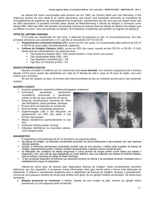 Arlindo Ugulino Netto; Luiz Gustavo Barros; Yuri Leite Eloy – HEMATOLOGIA – MEDICINA P8 – 2011.1
230
As células RS foram mencionadas pela primeira vez em 1900, por Dorothy Reed and Carl Sternberg. A RS
origina-se sempre de uma célula B do centro germinativo que possui uma expressão diminuída ou inexistente de
imunoglobulinas de superfície sIg (Imunoglobulina de Superfície), característica que fez com que sua origem tenha sido
de difícil descoberta. O complexo formado pelas células de Reed-Sternberg e células de Hodgkin é conhecido como
células HRS. Além das HRS, são também encontradas misturas de diversos tipos de células do sistema imunológico que
se infiltram no tumor, como por exemplo as células L & H (linfócitos e histiócitos) que também se originam de células B.
TIPOS DE LINFOMA HODGKIN
O LH pode ser classificado em dois tipos, a depender da presença ou não, na imuno-histoquímica, dos dois
principais anticorpos que caracterizam o LH, que são os marcadores CD-15 e CD-30:
 Predominância Linfocitária Nodular (PL): ocorre em 5% dos casos, e é caracterizado pela ausência de CD-15
e CD-30 (os quais estão, laboratorialmente, negativos).
 Linfoma de Hodgkin Clássico (LHC): ocorre em 95% dos casos, quando se tem CD-15+ e CD-30+. O LHC
ainda pode ser subclassificado nos seguintes tipos:
 Tipo Esclerose Nodular (EN) - 70% (sendo também o mais comum em jovens)
 Tipo Celularidade Mista (CM) - 20%
 Tipo Depleção Linfocitária (DL) - 5%
 Tipo Rico em linfócitos (LHRL) - 5%
DADOS EPIDEMIOLÓGICOS
Quando se avalia a incidência do LH, observa-se uma curva bimodal, com aumento progressivo até a terceira
década (15-35 anos), queda das estatísticas por volta da 4ª década de vida e, após os 45 anos de idade, novo pico
(menor que o primeiro).
No que diz respeito ao sexo, os homens são mais acometidos do que as mulheres (exceto para o tipo esclerose
nodular).
QUADRO CLÍNICO
 Aumento ganglionar assimétrico (linfonodomegalias unilaterais)
 Linfonodos acometidos apresentam
consistência endurecida e, geralmente,
indolor (a não ser que comprima um nervo).
 Sintomas constitucionais (sintomas B): febre
(de Pel-Ebstein), perda ponderal, sudorese.
 Prurido (já foi considerado um sintoma B).
 Sinal de Hoster: compressão ganglionar
 Esplenomegalia (não é tão frequente, se
apresentando em 40% dos casos e nas
formas mais graves)
 Massa mediastínica (particularmente no tipo
EN)
 Síndrome nefrótica (lesão mínima)
 Infecções (deficiência na imunidade celular),
como Herpes-zoster
DIAGNÓSTICO
O diagnóstico clínico-laboratorial do LH se baseia nos seguintes dados:
 Na doença de Hodgkin, os linfonodos normalmente aumentam de volume lentamente e não produzem dor, sem nenhuma
infecção aparente.
 Quando os linfonodos permanecem aumentados durante mais de uma semana, o médico pode suspeitar da doença de
Hodgkin, especialmente quando o indivíduo também apresenta febre, sudorese noturna e perda de peso.
 As alterações das contagens de células sanguíneas e outros exames de sangue podem prover dados que apóiem o
diagnóstico, mas, para que ele seja estabelecido de modo definitivo, deve ser realizada uma biópsia do linfonodo afetado,
para se verificar a presença de células de Reed- Sternberg.
 O tipo de biópsia dependerá do linfonodo que apresenta aumento de volume e da quantidade de tecido necessária para o
estabelecimento seguro do diagnóstico.
Utilizam-se vários tipos de exames para diagnosticar Doença de Hodgkin. Estes procedimentos permitem
determinar seu tipo específico, e esclarecer outras informações úteis para decidir sobre a forma mais adequada de
tratamento. A biópsia é considerada obrigatória para o diagnóstico de Doença de Hodgkin. Durante o procedimento,
remove-se uma pequena amostra de tecido para análise (em geral, de um gânglio linfático aumentado). Há vários tipos
de biópsia:
 Biópsia excisional ou incisional: o médico, através de uma incisão na pele, remove um gânglio inteiro
(excisional), ou uma pequena parte (incisional);
 