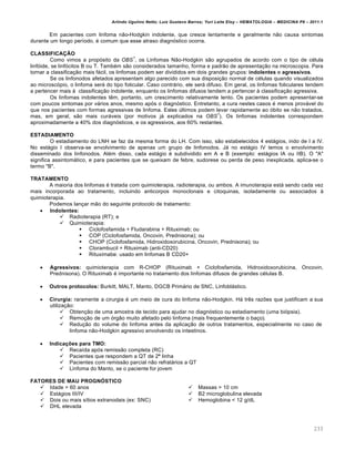 Arlindo Ugulino Netto; Luiz Gustavo Barros; Yuri Leite Eloy – HEMATOLOGIA – MEDICINA P8 – 2011.1
233
Em pacientes com linfoma não-Hodgkin indolente, que cresce lentamente e geralmente não causa sintomas
durante um longo período, é comum que esse atraso diagnóstico ocorra.
CLASSIFICAÇÃO
Como vimos a propósito da OBS
1
, os Linfomas Não-Hodgkin são agrupados de acordo com o tipo de célula
linfóide, se linfócitos B ou T. Também são considerados tamanho, forma e padrão de apresentação na microscopia. Para
tornar a classificação mais fácil, os linfomas podem ser divididos em dois grandes grupos: indolentes e agressivos.
Se os linfonodos afetados apresentam algo parecido com sua disposição normal de células quando visualizados
ao microscópio, o linfoma será do tipo folicular. Caso contrário, ele será difuso. Em geral, os linfomas foliculares tendem
a pertencer mais à classificação indolente, enquanto os linfomas difusos tendem a pertencer à classificação agressiva.
Os linfomas indolentes têm, portanto, um crescimento relativamente lento. Os pacientes podem apresentar-se
com poucos sintomas por vários anos, mesmo após o diagnóstico. Entretanto, a cura nestes casos é menos provável do
que nos pacientes com formas agressivas de linfoma. Estes últimos podem levar rapidamente ao óbito se não tratados,
mas, em geral, são mais curáveis (por motivos já explicados na OBS
1
). Os linfomas indolentes correspondem
aproximadamente a 40% dos diagnósticos, e os agressivos, aos 60% restantes.
ESTADIAMENTO
O estadiamento do LNH se faz da mesma forma do LH. Com isso, são estabelecidos 4 estágios, indo de I a IV.
No estágio I observa-se envolvimento de apenas um grupo de linfonodos. Já no estágio IV temos o envolvimento
disseminado dos linfonodos. Além disso, cada estágio é subdividido em A e B (exemplo: estágios IA ou IIB). O "A"
significa assintomático, e para pacientes que se queixam de febre, sudorese ou perda de peso inexplicada, aplica-se o
termo "B".
TRATAMENTO
A maioria dos linfomas é tratada com quimioterapia, radioterapia, ou ambos. A imunoterapia está sendo cada vez
mais incorporada ao tratamento, incluindo anticorpos monoclonais e citoquinas, isoladamente ou associados à
quimioterapia.
Podemos lançar mão do seguinte protocolo de tratamento:
 Indolentes:
 Radioterapia (RT); e
 Quimioterapia:
 Ciclofosfamida + Fludarabina + Rituximab; ou
 COP (Ciclofosfamida, Oncovin, Prednisona); ou
 CHOP (Ciclofosfamida, Hidroxidoxorubicina, Oncovin, Prednisona); ou
 Clorambucil + Rituximab (anti-CD20)
 Rituximabe: usado em linfomas B CD20+
 Agressivos: quimioterapia com R-CHOP (Rituximab + Ciclofosfamida, Hidroxidoxorubicina, Oncovin,
Prednisona). O Rituximab é importante no tratamento dos linfomas difusos de grandes células B.
 Outros protocolos: Burkitt, MALT, Manto, DGCB Primário de SNC, Linfoblástico.
 Cirurgia: raramente a cirurgia é um meio de cura do linfoma não-Hodgkin. Há três razões que justificam a sua
utilização:
 Obtenção de uma amostra de tecido para ajudar no diagnóstico ou estadiamento (uma biópsia).
 Remoção de um órgão muito afetado pelo linfoma (mais frequentemente o baço).
 Redução do volume do linfoma antes da aplicação de outros tratamentos, especialmente no caso de
linfoma não-Hodgkin agressivo envolvendo os intestinos.
 Indicações para TMO:
 Recaída após remissão completa (RC)
 Pacientes que respondem a QT de 2ª linha
 Pacientes com remissão parcial não refratários a QT
 Linfoma do Manto, se o paciente for jovem
FATORES DE MAU PROGNÓSTICO
 Idade > 60 anos
 Estágios III/IV
 Dois ou mais sítios extranodais (ex: SNC)
 DHL elevada
 Massas > 10 cm
 B2 microglobulina elevada
 Hemoglobina < 12 g/dL
 