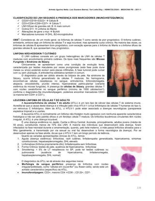 Arlindo Ugulino Netto; Luiz Gustavo Barros; Yuri Leite Eloy – HEMATOLOGIA – MEDICINA P8 – 2011.1
234
CLASSIFICAÇÃO DO LNH SEGUNDO A PRESENÇA DOS MARCADORES (IMUNO-HISTOQUÍMICA)
 CD20+/CD19+/CD22+  Cƒlula B
 CD3+/CD4+/CD8+/CD7+  Cƒlula T
 LNH Difuso de grandes cƒl. B  mais comum
 Ciclina D1+  Linfoma do Manto
 Altera•…es de gene c-myc  Burkitt
 Marcadores tumorais  DHL, B2-microglobulina
OBS
3
: Considera-se, de um modo geral, os linfomas de cƒlulas T como sendo de pior progn€stico. O linfoma cut‹neo,
entretanto, embora seja um linfoma de cƒlulas T e seja incur„vel, mas apresenta curso cr’nico. Na maioria das vezes, os
linfomas de cƒlulas B apresentam bom progn€stico, com exce•‚o apenas para o linfoma do Manto e o linfoma difuso de
grandes cƒlulas B, que apresentam mau progn€stico.
LINFONA NÃO-HODGKIN T CUTÂNEO
O LNH cut‹neo consiste em um grupo heterogŽneo de LNH de cƒlulas T
maduras com envolvimento prim„rio cut‹neo. Os tipos mais frequentes s‚o Micose
Fungóide e Síndrome de Sézary.
Clinicamente, se apresentam como uma condi•‚o de evolu•‚o lenta,
caracterizada por les…es maculares por vezes pruriginosas (esta fase pode durar
meses ou anos) podendo evoluir para placas infiltradas. A fase tumoral pode cursar
com ou sem ulcera•‚o. A eritrodermia esfoliativa tambƒm ƒ comum.
O diagn€stico pode ser obtido atravƒs da bi€psia de pele. Na s†ndrome de
Sƒzary, ocorre linfoma generalizado de cƒlulas T maduras. No hemograma,
encontram-se cƒlulas neopl„sicas no sangue, eritrodermia, linfonodomegalia,
alopecia, onicodistrofia, prurido intenso, hiperceratose palmo-plantar (variante
sistŽmica da micose fung€ide). A presen•a de células de Sézary, grandes cƒlulas T
com nˆcleo cerebriforme no sangue perifƒrico (m†nimo de 1000 cƒlulas/mm¦),
confirma o diagn€stico.Na imunofenotipagem, podemos encontrar marcadores CD3+
(a maioria tem CD4+ e CD7-).
LEUCEMIA LINFOMA DE CÉLULAS T DO ADULTO
A leucemia/linfoma de células T do adulto (ATLL) ƒ um raro tipo de c‹ncer das cƒlulas T do sistema imune.
Acredita-se que a causa desta doen•a ƒ a infec•‚o pelo v†rus HTLV-1 (v†rus linfotr€pico de cƒlulas T humanas do tipo I),
um retrovirus C linfotr€pico. Alƒm da ATLL, o HTLV-1 pode estar associado a doen•as neurol€gicas (paraparesia
esp„stica tropical) e a uve†tes.
A leucemia ATLL ƒ normalmente um linfoma n‚o-Hodgkin muito agressivo com nenhuma aparente caracter†stica
histol€gica a n‚o ser pelo padr‚o difuso e um fen€tipo cƒlula T madura. Os linf€citos leucŽmicos circulantes tŽm nˆcleo
irregular. A ATLL ƒ uma doen•a incur„vel.
‡ uma doen•a endŽmica no Jap‚o, Caribe e šfrica Central. Acomete, principalmente, adultos jovens (mƒdia de
55 anos), constituindo menos de 10% dos LNH. A maioria dos indiv†duos que desenvolvem esta doen•a, foram
infectados na fase neonatal durante a amamenta•‚o, quando, pelo leite materno, a m‚e passa linf€citos ativados para o
filho (geralmente, a transmiss‚o por via sexual ou oral faz desenvolver a forma neurol€gica da doen•a). Por se
desenvolver apenas na fase adulta, diz-se que o HTLV-1 tem um longo per†odo de latŽncia.
Quanto as variadas apresenta•…es cl†nicas do ATLL, temos:
1. Aguda (doen•a sistŽmica): linfocitose, rash cut‹neo, linfadenopatia generalizada, hipercalcemia, sintomas
constitucionais, hepatoesplenomegalia, DHL elevado
2. Linfomatosa (linfoma propriamente dito): linfadenopatia sem linfocitose.
3. Forma Cr’nica: les…es de pele, ausŽncia de hipercalcemia, linfocitose
4. Smoldering: < 5% de LT neopl„sicos no SP, pode ter les…es cut‹neas ou
pulmonares (ausŽncia de hipercalcemia, linfadenomegalia,
hepatoesplenomegalia, DHL normal)
O diagn€stico da ATLL se d„ atravƒs dos seguintes meios:
 Morfologia de sangue periférico: presen•a de linf€citos com nˆcleo
irregular/polilobado, como “cƒlulas em couve-flor” (ou flower-cells), sendo este um
achado caracter†stico (espec†fico) da ATLL.
 Imunofenotipagem: CD3+, maioria CD4 +/CD8 -; CD 25+, CD7-
 