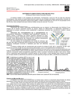 Arlindo Ugulino Netto; Luiz Gustavo Barros; Yuri Leite Eloy – HEMATOLOGIA – MEDICINA P8 – 2011.1
236
MED RESUMOS 2011
NETTO, Arlindo Ugulino.
HEMATOLOGIA
DISTÚRBIOS PLASMOCITÁRIOS E MIELOMA MÚLTIPLO
(Professora Flávia Cristina Fernandes Pimenta)
O mieloma mˆltiplo ƒ uma neoplasia dos plasm€citos. Corresponde a cerca de 10% do total dos c‹nceres
hematol€gicos. Esta doen•a em geral desenvolve-se a partir de uma condi•‚o prƒ-maligna assintom„tica chamada de
gamopatia monoclonal de significado indeterminado (GMSI). A GMSI ƒ identific„vel em cerca de 3% da popula•‚o acima
dos 50 anos. Esta condi•‚o evolui para mieloma mˆltiplo na taxa de cerca de 1% ao ano.
CONSIDERA„ŠES GERAIS
Plasm€citos s‚o cƒlulas sangu†neas antiinflamat€rias que se originam na diferencia•‚o dos linf€citos B que
chegam atƒ os tecidos conjuntivos atravƒs do sangue. Depois da diferencia•‚o, os plasm€citos apresentam a
capacidade de produzir anticorpos contra subst‹ncias e organismos estranhos que casualmente invadam o tecido
conjuntivo.
Anticorpos (Ac), imunoglobulinas (Ig) ou gamaglobulinas s‚o
glicoprote†nas sintetizadas e excretadas pelos plasm€citos, presentes no
plasma, tecidos e secre•…es que atacam prote†nas estranhas ao corpo,
chamadas de ant†genos, realizando assim a defesa do organismo (imunidade
humoral). Estas glicoprote†nas s‚o molƒculas com estrutura tridimensional,
dotadas de duas cadeias leves e duas cadeias pesadas.
H„ cinco classes de imunoglobulina com fun•‚o de anticorpo: IgA,
IgD, IgE, IgG e IgM. Os diferentes tipos se diferenciam pela suas propriedades
biol€gicas, localiza•…es funcionais e habilidade para lidar com diferentes
ant†genos.
O mieloma mˆltiplo pode ser caracterizado pelo aumento da s†ntese de IgG, IgA e, raramente, de IgD e IgE.
Quando h„ aumento de IgM, h„ uma outra doen•a plasmocit„ria, que ƒ a macroglobulinemia de Waldenstrªm.
O termo gamopatia monoclonal diz respeito ao fen’meno em que ocorre um clone anormal de plasm€citos que
surge na medula €ssea e, ap€s se dividir por mitose, passa a produzir um ˆnico tipo de imunoglobulina (caracterizando o
“aumento monoclonal” desta imunoglobulina espec†fica), sendo o aumento monoclonal da IgG a mais comum. Desta
forma, o plasm€cito est„ condicionado a produzir apenas um tipo de IgG; e, como resultado disso, haver„ um grande
pico de base estreita na eletroforese de prote†nas na parte espec†fica de IgG (ver OBS
1
), semelhante ao da albumina.
OBS1
: A eletroforese de prote†nas (EFP) no soro ƒ uma
tƒcnica simples para separar e quantificar as prote†nas do
soro. ‡ o teste de triagem mais utilizado para investiga•‚o
de anormalidades das prote†nas sƒricas. Em condi•…es
normais, s‚o separadas cinco bandas do soro: albumina,
alfa-1, alfa-2, beta e gamaglobulinas. O aumento das
gamaglobulinas significa uma gamopatia, que pode ser
do tipo policlonal (aumento causado pela produ•‚o de
v„rios tipos de imunoglobulinas, mostrando-se como um
pico difuso; ƒ t†pico de infec•…es e hepatopatias) ou
monoclonal (aumento inerente a apenas um tipo de
imunoglobulina, sendo caracter†stica do mieloma mˆltiplo
e do calazar, se apresentando na forma de um pico de
base estreita, semelhante ‘ curva da albumina).
OBS2
: O pico de base estreita representado pela EEP pode ser referido como “prote†na M” (M, de monoclonal).
CONCEITO DE MIELOMA M‹LTIPLO
O mieloma ƒ um c‹ncer que se desenvolve na medula €ssea, devido ao crescimento descontrolado de cƒlulas
plasm„ticas. Embora seja mais comum em pacientes idosos, h„ cada vez mais jovens desenvolvendo a doen•a.
Como se sabe, existe uma cadeia leve para cada cadeia pesada das imunoglobulinas. Nesta doen•a, formam-se
mais cadeias leves do que pesadas. Este excesso de cadeias leves, na ausŽncia n‚o contra-balanceada de cadeias
pesadas, faz com que essas cadeias deixem os plasm€citos e v‚o para o sangue e, do sangue, para urina (antigamente,
identificava-se na urina a presen•a da cadeia leve de imunoglobulina monoclonal com a denomina•‚o Proteína de
Bence Jones). Atualmente, identifica-se este aumento urin„rio de cadeia leve de imunoglobulina monoclonal atravƒs da
eletroforese de prote†nas urin„rias, identificando-se cadeias kappa (κ) ou lambda (λ).
 