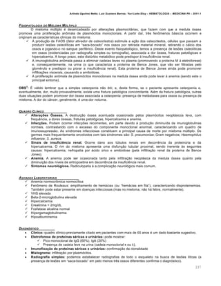 Arlindo Ugulino Netto; Luiz Gustavo Barros; Yuri Leite Eloy – HEMATOLOGIA – MEDICINA P8 – 2011.1
237
FISIOPATOLOGIA DO MIELOMA M‹LTIPLO
O mieloma mˆltiplo ƒ desencadeado por altera•…es plasmocit„rias, que fazem com que a medula €ssea
promova uma prolifera•‚o an’mala de plasm€citos monoclonais. A partir da†, trŽs fen’menos b„sicos ocorrem e
originam as caracter†sticas cl†nicas do mieloma:
 A produ•‚o de FAOS (fator ativador de osteoclastos) estimula a a•‚o dos osteoclastos, cƒlulas que passam a
produzir les…es osteol†ticas em “saca-bocado” nos ossos por retirada material mineral, retirando o c„lcio dos
ossos e jogando-o no sangue perifƒrico. Deste evento fisiopatol€gico, temos a presen•a de les…es osteol†ticas
em ossos (evidenciadas por radiografia simples ou tomografia), associada a dor €ssea, fraturas patol€gicas e
hipercalcemia. A longo prazo, este distˆrbio metab€lico pode predispor ‘ insuficiŽncia renal.
 A imunoglobulina an’mala passa a eliminar cadeias leves no plasma (promovendo a prote†na M ‘ eletroforese)
e, consequentemente, na urina (o que caracteriza a prote†na de Bence Jones, que v‚o ser filtradas pelo
glomƒrulo e predispor ou piorar a insuficiŽncia renal). Esta prote†na de Bence Jones ainda pode promover
infiltra•…es viscerais, causando a amiloidose.
 A prolifera•‚o an’mala de plasm€citos monoclonais na medula €ssea ainda pode levar ‘ anemia (sendo este o
principal sintoma).
OBS
3
: ‡ v„lido lembrar que a simples osteopenia n‚o d€i; e, desta forma, se o paciente apresenta osteopenia e,
eventualmente, dor, muito provavelmente, existe uma fratura patol€gica concomitante. Alƒm da fratura patol€gica, outras
duas situa•…es podem promover dor €ssea associada a osteopenia: presen•a de met„stases para ossos ou presen•a de
mieloma. A dor do c‹ncer, geralmente, ƒ uma dor noturna.
QUADRO CLƒNICO
 Alterações Ósseas. A destrui•‚o €ssea acentuada ocasionada pelos plasm€citos neopl„sicos leva, com
frequŽncia, a dores €sseas, fraturas patol€gicas, hipercalcemia e anemia.
 Infecções. Podem ocorrer infec•…es recorrentes, em parte devido ‘ produ•‚o diminu†da de imunoglobulinas
normais, contrastando com o excesso do componente monoclonal anormal, caracterizando um quadro de
imunossupress‚o. As s†ndromes infecciosas constituem a principal causa de morte por mieloma mˆltiplo. Os
germes mais frequentemente envolvidos com tais s†ndromes s‚o: S. pneumoniae; Gram negativos; Haemophilus
influenza; S. aureus.
 Sinais de insuficiência renal. Ocorre dano aos tˆbulos renais em decorrŽncia da proteinˆria e da
hipercalcemia. O rim do mieloma apresenta uma disfun•‚o tubular proximal, sendo inerente ‘s seguintes
causas: hipercalcemia, nefropatia por „cido ˆrico e amiloidose (pela infiltra•‚o renal da prote†na de Bence
Jones).
 Anemia. A anemia pode ser ocasionada tanto pela infiltra•‚o neopl„sica da medula €ssea quanto pela
diminui•‚o dos n†veis de eritropoetina em decorrŽncia da insuficiŽncia renal.
 Sintomas neurológicos. Radiculopatia ƒ a complica•‚o neurol€gica mais comum.
ACHADOS LABORATORIAIS
 Anemia normocr’mica normoc†tica
 Fen’meno de Rouleaux: empilhamento de hem„cias (ou “hem„cias em fila”), caracterizando disproteinemias.
Tambƒm pode estar presente em doen•as infecciosas (mas no mieloma, n‚o h„ febre, normalmente).
 VHS elevada
 Beta-2-microglobulina elevada
 Hipercalcemia
 Creatinina > 2mg/dL
 Fosfatase alcalina normal
 Hipergamaglobulinemia
 Hipoalbuminemia
DIAGN•STICO
 Clínico: quadro cl†nico previamente citado em pacientes com mais de 60 anos ƒ um dado bastante sugestivo.
 Eletroforese de proteínas séricas e urinárias: pode mostrar:
 Pico monoclonal de IgG (60%); IgA (20%)
 Presen•a de cadeia leve na urina (cadeia monoclonal κ ou λ).
 Imunofixação de proteínas séricas e urinárias: confirma•‚o da clonalidade
 Mielograma: infiltra•‚o por plasm€citos.
 Radiografia simples: podemos estabelecer radiografias de todo o esqueleto na busca de les…es l†ticas (a
presen•a de les…es em “saca-bocado” em pelo menos trŽs ossos diferentes confirma o diagn€stico).
 