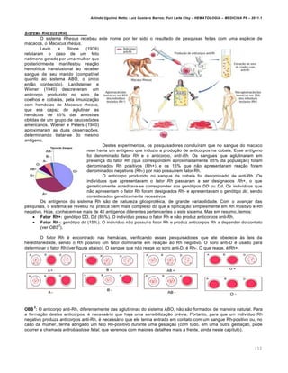 Arlindo Ugulino Netto; Luiz Gustavo Barros; Yuri Leite Eloy – HEMATOLOGIA – MEDICINA P8 – 2011.1
112
SISTEMA RHESUS (RH)
O sistema Rhesus recebeu este nome por ter sido o resultado de pesquisas feitas com uma espécie de
macacos, o Macacus rhesus.
Levin e Stone (1939)
relataram o caso de um feto
natimorto gerado por uma mulher que
posteriormente manifestou reação
hemolítica transfusional ao receber
sangue de seu marido (compatível
quanto ao sistema ABO, o único
então conhecido). Landsteiner e
Wiener (1940) descreveram um
anticorpo produzido no soro de
coelhos e cobaias, pela imunização
com hemácias de Macacus rhesus,
que era capaz de aglutinar as
hemácias de 85% das amostras
obtidas de um grupo de caucasóides
americanos. Wiener e Peters (1940)
aproximaram as duas observações,
determinando tratar-se do mesmo
antígeno.
Destes experimentos, os pesquisadores concluíram que no sangue do macaco
reso havia um antígeno que induzia a produção de anticorpos na cobaia. Esse antígeno
foi denominado fator Rh e o anticorpo, anti-Rh. Os sangues que aglutinaram em
presença do fator Rh (que correspondem aproximadamente 85% da população) foram
denominados Rh positivos (Rh+) e os 15% que não apresentaram reação foram
denominados negativos (Rh-) por não possuírem fator Rh.
O anticorpo produzido no sangue da cobaia foi denominado de anti-Rh. Os
indivíduos que apresentavam o fator Rh passaram a ser designados Rh+, o que
geneticamente acreditava-se corresponder aos genótipos DD ou Dd. Os indivíduos que
não apresentam o fator Rh foram designados Rh- e apresentavam o genótipo dd, sendo
considerados geneticamente recessivos.
Os antígenos do sistema Rh são de natureza glicoprotéica, de grande variabilidade. Com o avançar das
pesquisas, o sistema se revelou na prática bem mais complexo do que a tipificação simplesmente em Rh Positivo e Rh
negativo. Hoje, conhecem-se mais de 40 antígenos diferentes pertencentes a este sistema. Mas em resumo, temos:
 Fator Rh+: genótipo DD, Dd (85%). O indivíduo possui o fator Rh e não produz anticorpos anti-Rh.
 Fator Rh-: genótipo dd (15%). O indivíduo não possui o fator Rh e produz anticorpos Rh a depender do contato
(ver OBS
2
).
O fator Rh é encontrado nas hemácias, verificando esses pesquisadores que ele obedece às leis da
hereditariedade, sendo o Rh positivo um fator dominante em relação ao Rh negativo. O soro anti-D é usado para
determinar o fator Rh (ver figura abaixo). O sangue que não reage ao soro anti-D, é Rh-. O que reage, é Rh+.
OBS
2
: O anticorpo anti-Rh, diferentemente das aglutininas do sistema ABO, não são formados de maneira natural. Para
a formação destes anticorpos, é necessário que haja uma sensibilização prévia. Portanto, para que um indivíduo Rh
negativo produza anticorpos anti-Rh, é necessário que ele tenha entrado em contato com um sangue Rh-positivo ou, no
caso da mulher, tenha abrigado um feto Rh-positivo durante uma gestação (com tudo, em uma outra gestação, pode
ocorrer a chamada eritroblastose fetal, que veremos com maiores detalhes mais a frente, ainda neste capítulo).
 
