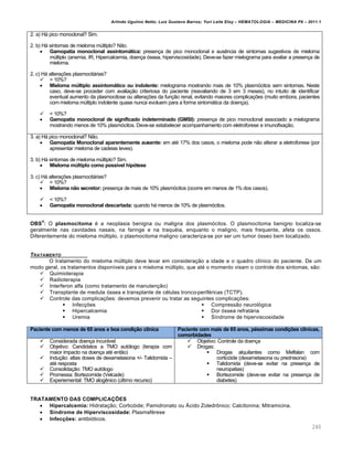 Arlindo Ugulino Netto; Luiz Gustavo Barros; Yuri Leite Eloy – HEMATOLOGIA – MEDICINA P8 – 2011.1
240
2. a) H„ pico monoclonal? Sim.
2. b) H„ sintomas de mieloma mˆltiplo? N‚o.
 Gamopatia monoclonal assintomática: presen•a de pico monoclonal e ausŽncia de sintomas sugestivos de mieloma
mˆltiplo (anemia, IR, Hipercalcemia, doen•a €ssea, hiperviscosidade). Deve-se fazer mielograma para avaliar a presen•a de
mieloma.
2. c) H„ altera•…es plasmocit„rias?
 > 10%?
 Mieloma múltiplo assintomático ou indolente: mielograma mostrando mais de 10% plasm€citos sem sintomas. Neste
caso, deve-se proceder com avalia•‚o criteriosa do paciente (reavaliando de 3 em 3 meses), no intuito de identificar
eventual aumento da plasmocitose ou altera•…es da fun•‚o renal, evitando maiores complica•…es (muito embora, pacientes
com mieloma mˆltiplo indolente quase nunca evoluem para a forma sintom„tica da doen•a).
 < 10%?
 Gamopatia monoclonal de significado indeterminado (GMSI): presen•a de pico monoclonal associado a mielograma
mostrando menos de 10% plasm€citos. Deve-se estabelecer acompanhamento com eletroforese e imunofixa•‚o.
3. a) H„ pico monoclonal? N‚o.
 Gamopatia Monoclonal aparentemente ausente: em atƒ 17% dos casos, o mieloma pode n‚o alterar a eletroforese (por
apresentar mieloma de cadeias leves).
3. b) H„ sintomas de mieloma mˆltiplo? Sim.
 Mieloma múltiplo como possível hipótese
3. c) H„ altera•…es plasmocit„rias?
 > 10%?
 Mieloma não secretor: presen•a de mais de 10% plasm€citos (ocorre em menos de 1% dos casos).
 < 10%?
 Gamopatia monoclonal descartada: quando h„ menos de 10% de plasm€citos.
OBS
4
: O plasmocitoma ƒ a neoplasia benigna ou maligna dos plasm€citos. O plasmocitoma benigno localiza-se
geralmente nas cavidades nasais, na faringe e na traquƒia, enquanto o maligno, mais frequente, afeta os ossos.
Diferentemente do mieloma mˆltiplo, o plasmocitoma maligno caracteriza-se por ser um tumor €sseo bem localizado.
TRATAMENTO
O tratamento do mieloma mˆltiplo deve levar em considera•‚o a idade e o quadro cl†nico do paciente. De um
modo geral, os tratamentos dispon†veis para o mieloma mˆltiplo, que atƒ o momento visam o controle dos sintomas, s‚o:
 Quimioterapia
 Radioterapia
 Interferon alfa (como tratamento de manuten•‚o)
 Transplante de medula €ssea e transplante de cƒlulas tronco-perifƒricas (TCTP).
 Controle das complica•…es: devemos prevenir ou tratar as seguintes complica•…es:
 Infec•…es
 Hipercalcemia
 Uremia
 Compress‚o neurol€gica
 Dor €ssea refrat„ria
 S†ndrome de hiperviscosidade
Paciente com menos de 65 anos e boa condição clínica Paciente com mais de 65 anos, péssimas condições clínicas,
comorbidades
 Considerada doen•a incur„vel
 Objetivo: Candidatos a TMO aut€logo (terapia com
maior impacto na doen•a atƒ ent‚o)
 Indu•‚o: altas doses de dexametasona +/- Talidomida –
atƒ resposta
 Consolida•‚o: TMO aut€logo
 Promessa: Bortezomide (Velcade)
 Experiemental: TMO alogŽnico (ˆltimo recurso)
 Objetivo: Controle da doen•a
 Drogas:
 Drogas alquilantes como Melfalan com
cortic€ide (dexametasona ou prednisona)
 Talidomida (deve-se evitar na presen•a de
neuropatias)
 Bortezomide (deve-se evitar na presen•a de
diabetes)
TRATAMENTO DAS COMPLICAÇÕES
 Hipercalcemia: Hidrata•‚o; Cortic€ide; Pamidronato ou šcido Zoledr’nico; Calcitonina; Mitramicina.
 Síndrome de Hiperviscosidade: Plasmafƒrese
 Infecções: antibi€ticos.
 