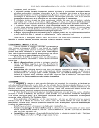 Arlindo Ugulino Netto; Luiz Gustavo Barros; Yuri Leite Eloy – HEMATOLOGIA – MEDICINA P8 – 2011.1
116
Desta forma, temos, em resumo:
 O eritroblasto, derivado da cƒlula comissionada miel€ide, d„ origem ao pr€-eritroblasto, eritroblasto bas€filo,
eritroblasto policrom„tico, eritroblasto ortocrom„tico e, por fim, reticul€cito, que constitui a ˆltima fase de
diferencia•‚o das cƒlulas vermelhas antes da hem„cia. ‡ poss†vel encontrar, alƒm das hem„cias, determinadas
porcentagens de reticul€citos no sangue perifƒrico normal. A sua dosagem (solicitada a parte, e n‚o analisada
diretamente no hemograma) se faz importante pois eles refletem a atividade da medula €ssea.
 O mieloblasto, tambƒm derivado da cƒlula comissionada miel€ide, d„ origem ao pr€-miel€cito, miel€cito,
metamiel€cito (com nˆcleo j„ em formato de feij‚o) e, por fim, em cƒlula com nˆcleo em bast‚o (bastonete).
Este, por sua vez, dar„ origem as cƒlulas com nˆcleo segmentado, que s‚o bas€filos, eosin€filos e neutr€filos.
 O monoblasto, tambƒm originado a partir da cƒlula comissionada miel€ide, d„ origem ao pr€-mon€cito e ao
mon€cito, o qual, a depender de est†mulos quimiot„xicos inflamat€rios, migra para o tecido e forma o macr€fago.
 O megacarioblasto, derivado da cƒlula comissionada miel€ide, converte-se em pr€-megacari€cito e, por fim, em
megacari€cito, cujos fragmentos membranosos d„ origem ‘s plaquetas.
 J„ a cƒlula comissionada de tecido linf€ide d„ origem ao linfoblasto, que por sua vez dar„ origem ao pr€-linf€cito
e, por fim, ao linf€cito B (se for maturado na medula €ssea) e T (se for maturado no timo).
Destas cƒlulas, o hemograma normal ƒ capaz de visualizar e de trazer dados quantitativos e qualitativos
referentes ‘s hem„cias, bas€filos, eosin€filos, neutr€filos, mon€citos, plaquetas e linf€citos.
COLETA DE SANGUE E M‡TODOS DE AN†LISE
O sangue perifƒrico do indiv†duo ƒ colhido em tubo de ensaio de
vidro contendo anticoagulante (EDTA) e que dever„ ser rotulado,
contendo o nome do paciente e lacrado com tampa. A identifica•‚o do
paciente deve conter, pelo menos, os seguintes dados: Nome completo;
Sexo; Idade; Endere•o completo, telefone; Nome do mƒdico que solicitou
o hemograma; Nˆmero do registro do paciente no laborat€rio.
Os mƒtodos de an„lise do sangue podem ser automatizado ou
n‚o-automatizado (manual). Obviamente, o primeiro ƒ mais utilizado na
pr„tica atual.
 Mƒtodo nŽo-automatizado: consiste na contagem manual do
nˆmero de hem„cias, plaquetas e leuc€citos. Os instrumentos
utilizados s‚o: microsc€pio, centr†fuga e espectrofot’metro ou
fotocolor†metro.
 Automatizada: s‚o utilizados aparelhos que usam uma pequena quantidade de sangue. Neles, h„ dois
sensores principais: um detector de luz e um de imped‹ncia elƒtrica. A contagem ƒ baseada nas diferen•as de
tamanho das cƒlulas. Em rela•‚o a sƒrie vermelha, o aparelho mede a quantidade de hemoglobina, o nˆmero de
hem„cias e o tamanho destas, realizando c„lculos para chegar ao valor do hemat€crito e os outros †ndices
hematimƒtricos. As plaquetas tambƒm s‚o contadas por aparelhos.
ERITROGRAMA
O eritrograma ƒ o estudo da sƒrie vermelha (eritr€citos ou hem„cias). Ao microsc€pio, as hem„cias tem
colora•‚o acid€fila (afinidade pelos corantes „cidos que d‚o colora•‚o r€sea) e s‚o desprovidos de nˆcleo. As hem„cias
apresentam colora•‚o central mais p„lida e colora•‚o um pouco mais escura na periferia, sendo cƒlulas bic’ncovas. Em
indiv†duos normais, possuem tamanho mais ou menos uniforme. Quando uma hem„cia tem tamanho normal ela ƒ
chamada de normocítica; quando ela apresenta colora•‚o normal ƒ chamada de normocrômica.
O estudo da sƒrie vermelha revela algumas altera•…es relacionadas como por exemplo anemia, eritrocitose
(aumento do nˆmero de hem„cias). Os resultados a serem avaliados s‚o: hematometria, hemat€crito, hemoglobina,
VCM (volume corpuscular mƒdio), HCM (hemoglobina corpurscular mƒdia), CHCM (concentra•‚o de hemoglobina
corpuscular mƒdia) e RDW (Red Cell Distribution Width).
Destes par‹metros, a hemoglobina ƒ um dos mais importantes – atƒ mais que a hematometria. Isso porque o
indiv†duo pode ter 5 milh…es de hem„cias mas, mesmo assim, ter anemia (definida por n†veis reduzidos de
hemoglobina), o que se mostra como um quadro mais importante pois ƒ a hemoglobina a principal respons„vel pelo
transporte dos gases respirat€rios.
Desta forma, os principais valores a serem avaliados, com mais detalhes, s‚o:
 Hematometria (contagem do n•mero de hem€cias): os valores normais variam de acordo com o sexo e com
a idade. Valores normais: Homem de 5.000.000 - 5.500.000 e Mulher de 4.500.000 - 5.000.000. Seu resultado ƒ
dado em nˆmero por mililitro (ml).
 Hemoglobina – g/dl: segundo a Organiza•‚o Mundial de Saˆde, os valores normais de Hb s‚o: >13g/dl para
homens; >12g/dl para mulheres; >11g/dl para gr„vidas e crian•as.
 