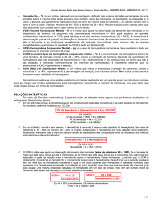 Arlindo Ugulino Netto; Luiz Gustavo Barros; Yuri Leite Eloy – HEMATOLOGIA – MEDICINA P8 – 2011.1
117
 Hemat„crito – % : ƒ um †ndice, calculado em porcentagem, definido pelo volume de todas as hem„cias de uma
amostra sobre o volume total desta amostra (que contƒm, alƒm das hem„cias, os leuc€citos, as plaquetas e, ƒ
claro, o plasma, que geralmente representa mais de 50% do volume total da amostra). Os valores variam com o
sexo e com a idade. Valores: Homem de 40 - 50% e Mulher de 36 - 45%. Recƒm-nascidos tem valores altos que
v‚o abaixando com a idade atƒ o valor normal de um adulto.
 VCM (Volume Corpuscular Mƒdio) – fl: ƒ o †ndice que ajuda na observa•‚o do tamanho das hem„cias e no
diagn€stico da anemia: se pequenas s‚o consideradas microcíticas (< 80fl, para adultos), se grandes
consideradas macrocíticas (> 100fl, para adultos) e se s‚o normais, normoc†ticas (80 - 100fl). A anisocitose ƒ
denomina•‚o que se d„ quando h„ altera•‚o no tamanho das hem„cias. As anemais microc†ticas mais comuns
s‚o a ferropriva e as s†ndromes talassŽmicas. As anemias macroc†ticas mais comuns s‚o as anemia
megalobl„stica e perniciosa. O resultado do VCM ƒ dado em fentolitro (fl).
 HCM (Hemoglobina Corpuscular Mƒdia) – pg: ƒ o peso da hemoglobina na hem„cia. Seu resultado ƒ dado em
picogramas. O intervalo normal ƒ 26-34pg
 CHCM (concentra•Žo de hemoglobina corpuscular mƒdia) – %: ƒ a concentra•‚o da hemoglobina dentro de
uma hem„cia. O intervalo normal ƒ de 32 – 36%. Como a colora•‚o da hem„cia depende da quantidade de
hemoglobina elas s‚o chamadas de hipocrômicas (< 32), hipercrômicas (> 36, embora seja um termo que n‚o ƒ
t‚o utilizado) e hem„cias normocrômicas (no intervalo de normalidade). ‡ importante observar que na
esferocitose o CHCM geralmente ƒ elevado.
 RDW (Red Cell Distribution Width): ƒ um †ndice que indica a anisocitose (varia•‚o de tamanho), sendo o
normal de 11 a 14%, representando a percentagem de varia•‚o dos volumes obtidos. Nem todos os laborat€rios
fornecem o seu resultado no hemograma.
Normalmente realiza-se uma an„lise estat†stica em testes realizados em um grande grupo de indiv†duos normais
para se chegar aos l†mites estabalecidos para hemoglobina, hemat€crito e nˆmero de hem„cias, isto quer dizer que
cada regi‚o possui um l†mite de normalidade.
RELA…•ES MATEM‘TICAS
Por meio de f€rmulas matem„ticas, ƒ poss†vel obter as rela•…es entre alguns dos par‹metros analisados no
eritrograma. Desta forma, temos:
 Em um indiv†duo normal, a hematimetria pode ser empiricamente estipulada somando-se 4 ao valor absoluto do hemat€crito.
Ao resultado, podemos multiplicar por 100.000.
Ex: Ht=40%.
No
de hemácias = (40% + 4) x 100.000
No
de hemácias = 44 x 100.000
No
de hemácias = 4,4 milhões.
 Em um indiv†duo normal e sem anemia, o Hemat€crito ƒ cerca de 3 vezes o valor absoluto da hemoglobina. Seu valor de
referŽncia ƒ: 40 – 50% no homem; 36 – 45% na mulher. Antigamente, o hemat€crito era muito utilizado como par‹metro.
Atualmente, entretanto, n‚o ƒ mais t‚o utilizado devido ‘s disparidades das compara•…es entre os resultados dos mƒtodos
automatizados e n‚o-automatizados.
Ex: Hb = 14,8.
Hematócrito = 3 x 14,8 = 44,4%
 O VCM ƒ †ndice que ajuda na observa•‚o do tamanho das hem„cias (Valor de refer’ncia: 80 – 100fl). Se a hem„cia for
maior que esta faixa, diz-se que ela ƒ macroc†tica; se for menor que esta faixa, diz-se que ƒ microc†tica. Seu valor pode ser
estipulado a partir da rela•‚o entre o hemat€crito sobre a hematimetria. Desta formula•‚o, conclui-se que: o VCM ƒ
diretamente proporcional ao hemat€crito e inversamente proporcional ‘ hematimetria. Desta forma, se o paciente analisado
tem um valor fixo de hemat€crito (constante e igual a um outro paciente com hemat€crito e hem„cias normais), mas
apresenta uma hematimetria aumentada (com rela•‚o ao outro paciente), quer dizer que suas hem„cias s‚o menores (pois
para ocupar uma mesma propor•‚o calculada no hemat€crito em um tubo de ensaio, mas com um nˆmero maior de
hem„cias, elas devem ser menores); o contr„rio tambƒm ƒ verdadeiro.
Ex: Ht = 35%; Hematimetria: 3,8 milhões de hemácias.
VCM = 35 x 100/38 = 92fl.
 