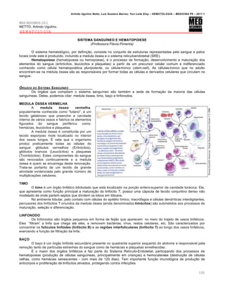 Arlindo Ugulino Netto; Luiz Gustavo Barros; Yuri Leite Eloy – HEMATOLOGIA – MEDICINA P8 – 2011.1
100
MED RESUMOS 2011
NETTO, Arlindo Ugulino.
HEMATOLOGIA
SISTEMA SANGUÍNEO E HEMATOPOIESE
(Professora Flávia Pimenta)
O sistema hematol€gico, por defini•‚o, consiste no conjunto de estruturas representadas pelo sangue e pelos
locais onde este ƒ produzido, incluindo a medula €ssea e o sistema reticuloendotelial (SRE).
Hematopoiese (hematopoese ou hemopoese), ƒ o processo de forma•‚o, desenvolvimento e matura•‚o dos
elementos do sangue (eritr€citos, leuc€citos e plaquetas) a partir de um precursor celular comum e indiferenciado
conhecido como cƒlula hematopoiƒtica pluripotente, ou cƒlula-tronco (stem-cell). As cƒlulas-tronco que no adulto
encontram-se na medula €ssea s‚o as respons„veis por formar todas as cƒlulas e derivados celulares que circulam no
sangue.
•RG‚OS DO SISTEMA SANGUƒNEO
Os €rg‚os que comp…em o sistema sangu†neo s‚o tambƒm a sede de forma•‚o da maioria das cƒlulas
sangu†neas. Deles, podemos citar: medula €ssea, timo, ba•o e linfonodos.
MEDULA ÓSSEA VERMELHA
A medula óssea vermelha,
popularmente conhecida como "tutano", ƒ um
tecido gelatinoso que preenche a cavidade
interna de v„rios ossos e fabrica os elementos
figurados do sangue perifƒrico como:
hem„cias, leuc€citos e plaquetas.
A medula €ssea ƒ constitu†da por um
tecido esponjoso mole localizado no interior
dos ossos longos. ‡ nela que o organismo
produz praticamente todas as cƒlulas do
sangue: gl€bulos vermelhos (Eritr€citos),
gl€bulos brancos (Leuc€citos) e plaquetas
(Tromb€citos). Estes componentes do sangue
s‚o renovados continuamente e a medula
€ssea ƒ quem se encarrega desta renova•‚o.
Trata-se portanto de um tecido de grande
atividade evidenciada pelo grande nˆmero de
multiplica•…es celulares.
TIMO
O timo ƒ um €rg‚o linf„tico bilobulado que est„ localizado na por•‚o antero-superior da cavidade tor„cica. Ele,
que apresenta como fun•‚o principal a matura•‚o do linf€cito T, possui uma c„psula de tecido conjuntivo denso n‚o
modelado de onde partem septos que dividem os lobos em l€bulos.
No ambiente lobular, pelo contato com cƒlulas do epitƒlio t†mico, macr€fagos e cƒlulas dendr†ticas interdigitantes,
percusores dos linf€citos T oriundos da medula €ssea (ainda denominados timócitos) s‚o submetidos aos processos de
matura•‚o, sele•‚o e diferencia•‚o.
LINFONODO
Os linfonodos s‚o €rg‚os pequenos em forma de feij‚o que aparecem no meio do trajeto de vasos linf„ticos.
Eles “filtram” a linfa que chega atƒ eles, e removem bactƒrias, v†rus, restos celulares, etc. S‚o caracterizados por
concentrar os folículos linfóides (linfócito B) e as regiões interfoliculares (linfócito T) ao longo dos vasos linf„ticos,
exercendo a fun•‚o de filtra•‚o da linfa.
BAÇO
O ba•o ƒ um €rg‚o linf€ide secund„rio presente no quadrante superior esquerdo do abdome e respons„vel pela
remo•‚o tanto de part†culas estranhas do sangue como de hem„cias e plaquetas envelhecidas.
‡ o maior dos €rg‚os linf„ticos e faz parte do Sistema Ret†culo-Endotelial, participando dos processos de
hematopoiese (produ•‚o de cƒlulas sangu†neas, principalmente em crian•as) e hemocaterese (destrui•‚o de cƒlulas
velhas, como hem„cias senescentes - com mais de 120 dias). Tem importante fun•‚o imunol€gica de produ•‚o de
anticorpos e prolifera•‚o de linf€citos ativados, protegendo contra infec•…es.
 