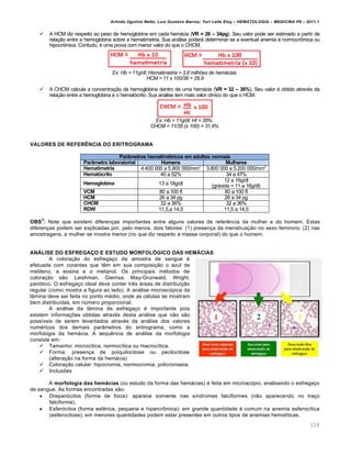 Arlindo Ugulino Netto; Luiz Gustavo Barros; Yuri Leite Eloy – HEMATOLOGIA – MEDICINA P8 – 2011.1
118
 A HCM diz respeito ao peso de hemoglobina em cada hemácia (VR = 26 – 34pg). Seu valor pode ser estimado a partir da
relação entre a hemoglobina sobre a hematimetria. Sua análise poderá determinar se a eventual anemia é normocrômica ou
hipocrômica. Contudo, é uma prova com menor valor do que o CHCM.
Ex: Hb = 11g/dl; Hematimetria = 3,8 milhões de hemácias.
HCM = 11 x 100/38 = 28,9
 A CHCM calcula a concentração da hemoglobina dentro de uma hemácia (VR = 32 – 36%). Seu valor é obtido através da
relação entre a hemoglobina e o hematócrito. Sua análise tem mais valor clínico do que o HCM.
Ex: Hb = 11g/dl; Ht = 35%.
CHCM = 11/35 (x 100) = 31,4%
VALORES DE REFER“NCIA DO ERITROGRAMA
ParŒmetros hematimƒtricos em adultos normais
ParŒmetro laboratorial Homens Mulheres
Hematimetria 4.400 000 a 5.900 000/mm3
3.800 000 a 5.200 000/mm3
Hemat„crito 40 a 52% 34 a 47%
Hemoglobina 13 a 18g/dl
12 a 16g/dl
(grávida = 11 a 16g/dl)
VCM 80 a 100 fl 80 a 100 fl
HCM 26 a 34 pg 26 a 34 pg
CHCM 32 a 36% 32 a 36%
RDW 11,5,a 14,5 11,5 a 14,5
OBS
2
: Note que existem diferenças importantes entre alguns valores de referência da mulher e do homem. Estas
diferenças podem ser explicadas por, pelo menos, dois fatores: (1) presença da menstruação no sexo feminino; (2) nas
amostragens, a mulher se mostra menor (no que diz respeito a massa corporal) do que o homem.
AN‘LISE DO ESFREGA…O E ESTUDO MORFOLˆGICO DAS HEM‘CIAS
A coloração do esfregaço da amostra de sangue é
efetuada com corantes que têm em sua composição o azul de
metileno, a eosina e o metanol. Os principais métodos de
coloração são: Leishman, Giemsa, May-Grunwald, Wright,
panótico. O esfregaço ideal deve conter três áreas de distribuição
regular (como mostra a figura ao lado). A análise microscópica da
lâmina deve ser feita no ponto médio, onde as células se mostram
bem distribuídas, em número proporcional.
A análise da lâmina de esfregaço é importante pois
existem informações obtidas através desta análise que não são
possíveis de serem levantados através da análise dos valores
numéricos dos demais parâmetros do eritrograma, como a
morfologia da hemácia. A sequência de análise da morfologia
consiste em:
 Tamanho: microcítica, normocítica ou macrocítica.
 Forma: presença de poiquilocitose ou pecilocitose
(alteração na forma da hemácia)
 Coloração celular: hipocromia, normocromia, policromasia.
 Inclusões
A morfologia das hem€cias (ou estudo da forma das hemácias) é feita em microscópio, analisando o esfregaço
de sangue. As formas encontradas são:
 Drepanócitos (forma de foice): aparece somente nas síndromes falciformes (não aparecendo no traço
falciforme).
 Esferócitos (forma esférica, pequena e hipercrômica): em grande quantidade é comum na anemia esferocítica
(esferocitose), em menores quantidades podem estar presentes em outros tipos de anemias hemolíticas.
 