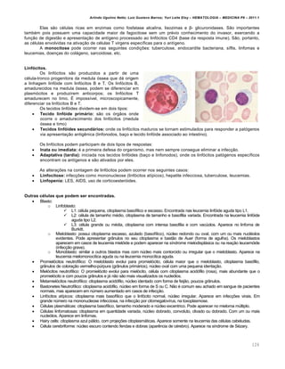 Arlindo Ugulino Netto; Luiz Gustavo Barros; Yuri Leite Eloy – HEMATOLOGIA – MEDICINA P8 – 2011.1
126
Elas s‚o cƒlulas ricas em enzimas como fosfatase alcalina, lisozimas e β- glicuronidases. S‚o importantes
tambƒm pois possuem uma capacidade maior de fagocitose sem um prƒvio conhecimento do invasor, exercendo a
fun•‚o de digest‚o e apresenta•‚o de ant†geno processado ao linf€citos CD4 (base da resposta imune). S‚o, portanto,
as cƒlulas envolvidas na ativa•‚o de cƒlulas T virgens espec†ficas para o ant†geno.
A monocitose pode ocorrer nas seguintes condi•…es: tuberculose, endocardite bacteriana, s†flis, linfomas e
leucemias, doen•as do col„geno, sarcoidose, etc.
Linfócitos.
Os linf€citos s‚o produzidos a partir de uma
cƒlula-tronco progenitora da medula €ssea que d„ origem
a linhagem linf€ide com linf€citos B e T. Os linf€citos B,
amadurecidos na medula €ssea, podem se diferenciar em
plasm€citos e produzirem anticorpos; os linf€citos T
amadurecem no timo. ‡ imposs†vel, microscopicamente,
diferenciar os linf€citos B e T.
Os tecidos linf€ides dividem-se em dois tipos:
 Tecido linfóide primário: s‚o os €rg‚os onde
ocorre o amadurecimento dos linf€citos (medula
€ssea e timo)
 Tecidos linfóides secundários: onde os linf€citos maduros se tornam estimulados para responder a pat€genos
via apresenta•‚o antigŽnica (linfonodos, ba•o e tecido linf€ide associado ao intestino).
Os linf€citos podem participam de dois tipos de respostas:
 Inata ou imediata: ƒ a primeira defesa do organismo, mas nem sempre consegue eliminar a infec•‚o.
 Adaptativa (tardia): iniciada nos tecidos linf€ides (ba•o e linfonodos), onde os linf€citos pat€genos espec†ficos
encontram os ant†genos e s‚o ativados por eles.
As altera•…es na contagem de linf€citos podem ocorrer nos seguintes casos:
 Linfocitose: infec•…es como mononucleose (linf€citos at†picos), hepatite infecciosa, tuberculose, leucemias.
 Linfopenia: LES, AIDS, uso de corticoester€ides.
Outras células que podem ser encontradas.
 Blasto:
o Linfoblasto:
 L1: cƒlula pequena, citoplasma basof†lico e escasso. Encontrada nas leucemia linf€ide aguda tipo L1.
 L2: cƒlula de tamanho mƒdio, citoplasma de tamanho e basofilia variada. Encontrada na leucemia linf€ide
aguda tipo L2.
 L3: cƒlula grande ou mƒdia, citoplasma com intensa basofilia e com vacˆolos. Aparece no linfoma de
Burkitt.
o Mieloblasto: possui citoplasma escasso, azulado (basof†lico), nˆcleo redondo ou oval, com um ou mais nuclƒolos
evidentes. Pode apresentar gr‹nulos no seu citoplasma e bast‚o de Auer (forma de agulha). Os mieloblastos
aparecem em casos de leucemia miel€ide e podem aparecer na s†ndrome mielodispl„sica ou na rea•‚o leucem€ide
(infec•‚o grave).
o Monoblasto: similar a outros blastos mas com nˆcleo mais contorcido ou irregular que o mieloblasto. Aparece na
leucemia mielomonoc†tica aguda ou na leucemia monoc†tica aguda.
 Promiel€citos neutrof†lico: O mieloblasto evolui para promiel€cito, cƒlula maior que o mieloblasto, citoplasma bas€filo,
gr‹nulos de colora•‚o vermelho-pˆrpura (gr‹nulos prim„rios), nˆcleo oval com uma pequena identa•‚o.
 Miel€citos neutrof†lico: O promiel€cito evolui para miel€cito, cƒlula com citoplasma acid€filo (rosa), mais abundante que o
promiel€cito e com poucos gr‹nulos e j„ n‚o s‚o mais visualizados os nucle€los.
 Metamiel€citos neutrof†lico: citoplasma acid€filo, nˆcleo identado com forma de feij‚o, poucos gr‹nulos.
 Bastonetes Neutrof†lico: citoplasma acid€filo, nˆcleo em forma de S ou C. N‚o ƒ comum seu achado em sangue de pacientes
normais, mas aparecem em nˆmero aumentado em casos de infec•‚o.
 Linf€citos at†picos: citoplasma mais basof†lico que o linf€cito normal, nˆcleo irregular. Aparece em infec•…es virais. Em
grande nˆmero na mononucleose infecciosa, na infec•‚o por citomegalov†rus, na toxoplasmose.
 Cƒlulas plasm„ticas: citoplasma basof†lico, tamanho moderado e nˆcleo excentrico. Pode aparecer no mieloma mˆltiplo.
 Cƒlulas linfomatosas: citoplasma em quantidade variada, nˆcleo dobrado, convoluto, clivado ou dobrado. Com um ou mais
nucle€los. Aparece em linfomas.
 Hairy cells: citoplasma azul p„lido, com proje•…es citoplasm„ticas. Aparece somente na leucemia das cƒlulas cabeludas.
 Cƒlula cerebriforme: nˆcleo escuro contendo fendas e dobras (aparŽncia de cƒrebro). Aparece na s†ndrome de Sƒzary.
 