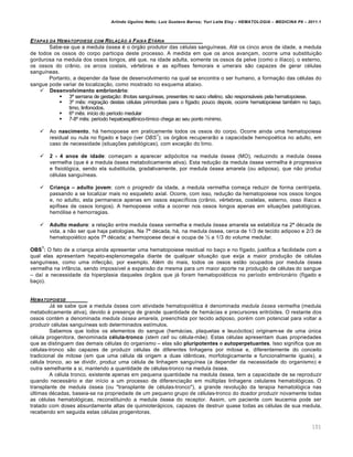Arlindo Ugulino Netto; Luiz Gustavo Barros; Yuri Leite Eloy – HEMATOLOGIA – MEDICINA P8 – 2011.1
101
ETAPAS DA HEMATOPOIESE COM RELA„‚O … FAIXA ET†RIA
Sabe-se que a medula €ssea ƒ o €rg‚o produtor das cƒlulas sangu†neas. Atƒ os cinco anos de idade, a medula
de todos os ossos do corpo participa deste processo. A medida em que os anos avan•am, ocorre uma substitui•‚o
gordurosa na medula dos ossos longos, atƒ que, na idade adulta, somente os ossos da pelve (como o il†aco), o esterno,
os ossos do cr‹nio, os arcos costais, vƒrtebras e as ep†fises femorais e umerais s‚o capazes de gerar cƒlulas
sangu†neas.
Portanto, a depender da fase de desenvolvimento na qual se encontra o ser humano, a forma•‚o das cƒlulas do
sangue pode variar de localiza•‚o, como mostrado no esquema abaixo.
 Desenvolvimento embrion€rio:
 3Œ semana de gesta•‚o: ilhotas sangu†neas, presentes no saco vitelino, s‚o respons„veis pela hematopoiese.
 3• mŽs: migra•‚o destas cƒlulas primordiais para o f†gado; pouco depois, ocorre hematopoiese tambƒm no ba•o,
timo, linfonodos.
 6• mŽs: in†cio do per†odo medular
 7-8• mŽs: per†odo hepatoesplŽnico-t†mico chega ao seu ponto m†nimo.
 Ao nascimento, h„ hemopoese em praticamente todos os ossos do corpo. Ocorre ainda uma hematopoiese
residual ou nula no f†gado e ba•o (ver OBS
1
); os €rg‚os recuperar‚o a capacidade hemopoƒtica no adulto, em
caso de necessidade (situa•…es patol€gicas), com exce•‚o do timo.
 2 - 4 anos de idade: come•am a aparecer adip€citos na medula €ssea (MO), reduzindo a medula €ssea
vermelha (que ƒ a medula €ssea metabolicamente ativa). Esta redu•‚o da medula €ssea vermelha ƒ progressiva
e fisiol€gica, sendo ela substitu†da, gradativamente, por medula €ssea amarela (ou adiposa), que n‚o produz
cƒlulas sangu†neas.
 Crian•a – adulto jovem: com o progredir da idade, a medula vermelha come•a reduzir de forma centr†peta,
passando a se localizar mais no esqueleto axial. Ocorre, com isso, redu•‚o da hematopoiese nos ossos longos
e, no adulto, esta permanece apenas em ossos espec†ficos (cr‹nio, vƒrtebras, costelas, esterno, osso il†aco e
ep†fises de ossos longos). A hemopoese volta a ocorrer nos ossos longos apenas em situa•…es patol€gicas,
hem€lise e hemorragias.
 Adulto maduro: a rela•‚o entre medula €ssea vermelha e medula €ssea amarela se estabiliza na 2Œ dƒcada de
vida, a n‚o ser que haja patologias. Na 7Œ dƒcada, h„, na medula €ssea, cerca de 1/3 de tecido adiposo e 2/3 de
hematopoiƒtico ap€s 7Œ dƒcada; a hemopoese decai e ocupa de • a 1/3 do volume medular.
OBS
1
: O fato de a crian•a ainda apresentar uma hematopoiese residual no ba•o e no f†gado, justifica a facilidade com a
qual elas apresentam hepato-esplenomegalia diante de qualquer situa•‚o que exija a maior produ•‚o de cƒlulas
sangu†neas, como uma infec•‚o, por exemplo. Alƒm do mais, todos os ossos est‚o ocupados por medula €ssea
vermelha na inf‹ncia, sendo imposs†vel a expans‚o da mesma para um maior aporte na produ•‚o de cƒlulas do sangue
– da† a necessidade da hiperplasia daqueles €rg‚os que j„ foram hematopoiƒticos no per†odo embrion„rio (f†gado e
ba•o).
HEMATOPOIESE
J„ se sabe que a medula €ssea com atividade hematopoiƒtica ƒ denominada medula óssea vermelha (medula
metabolicamente ativa), devido ‘ presen•a de grande quantidade de hem„cias e precursores eritr€ides. O restante dos
ossos contƒm a denominada medula óssea amarela, preenchida por tecido adiposo, porƒm com potencial para voltar a
produzir cƒlulas sangu†neas sob determinados est†mulos.
Sabemos que todos os elementos do sangue (hem„cias, plaquetas e leuc€citos) originam-se de uma ˆnica
cƒlula progenitora, denominada cƒlula-tronco (stem cell ou cƒlula-m‚e). Estas cƒlulas apresentam duas propriedades
que as distinguem das demais cƒlulas do organismo – elas s‚o pluripotentes e autoperpetuantes. Isso significa que as
cƒlulas-tronco s‚o capazes de produzir cƒlulas de diferentes linhagens por mitose e, diferentemente do conceito
tradicional de mitose (em que uma cƒlula d„ origem a duas idŽnticas, morfologicamente e funcionalmente iguais), a
cƒlula tronco, ao se dividir, produz uma cƒlula de linhagem sangu†nea (a depender da necessidade do organismo) e
outra semelhante a si, mantendo a quantidade de cƒlulas-tronco na medula €ssea.
A cƒlula tronco, existente apenas em pequena quantidade na medula €ssea, tem a capacidade de se reproduzir
quando necess„rio e dar in†cio a um processo de diferencia•‚o em mˆltiplas linhagens celulares hematol€gicas. O
transplante de medula €ssea (ou "transplante de cƒlulas-tronco"), a grande revolu•‚o da terapia hematol€gica nas
ˆltimas dƒcadas, baseia-se na propriedade de um pequeno grupo de cƒlulas-tronco do doador produzir novamente todas
as cƒlulas hematol€gicas, reconstituindo a medula €ssea do receptor. Assim, um paciente com leucemia pode ser
tratado com doses absurdamente altas de quimioter„picos, capazes de destruir quase todas as cƒlulas de sua medula,
recebendo em seguida estas cƒlulas progenitoras.
 