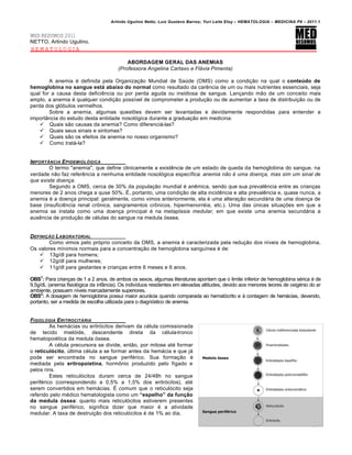 Arlindo Ugulino Netto; Luiz Gustavo Barros; Yuri Leite Eloy – HEMATOLOGIA – MEDICINA P8 – 2011.1
130
MED RESUMOS 2011
NETTO, Arlindo Ugulino.
HEMATOLOGIA
ABORDAGEM GERAL DAS ANEMIAS
(Professora Angelina Cartaxo e Flávia Pimenta)
A anemia é definida pela Organização Mundial de Saúde (OMS) como a condição na qual o conte•do de
hemoglobina no sangue est€ abaixo do normal como resultado da carência de um ou mais nutrientes essenciais, seja
qual for a causa desta deficiência ou por perda aguda ou insidiosa de sangue. Lançando mão de um conceito mais
amplo, a anemia é qualquer condição possível de comprometer a produção ou de aumentar a taxa de distribuição ou de
perda dos glóbulos vermelhos.
Sobre a anemia, algumas questões devem ser levantadas e devidamente respondidas para entender a
importância do estudo desta entidade nosológica durante a graduação em medicina:
 Quais são causas da anemia? Como diferenciá-las?
 Quais seus sinais e sintomas?
 Quais são os efeitos da anemia no nosso organismo?
 Como tratá-la?
IMPORT‰NCIA EPIDEMIOL•GICA
O termo "anemia", que define clinicamente a existência de um estado de queda da hemoglobina do sangue, na
verdade não faz referência a nenhuma entidade nosológica específica: anemia não é uma doença, mas sim um sinal de
que existe doença.
Segundo a OMS, cerca de 30% da população mundial é anêmica, sendo que sua prevalência entre as crianças
menores de 2 anos chega a quse 50%. É, portanto, uma condição de alta incidência e alta prevalência e, quase nunca, a
anemia é a doença principal: geralmente, como vimos anteriormente, ela é uma alteração secundária de uma doença de
base (insuficiência renal crônica, sangramentos crônicos, hipermenorréia, etc.). Uma das únicas situações em que a
anemia se instala como uma doença principal é na metaplasia medular, em que existe uma anemia secundária a
ausência de produção de células do sangue na medula óssea.
DEFINI„‚O LABORATORIAL
Como vimos pelo próprio conceito da OMS, a anemia é caracterizada pela redução dos níveis de hemoglobina.
Os valores mínimos normais para a concentração de hemoglobina sanguínea é de:
 13g/dl para homens;
 12g/dl para mulheres;
 11g/dl para gestantes e crianças entre 6 meses e 6 anos.
OBS1
: Para crianças de 1 a 2 anos, de ambos os sexos, algumas literaturas apontam que o limite inferior de hemoglobina sérica é de
9,5g/dL (anemia fisiológica da infância). Os indivíduos residentes em elevadas altitudes, devido aos menores teores de oxigénio do ar
ambiente, possuem níveis marcadamente superiores.
OBS2
: A dosagem de hemoglobina possui maior acurácia quando comparada ao hematócrito e à contagem de hemácias, devendo,
portanto, ser a medida de escolha utilizada para o diagnóstico de anemia.
FISIOLOGIA ERITROCIT†RIA
As hemácias ou eritrócitos derivam da célula comissionada
de tecido mielóide, descendente direta da célula-tronco
hematopoiética da medula óssea.
A célula precursora se divide, então, por mitose até formar
o reticul„cito, última célula a se formar antes da hemácia e que já
pode ser encontrada no sangue periférico. Sua formação é
mediada pela eritropoietina, hormônio produzido pelo fígado e
pelos rins.
Estes reticulócitos duram cerca de 24/48h no sangue
periférico (correspondendo a 0,5% a 1,5% dos eritrócitos), até
serem convertidos em hemácias. É comum que o reticulócito seja
referido pelo médico hematologista como um “espelho” da fun•Žo
da medula „ssea: quanto mais reticulócitos estiverem presentes
no sangue periférico, significa dizer que maior é a atividade
medular. A taxa de destruição dos reticulócitos é de 1% ao dia.
 