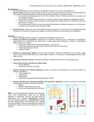 Arlindo Ugulino Netto; Luiz Gustavo Barros; Yuri Leite Eloy – HEMATOLOGIA – MEDICINA P8 – 2011.1
132
CLASSIFICA„‚O
De uma forma did„tica, a anemia pode ser classificada de acordo com o seu curso temporal em:
 Anemia aguda: consiste na perda sˆbita de sangue, de modo que esta falta de volume no sistema sangu†neo
seja superior ‘ falta de hemoglobina. Desta forma, devemos considerar os seguintes valores:
 Uma perda de volume sangu†neo de atƒ 10% ƒ toler„vel, tendo em vista que este valor se iguala ao de
uma doa•‚o de sangue.
 Uma perda de volume sangu†neo entre 11% e 20% j„ causa tonturas, desmaios e hipotens‚o postural.
 Perdas acima de 20% causam taquicardia, extremidades frias, palidez extrema e hipotens‚o; ap€s isso,
pode ocorrer o choque.
 Se a perda exceder os 30%, sem que haja reposi•‚o imediata de infus‚o de sangue por via intravenosa,
o choque torna-se rapidamente irrevers†vel e letal.
 Anemia crônica: neste caso, n‚o h„ diminui•‚o do volume sangu†neo. O que ocorre ƒ uma instala•‚o insidiosa
da anemia, de modo que o organismo se adapta, no limite do poss†vel, aos n†veis baixos de hemoglobina.
ETIOLOGIA
Quanto ‘ etiologia, podemos destacar as seguintes classifica•…es das anemias:
 Anemia por déficit de produção: diminui•‚o dos nutrientes essenciais para a produ•‚o da hemoglobina:
vitamina B12, ferro, „cido f€lico, etc. Neste caso, a medula €ssea est„ insuficiente e, portanto, os reticul€citos
est‚o reduzidos ou normais.
 Anemia de carŽncia de ferro (anemia ferropriva) – mais comum.
 Anemia das carŽncias de vitamina B12 (anemia perniciosa) e de „cido f€lico
 Anemia das doen•as cr’nicas
 Aplasia medular
 Anemia por hemorragias agudas: ocorrer„ perda de grande volume de hem„cias de forma aguda. Desta
forma, os reticul€citos est‚o altos (por compensa•‚o medular), e a bilirrubina e a desidrogenase l„ctica (DHL)
est‚o normais.
 Anemia por doenças crônicas: insuficiŽncia hep„tica, insuficiŽncia renal cr’nica (↓eritropoetina), etc.
 Anemia decorrente de doenças da medula óssea:
 Anemia apl„stica
 Leucemias e tumores na medula
 Anemia hemolítica por defeitos genéticos: ocorre por aumento da destrui•‚o das hem„cias causado por
doen•as heredit„rias.
 Anemia falciforme
 Talassemias
 Esferocitose
 DeficiŽncia de glicose-6-fosfatodesidrogenase (G6PD)
 Anemia hemolítica por destruição periférica aos eritrócitos adquirida: ocorre por aumento da destrui•‚o
das hem„cias causado por doen•as adquiridas.
 Mal„ria
 Anemias hemol†ticas auto-imunes
 Anemia por fragmenta•‚o dos eritr€citos
OBS
3
: A hem€lise (destrui•‚o patol€gica das hem„cias),
como vimos anteriormente, pode ser por defeitos
genƒticos ou adquiridos. Contudo, ela ainda pode ser
classificada como hem€lise extravascular (mediada
pelos macr€fagos esplŽnicos) ou intravascular (mediada
por lises intravasculares dos eritr€citos). Em qualquer
uma das situa•…es, haver„ um eleva•‚o dos nˆmeros de
reticul€citos, aumento dos n†veis de bilirrubina indireta e
de DHL.
 
