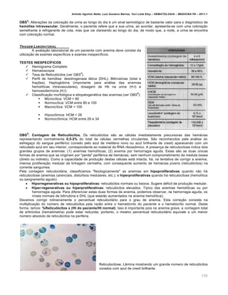 Arlindo Ugulino Netto; Luiz Gustavo Barros; Yuri Leite Eloy – HEMATOLOGIA – MEDICINA P8 – 2011.1
134
OBS
4
: Alterações da coloração da urina ao longo do dia é um sinal semiológico de bastante valor para o diagnóstico de
hemólise intravascular. Geralmente, o paciente refere que a sua urina, ao acordar, apresenta-se com uma coloração
semelhante à refrigerante de cola, mas que vai clareando ao longo do dia, de modo que, a noite, a urina se encontra
com coloração normal.
TRIAGEM LABORATORIAL
A avaliação laboratorial de um paciente com anemia deve constar da
utilização de exames específicos e exames inespecíficos.
TESTES INESPECÍFICOS
 Hemograma Completo
 Hematoscopia
 Taxa de Reticulócitos (ver OBS
5
)
 Perfil de hemólise: desidrogenase lática (DHL), Bilirrubinas (total e
frações), Haptoglobina (importante para análise das anemias
hemolíticas intravasculares), dosagem de Hb na urina (H.I) e
hemossiderinúria (H.I)
 Classificação morfológica e etiopatogenética das anemias (ver OBS
6
):
 Microcítica: VCM < 80
 Normocítica: VCM entre 80 e 100
 Macrocítica: VCM > 100
 Hipocrômica: HCM < 26
 Normocrômica: HCM entre 26 e 34
OBS
5
: Contagem de Reticulócitos. Os reticulócitos são as células imediatamente precursoras das hemácias
representando normalmente 0,5-2% do total de células vermelhas circulantes. São reconhecidos pela análise do
esfregaço do sangue periférico (corado pelo azul de metileno novo ou azul brilhante de cresil) aparecendo com um
reticulado azul em seu interior, correspondente ao material do RNA ribossômico. A presença de reticulocitose indica dois
grandes grupos de anemias: (1) anemias hemolíticas; (2) anemia por hemorragia aguda. Estas são as duas únicas
formas de anemia que se originam por "perda" periférica de hemácias, sem nenhum comprometimento da medula óssea
(direto ou indireto). Como a capacidade de produção destas células está intacta, há, na tentativa de corrigir a anemia,
intensa proliferação medular da linhagem vermelha, com consequente aumento de hemácias jovens (reticulócitos) na
corrente sanguínea.
Pela contagem reticulocitária, classificamos "fisiologicamente" as anemias em hipoproliferativas quando não há
reticulocitose (anemias carenciais, distúrbios medulares, etc.); e hiperproliferativas quando há reticulocitose (hemolítica
ou sangramento agudo).
 Hiporregenerativas ou hipoproliferativas: reticulócitos normais ou baixos. Sugere déficit de produção medular.
 Hiper-regenerativas ou hiperproliferativas: reticulócitos elevados. Típico das anemias hemolíticas ou por
hemorragia aguda. Para diferenciar estas duas formas de anemia, podemos observar, na hemorragia aguda, os
níveis normais de bilirrubina e DHL (que estarão aumentados na anemia hemolítica).
Devemos corrigir rotineiramente o percentual reticulocitário para o grau de anemia. Esta correção consiste na
multiplicação do número de reticulócitos pela razão entre o hematócrito do paciente e o hematócrito normal. Desta
forma, temos: %Reticulócitos x (Ht do paciente/Ht normal). Isso é importante pois na anemia grave, a contagem total
de eritrócitos (hematimetria) pode estar reduzida; portanto, o mesmo percentual reticulocitário equivale a um menor
número absoluto de reticulócitos na periferia.
Reticulocitose. Lâmina mostrando um grande número de reticulócitos
corados com azul de cresil brilhante.
 