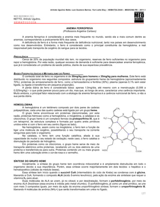 Arlindo Ugulino Netto; Luiz Gustavo Barros; Yuri Leite Eloy – HEMATOLOGIA – MEDICINA P8 – 2011.1
137
MED RESUMOS 2011
NETTO, Arlindo Ugulino.
HEMATOLOGIA
ANEMIA FERROPRIVA
(Professora Angelina Cartaxo)
A anemia ferropriva ƒ considerada a anemia mais frequente no mundo, sendo ela a mais comum dentre as
anemias, correspondendo a praticamente 90% dos casos.
A deficiŽncia de ferro ƒ a forma mais frequente de deficiŽncia nutricional, tanto nos pa†ses em desenvolvimento
como nos desenvolvidos. Entretanto, o ferro ƒ considerado como o principal constituinte da hemoglobina, a real
respons„vel pelo transporte de oxigŽnio do sangue para os tecidos.
PREVALˆNCIA
Cerca de 20% da popula•‚o mundial n‚o tem, no organismo, reservas de ferro suficientes no organismo para
repor a hemoglobina. Por esta raz‚o, qualquer excesso de demanda ƒ suficiente para desencadear anemia ferropŽnica,
que j„ ƒ considerada um problema de saˆde pˆblica, diante de sua espantosa prevalŽncia.
BASES FISIOPATOL•GICAS E METABOLISMO DO FERRO
O conteˆdo total de ferro no organismo ƒ de 50mg/kg para homens e 35mg/kg para mulheres. Este ferro est„
distribu†do no organismo nos seguintes compostos: estrutura do grupamento heme da hemoglobina (aproximadamente
70%); prote†nas de armazenamento de ferro, como a hemossiderina e ferritina (30%); plasma (apenas 0,1% sem estar
ligada, ou ligada ‘ transferrina em pequena propor•‚o).
A perda di„ria de ferro ƒ considerada baixa: apenas 1,0mg/dia, atƒ mesmo com a menstrua•‚o (0,006 a
0,025mg/kg) – o que pode parecer pouco para um dia, mas que, ao longo de anos, caracteriza uma carŽncia importante.
Muito embora, o principal fator relacionado com a etiologia da anemia ferropriva ƒ a carŽncia nutricional de ferro, e n‚o a
sua perda di„ria.
HEMOGLOBINA
A hemoglobina ƒ um tetr‹mero composto por dois pares de cadeias
polipept†dicas, cada uma das quatro cadeias est„ ligada por um grupo heme.
O grupo heme encontra-se em prote†nas (denominadas, por esta
raz‚o, prote†nas hƒmicas) como a hemoglobina, a mioglobina, a catalase e os
citocromos. O grupo heme ƒ um complexo ferroso da protoporfirina IX, que ƒ
um tetrapirrol, de estrutura complexa e formada por quatro anƒis pirr€licos
unidos entre si com o ferro em seu centro (figura ao lado).
Na hemoglobina, assim como na mioglobina, o ferro tem a fun•‚o de
ligar uma molƒcula de oxigŽnio, possibilitando o seu transporte na corrente
sangu†nea para todo o organismo.
Na catalase, o ferro tem uma fun•‚o catal†tica, aliada ‘ sua
capacidade de mudar o seu estado de oxida•‚o; neste caso, o ferro catalisa a
dismuta•‚o do per€xido de hidrogŽnio.
Em prote†nas como os citocromos, o grupo heme serve de meio de
transporte eletr€nico entre prote†nas, recebendo um ou dois eletrons de uma
prote†na e transferindo-os para outra. Prote†nas contendo um ou mais grupos
hemo tŽm uma colora•‚o entre o cor-de-rosa e o vermelho.
SÍNTESE DO GRUPO HEME
Inicialmente, a s†ntese do grupo heme tem ocorrŽncia mitocondrial e ƒ amplamente distruibu†da em todo o
organismo devido a sua import‹ncia. Porƒm, essa s†ntese ocorre majoritariamente em dois tecidos: o hep„tico e o
hematopoƒtico (cƒlulas da medula €ssea).
Essa s†ntese tem in†cio quando o succinil CoA (intermedi„rio do ciclo de Krebs) se condensa com ‘ glicina,
liberando a CoA, formando o composto ALA („cido δ-amino levul†nico), pela a•‚o da enzima ala sintetase que requer a
vitamina B6 para atuar.
Duas molƒculas de ALA se unem, j„ no citosol, e por desidrata•‚o, formam o porfobilinogênio, por meio da
enzima ALA Desidrase (essa enzima ƒ inibida pelo metal chumbo). O porfobilinogŽnio, j„ como um anel pirr€lico, se une
com mais 3 compostos iguais, por meio da a•‚o da enzima uroporfirinogênio sintase, formam o uroporfirinogênio III,
liberando 4 molƒculas de am’nia (NH4+) que ser‚o transformadas em urƒia no f†gado.
 