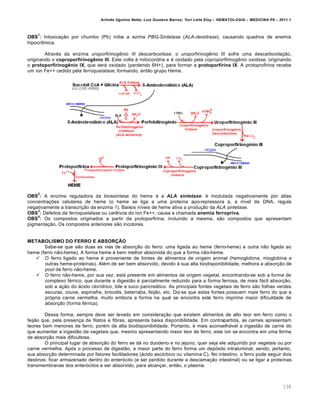 Arlindo Ugulino Netto; Luiz Gustavo Barros; Yuri Leite Eloy – HEMATOLOGIA – MEDICINA P8 – 2011.1
138
OBS
1
: Intoxicação por chumbo (Pb) inibe a ezima PBG-Sintetase (ALA-desidrase), causando quadros de anemia
hipocrômica.
Através da enzima uroporfirinogênio III descarboxilase, o uroporfirinogênio III sofre uma descarboxilação,
originando o coproporfirinogênio III. Este volta à mitocondria e é oxidado pela coproporfirinogênio oxidase, originando
o protoporfirinogênio IX, que será oxidado (perdendo 6H+), para formar a protoporfirina IX. A protoprofirina recebe
um íon Fe++ cedido pela ferroquelatase, formando, então grupo Heme.
OBS
2
: A enzima reguladora da biossíntese do heme é a ALA sintetase: é modulada negativamente por altas
concentrações celulares de heme (o heme se liga a uma proteína apo-repressora a, a nível de DNA, regula
negativamente a transcrição da enzima 1). Baixos níveis de heme ativa a produção da ALA sintetase.
OBS
3
: Defeitos da ferroquelatase ou carência do íon Fe++, causa a chamada anemia ferropriva.
OBS
4
: Os compostos originados a partir da protoporfirina, incluindo a mesma, são compostos que apresentam
pigmentação. Os compostos anteriores são incolores.
METABOLISMO DO FERRO E ABSORÇÃO
Sabe-se que são duas as vias de absorção do ferro: uma ligada ao heme (ferro-heme) e outra não ligada ao
heme (ferro não-heme). A forma heme é bem melhor absorvida do que a forma não-heme.
 O ferro ligado ao heme é proveniente de fontes de alimentos de origem animal (hemoglobina, mioglobina e
outras heme-proteínas). Além de ser bem absorvido, devido à sua alta biodisponibilidade, melhora a absorção de
pool de ferro não-heme.
 O ferro não-heme, por sua vez, está presente em alimentos de origem vegetal, encontrando-se sob a forma de
complexo férrico, que durante a digestão é parcialmente reduzido para a forma ferrosa, de mais fácil absorção,
sob a ação do ácido clorídrico, bile e suco pancreático. As principais fontes vegetais de ferro são folhas verdes
escuras, couve, espinafre, brócolis, beterraba, feijão, etc. Diz-se que estas fontes possuem mais ferro do que a
própria carne vermelha, muito embora a forma na qual se encontra este ferro imprime maior dificuldade de
absorção (forma férrica).
Dessa forma, sempre deve ser levado em consideração que existem alimentos de alto teor em ferro como o
feijão que, pela presença de filatos e fibras, apresenta baixa disponibilidade. Em contrapartida, as carnes apresentam
teores bem menores de ferro, porém de alta biodisponibilidade. Portanto, é mais aconselhável a ingestão de carne do
que aumentar a ingestão de vegetais que, mesmo apresentando maior teor de ferro, este íon se encontra em uma forma
de absorção mais dificultosa.
O principal lugar de absorção do ferro se dá no duodeno e no jejuno, quer seja ele adquirido por vegetais ou por
carne vermelha. Após o processo de digestão, a maior parte do ferro forma um depósito intraluminal, sendo, portanto,
sua absorção determinada por fatores facilitadores (ácido ascórbico ou vitamina C). No intestino, o ferro pode seguir dois
destinos: ficar armazenado dentro do enterócito (e ser perdido durante a descamação intestinal) ou se ligar a proteínas
transmembranas dos enterócitos e ser absorvido, para alcançar, então, o plasma.
 