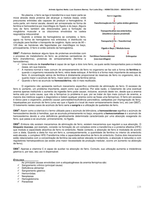 Arlindo Ugulino Netto; Luiz Gustavo Barros; Yuri Leite Eloy – HEMATOLOGIA – MEDICINA P8 – 2011.1
139
No plasma, o ferro se liga ‘ transferrina e sua maior parte se
move atravƒs desta prote†na atƒ alcan•ar a medula €ssea, onde
precursores eritr€ides s‚o capazes de produzir a hemoglobina. A
outra parte, em menor escala, dever„ ser armazenada na forma de
ferritina e hemosiderina por macr€fagos do f†gado e do ba•o. Alguns
†ons de ferro tambƒm s‚o direcionados para a forma•‚o da
mioglobina muscular e os citocromos envolvidos na cadeia
respirat€ria mitocondrial.
Quando a s†ntese da hemoglobina se completa, o ferro,
agora na forma de hemoglobina nos eritr€citos, ƒ distribu†do na
circula•‚o para facilitar o transporte de oxigŽnio. Ap€s cerca de 90 –
120 dias, as hem„cias s‚o fagocitadas por macr€fagos no ba•o,
principalmente. O ferro ƒ ent‚o extra†do da hemoglobina.
OBS
4
: Podemos destacar alguns tipos de prote†nas envolvidas com
o processo de metabolismo do ferro: as prote†nas carreadoras do
ferro (transferrina); prote†nas de armazenamento (ferritina e
hemosiderina).
 Uma molƒcula de transferrina ƒ capaz de se ligar a dois †ons ferro, os quais ser‚o transportados para a medula
€ssea, em sua maioria.
 A maneira normal e mais comum de armazenamento de ferro no organismo se faz sob a forma de ferritina e,
quando o organismo necessita de ferro, retira deste estoque. A ferritina ƒ a forma mais importante de estoque de
ferro. A concentra•‚o sƒrica de ferritina ƒ diretamente proporcional ‘s reservas de ferro no organismo, isto ƒ,
quanto maior o acˆmulo de ferro, maior ser„ o valor da ferritina sƒrica.
 Quando o ferro se acumula na hemossiderina, n‚o ƒ mais reutilizado.
O organismo n‚o apresenta nenhum mecanismo espec†fico conhecido de elimina•‚o do ferro. O excesso de
ferro ƒ, portanto, um problema importante, assim como sua carŽncia. Por esta raz‚o, o tratamento de uma eventual
anemia apenas instituindo o aumento da ingest‚o ferro pode causar, inclusive, acˆmulo deste †on, desde que a anemia
tenha sido por outra causa, que n‚o a ferropriva (o problema ƒ que, por se tratar do tipo mais comum de anemia, a
maioria dos mƒdicos sugere o diagn€stico e tratam qualquer anemia como se fosse uma ferropriva). O ferro em excesso
ƒ t€xico para o organismo, podendo causar pancreatite/insuficiŽncia pancre„tica, cardipatias por impregna•‚o de ferro,
hepatopatias por acˆmulo de ferro (uma vez que o f†gado ƒ o local de maior armazenamento deste †on), etc (ver OBS
5
).
O tratamento nestes casos de acˆmulo de ferro seria a sangria e a utiliza•‚o de quelantes de ferro.
OBS
5
: Assim como a icter†cia ƒ o termo utilizado para o acˆmulo de bilirrubina, a hemossiderose significa o acˆmulo de
hemossiderina devido ‘ hem€lise, que se acumula primeiramente no ba•o; enquanto a hemocromatose ƒ o acˆmulo de
hemossiderina devido a uma deficiŽncia genƒticamente determinada caracterizada por uma absor•‚o exagerada do
ferro, que passa a se acumular, primeiramente, no f†gado.
OBS
6
: Embora n‚o existam mecanismos de elimina•‚o de ferro, existem mecanismos que regulam a sua absor•‚o. O
bloqueio mucoso, por exemplo, consiste na forma•‚o de um complexo entre a transferrina e a prote†na efestina (HFE)
que modula a capacidade absortiva de ferro no enter€cito. Neste contexto, a absor•‚o de ferro ƒ modulada de acordo
com a dieta. Quando a dieta for rica em ferro e, consequentemente, a quantidade de ferritina no interior do enter€cito
est„ elevada, o complexo HFE-Transferrina inibe a capacidade absortiva de ferro do enter€cito. Outros dois mecanismos
est‚o relacionados com a concentra•‚o de ferritina (se esta estiver elevada no enter€cito, a absor•‚o ƒ reduzida) e com
reguladores hematopoiƒticos (se existe uma maior necessidade de produ•‚o medular, ocorre um aumento na abdor•‚o
de ferro).
OBS
7
: Apenas a vitamina C ƒ capaz de auxiliar na absor•‚o do ferro. Contudo, sua utiliza•‚o aumenta a intoler‹ncia
g„strica e, por isso, seu uso ƒ dispens„vel.
ETIOLOGIA
As principais causas envolvidas com a etiopatogŽnese da anemia ferropriva s‚o:
 Sangramento cr’nico (principal causa)
 DeficiŽncia alimentar
 Sangramento g„strico
 Hemorr€idas
 Neoplasias
 Hemoglobinˆria
 Parasitose
 