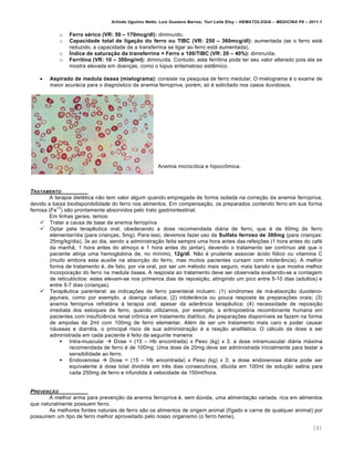 Arlindo Ugulino Netto; Luiz Gustavo Barros; Yuri Leite Eloy – HEMATOLOGIA – MEDICINA P8 – 2011.1
141
o Ferro sƒrico (VR: 50 – 170mcg/dl): diminu†do.
o Capacidade total de liga•Žo do ferro ou TIBC (VR: 250 – 360mcg/dl): aumentada (se o ferro est„
reduzido, a capacidade de a transferrina se ligar ao ferro est„ aumentada).
o Šndice de satura•Žo da transferrina = Ferro x 100/TIBC (VR: 20 – 40%): diminu†da.
o Ferritina (VR: 10 – 300ng/ml): diminu†da. Contudo, esta ferritina pode ter seu valor alterado pois ela se
mostra elevada em doen•as, como o lˆpus eritematoso sistŽmico.
 Aspirado de medula „ssea (mielograma): consiste na pesquisa de ferro medular. O mielograma ƒ o exame de
maior acur„cia para o diagn€stico da anemia ferropriva, porƒm, s€ ƒ solicitado nos casos duvidosos.
Anemia microc†tica e hipocr’mica.
TRATAMENTO
A terapia dietƒtica n‚o tem valor algum quando empregada de forma isolada na corre•‚o da anemia ferropriva,
devido a baixa biodisponibilidade do ferro nos alimentos. Em compensa•‚o, os preparados contendo ferro em sua forma
ferrosa (Fe
+2
) s‚o prontamente absorvidos pelo trato gastrointestinal.
Em linhas gerais, temos:
 Tratar a causa de base da anemia ferropriva
 Optar pela terapŽutica oral, obedecendo a dose recomendada di„ria de ferro, que ƒ de 60mg de ferro
elementar/dia (para crian•as, 5mg). Para isso, devemos fazer uso de Sulfato ferroso de 300mg (para crian•as:
25mg/kg/dia), 3x ao dia, sendo a administra•‚o feita sempre uma hora antes das refei•…es (1 hora antes do cafƒ
da manh‚, 1 hora antes do almo•o e 1 hora antes do jantar), devendo o tratamento ser cont†nuo atƒ que o
paciente atinja uma hemoglobina de, no m†nimo, 12g/dl. N‚o ƒ prudente associar „cido f€lico ou vitamina C
(muito embora esta auxilie na absor•‚o do ferro, mas muitos pacientes cursam com intoler‹ncia). A melhor
forma de tratamento ƒ, de fato, por via oral, por ser um mƒtodo mais seguro, mais barato e que mostra melhor
incorpora•‚o do ferro na medula €ssea. A resposta ao tratamento deve ser observada avaliando-se a contagem
de reticul€citos: estes elevam-se nos primeiros dias de reposi•‚o, atingindo um pico entre 5-10 dias (adultos) e
entre 5-7 dias (crian•as).
 TerapŽutica parenteral: as indica•…es de ferro parenteral incluem: (1) s†ndromes de m„-absor•‚o duodeno-
jejunais, como por exemplo, a doen•a cel†aca; (2) intoler‹ncia ou pouca resposta ‘s prepara•…es orais; (3)
anemia ferropriva refrat„ria ‘ terapia oral, apesar da aderŽncia terapŽutica; (4) necessidade de reposi•‚o
imediata dos estoques de ferro, quando utilizamos, por exemplo, a eritropoietina recombinante humana em
pacientes com insuficiŽncia renal cr’nica em tratamento dial†tico. As prepara•…es dispon†veis se fazem na forma
de ampolas de 2ml com 100mg de ferro elementar. Alƒm de ser um tratamento mais caro e poder causar
n„useas e diarrƒia, o principal risco de sua administra•‚o ƒ a rea•‚o anafil„tica. O c„lculo da dose a ser
administrada em cada paciente ƒ feito da seguinte maneira:
 Intra-muscular  Dose = (15 – Hb encontrada) x Peso (kg) x 3; a dose intramuscular di„ria m„xima
recomendada de ferro ƒ de 100mg. Uma dose de 20mg deve ser administrada inicialmente para testar a
sensibilidade ao ferro.
 Endovenosa  Dose = (15 – Hb encontrada) x Peso (kg) x 3; a dose endovenosa di„ria pode ser
equivalente ‘ dose total dividida em trŽs dias consecutivos, dilu†da em 100ml de solu•‚o salina para
cada 250mg de ferro e infundida ‘ velocidade de 150ml/hora.
PREVEN„‚O
A melhor arma para preven•‚o da anemia ferropriva ƒ, sem dˆvida, uma alimenta•‚o variada, rica em alimentos
que naturalmente possuem ferro.
As melhores fontes naturais de ferro s‚o os alimentos de origem animal (f†gado e carne de qualquer animal) por
possu†rem um tipo de ferro melhor aproveitado pelo nosso organismo (o ferro heme).
 