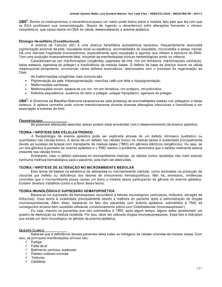 Arlindo Ugulino Netto; Luiz Gustavo Barros; Yuri Leite Eloy – HEMATOLOGIA – MEDICINA P8 – 2011.1
143
OBS
2
: Dentre os medicamentos, o cloranfenicol possui um maior poder lesivo sobre a medula, fato este que fez com que
os EUA proibissem sua comercialização. Depois de ingerido o cloranfenicol sofre alterações formando o nitroso-
cloranfenicol, que causa danos no DNA da célula, desencadeando a anemia aplástica.
Etiologia Hereditária (Constitucional).
A anemia de Fanconi (AF) é uma doença hereditária autossômica recessiva, frequentemente associada
pigmentação anormal da pele, hipoplasia renal ou esplênica, anormalidades do esqueleto, microcefalia e atraso mental.
Há uma elevada fragilidade cromossômica, especialmente após exposição a agentes que afetam a estrutura do DNA.
Tem uma evolução invariavelmente fatal, iniciando as manifestações clínicas hematológicas ainda na infância.
Caracterizam-se por mal-formações congênitas (agenesia de rins, rins em ferradura, má-formações cardíacas,
baixa estatura, agenesia do polegar) e insuficiência da medula óssea. O defeito de base da doença ocorre na célula
mesenquimal pluripotente, envolvendo vários defeitos enzimáticos, relacionados com o processo de regeneração do
DNA.
As malformações congênitas mais comuns são:
 Pigmentação da pele: Hiperpigmentação, manchas café com leite e hipopigmentação.
 Malformações cardíacas
 Malformações renais: aplasia de um rim, rim em ferradura, rim ectópico, rim policístico
 Defeitos esqueléticos: ausência do rádio e polegar, polegar hipoplásico, agenesia do polegar.
OBS
3
: A Síndrome de Blackfan-Diamond caracteriza-se pela presença de anormalidades ósseas nos polegares e baixa
estatura. A aplasia vermelha pode ocorrer transitoriamente durante diversas alterações infecciosas e hemolíticas e em
associação a tumores do timo.
FISIOPATOLOGIA
As possíveis alterações descritas abaixo podem estar envolvidas com o desenvolvimento da anemia aplástica.
TEORIA / HIPÓTESE DAS CÉLULAS-TRONCO
A fisiopatologia da anemia aplástica pode ser explicada através de um defeito intrínseco qualitativo ou
quantitativo nas células tronco. A teoria de um defeito nas células tronco da medula óssea é sustentada principalmente
devido ao sucesso da terapia com transplante de medula óssea (TMO) em gêmeos idênticos (singênicos). Ou seja, se
um dos gêmeos é portador de anemia aplástica e o TMO resolve o problema, demonstra que o defeito realmente estaria
presente nas células tronco.
Entretanto, caso o defeito estivesse no microambiente medular, às células tronco recebidas não iriam exercer
nenhuma melhora hematológica para o paciente, pois iriam ser destruídas.
TEORIA / HIPÓTESE DE ALTERAÇÃO NO MICROAMBIENTE MEDULAR
Esta teoria de baseia na existência de alterações no microambiente medular, como anomalias na produção de
citocinas por defeito ou deficiência dos fatores de crescimento hematopoiéticos. Não há, entretanto, evidências
concretas que o microambiente possa causar um dano a medula óssea participando da gênese da anemia aplástica.
Existem diversos trabalhos contra e a favor dessa teoria.
TEORIA IMUNOLÓGICA E SUPRESSÃO HEMATOPOIÉTICA
Baseia-se na supressão da hematopoese secundária a fatores imunológicos (anticorpos, linfócitos, ativação de
linfocinas). Essa teoria é sustentada principalmente devido à melhora do paciente após a administração de drogas
imunossupressoras. Além disso, baseia-se no fato dos pacientes com anemia aplástica, submetidos à TMO só
conseguirem enxerto bem sucedido utilizando condicionamento prévio com Ciclofosfamida (imunossupressor).
Ou seja, mesmo os pacientes que são submetidos à TMO, após algum tempo, alguns deles apresentam um
quadro de destruição da medula recebida. Por isso, deve ser utilizada drogas imunossupressoras. Esse fato é indicativo
que exista um fator imunológico na gênese da anemia aplástica.
QUADRO CLƒNICO
Sabe-se que a deficiência desses pacientes afeta todas as linhagens de células oriundas da medula óssea. Com
isso, as principais manifestações clínicas são:
 Fadiga
 Falta de ar
 Batimento cardíaco acelerado
 Palidez cutâneo-mucosa
 Tonturas
 Cefaléias
 