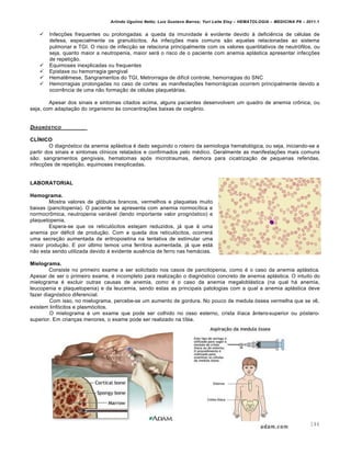 Arlindo Ugulino Netto; Luiz Gustavo Barros; Yuri Leite Eloy – HEMATOLOGIA – MEDICINA P8 – 2011.1
144
 Infecções frequentes ou prolongadas: a queda da imunidade é evidente devido à deficiência de células de
defesa, especialmente os granulócitos. As infecções mais comuns são aquelas relacionadas ao sistema
pulmonar e TGI. O risco de infecção se relaciona principalmente com os valores quantitativos de neutrófilos, ou
seja, quanto maior a neutropenia, maior será o risco de o paciente com anemia aplástica apresentar infecções
de repetição.
 Equimoses inexplicadas ou frequentes
 Epistaxe ou hemorragia gengival
 Hematêmese, Sangramentos do TGI, Metrorragia de difícil controle, hemorragias do SNC
 Hemorragias prolongadas no caso de cortes: as manifestações hemorrágicas ocorrem principalmente devido a
ocorrência de uma não formação de células plaquetárias.
Apesar dos sinais e sintomas citados acima, alguns pacientes desenvolvem um quadro de anemia crônica, ou
seja, com adaptação do organismo às concentrações baixas de oxigênio.
DIAGN•STICO
CLÍNICO
O diagnóstico da anemia aplástica é dado seguindo o roteiro da semiologia hematológica, ou seja, iniciando-se a
partir dos sinais e sintomas clínicos relatados e confirmados pelo médico. Geralmente as manifestações mais comuns
são: sangramentos gengivais, hematomas após microtraumas, demora para cicatrização de pequenas referidas,
infecções de repetição, equimoses inexplicadas.
LABORATORIAL
Hemograma.
Mostra valores de glóbulos brancos, vermelhos e plaquetas muito
baixas (pancitopenia). O paciente se apresenta com anemia normocítica e
normocrômica, neutropenia variável (tendo importante valor prognóstico) e
plaquetopenia.
Espera-se que os reticulócitos estejam reduzidos, já que é uma
anemia por déficit de produção. Com a queda dos reticulócitos, ocorrerá
uma secreção aumentada de eritropoietina na tentativa de estimular uma
maior produção. E por último temos uma ferritina aumentada, já que está
não esta sendo utilizada devido à evidente ausência de ferro nas hemácias.
Mielograma.
Consiste no primeiro exame a ser solicitado nos casos de pancitopenia, como é o caso da anemia aplástica.
Apesar de ser o primeiro exame, é incompleto para realização o diagnóstico concreto de anemia aplástica. O intuito do
mielograma é excluir outras causas de anemia, como é o caso da anemia megaloblástica (na qual há anemia,
leucopenia e plaquetopenia) e da leucemia, sendo estas as principais patologias com a qual a anemia aplástica deve
fazer diagnóstico diferencial.
Com isso, no mielograma, percebe-se um aumento de gordura. No pouco de medula óssea vermelha que se vê,
existem linfócitos e plasmócitos.
O mielograma é um exame que pode ser colhido no osso esterno, crista ilíaca ântero-superior ou póstero-
superior. Em crianças menores, o exame pode ser realizado na tíbia.
 
