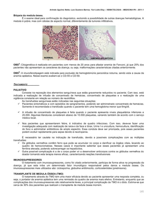 Arlindo Ugulino Netto; Luiz Gustavo Barros; Yuri Leite Eloy – HEMATOLOGIA – MEDICINA P8 – 2011.1
145
Biópsia da medula óssea.
É o exame ideal para confirmação do diagnóstico, excluindo a possibilidade de outras doenças hematológicas. A
medula é pobre, mas com células de aspecto normal, diferentemente de tumores infiltrativos.
OBS
4
: Citogenética é realizada em pacientes com menos de 20 anos para afastar anemia de Fanconi, já que 20% dos
pacientes não apresentam os caracteres da doença, ou seja, malformações características citadas anteriormente.
OBS
5
: A imunofenotipagem está indicada para exclusão de hemoglobinúria paroxística noturna, sendo esta a causa da
anemia aplástica. Nesse exame avaliam-se o CD-55 e CD-59.
TRATAMENTO
PALIATIVO
Consiste na reposição dos elementos sanguíneos que estão gravemente reduzidos no paciente. Com isso, está
indicada a realização de infusão de concentrado de hemácias, concentrado de plaquetas e a realização de uma
vigilância constante em relação ao número de neutrófilos.
As transfusões sanguíneas estão indicadas nas seguintes situações:
 Pacientes sintomáticos e com episódios de sangramentos, podendo ser administrado concentrado de hemácias.
Somente é recomendada a transfusão quando o paciente tem uma hemoglobina menor que 6mg/dl.
 A infusão de concentrado de plaquetas é feita quando o paciente apresenta níveis plaquetários inferiores a
20.000. Algumas literaturas consideram abaixo de 10.000 plaquetas, variando também de acordo com o serviço
médico local.
 Nos pacientes que apresentarem febre, é indicativo de quadro infeccioso. Com isso, deve-se fazer uma
investigação adequada com realização de raios-x da face e tórax, Urina I e urocultura, hemocultura, identificação
do foco e administrar antibióticos de amplo espectro. Essa conduta deve ser priorizada, pois esses pacientes
podem evoluir rapidamente para sepse devido à neutropenia.
É necessário ter cautela na indicação de transfusão, devido a possíveis complicações com as múltiplas
transfusões:
 Os glóbulos vermelhos contêm ferro que pode se acumular no corpo e danificar os órgãos vitais, levando ao
quadro de hemocromatose. Nesses casos é importante salientar que esses pacientes já apresentam uma
ferritina elevada, podendo sobrecarregar os hepatócitos.
 Outra possível complicação é a de o corpo poder vir a desenvolver anticorpos contra os glóbulos vermelhos do
doador tornando esta terapia menos eficaz, caracterizando reações transfusionais
IMUNOSSUPRESSORES
O tratamento com imunossupressores, como foi citado anteriormente, participa de forma ativa na progressão da
doença, já que esta inibe um determinado fator imunológico responsável pelos danos a medula óssea. Os
imunossupressores mais utilizados são: ciclosporina, globulina antitimocito, corticosteróides (prednisona).
TRANSPLANTE DE MEDULA ÓSSEA (TMO)
O tratamento através do TMO tem uma maior eficácia devido ao paciente apresentar uma resposta completa, ou
seja, o portador de anemia aplástica tem uma remissão do quadro de anemia mais efetivo. Entretanto, enquanto que as
complicações dos imunossupressores são relativamente leves, a principal complicação da TMO é o óbito. Estima-se que
cerca de 30% dos pacientes que realizam o transplante de medula óssea morrem.
 