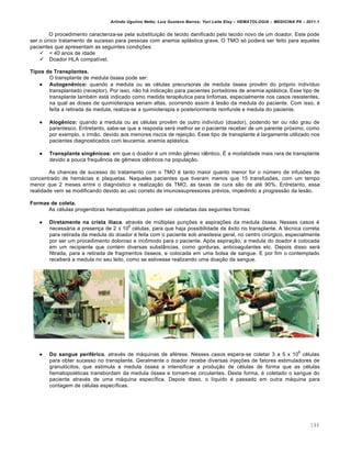 Arlindo Ugulino Netto; Luiz Gustavo Barros; Yuri Leite Eloy – HEMATOLOGIA – MEDICINA P8 – 2011.1
146
O procedimento caracteriza-se pela substituição de tecido danificado pelo tecido novo de um doador. Este pode
ser o único tratamento de sucesso para pessoas com anemia aplástica grave. O TMO só poderá ser feito para aqueles
pacientes que apresentam as seguintes condições:
 < 40 anos de idade
 Doador HLA compatível.
Tipos de Transplantes.
O transplante de medula óssea pode ser:
 Autogenênico: quando a medula ou as células precursoras de medula óssea provêm do próprio indivíduo
transplantado (receptor). Por isso, não há indicação para pacientes portadores de anemia aplástica. Esse tipo de
transplante também está indicado como medida terapêutica para linfomas, especialmente nos casos resistentes,
na qual as doses de quimioterapia seriam altas, ocorrendo assim à lesão da medula do paciente. Com isso, é
feita a retirada da medula, realiza-se a quimioterapia e posteriormente reinfunde e medula do paciente.
 Alogênico: quando a medula ou as células provêm de outro indivíduo (doador), podendo ter ou não grau de
parentesco. Entretanto, sabe-se que a resposta será melhor se o paciente receber de um parente próximo, como
por exemplo, o irmão, devido aos menores riscos de rejeição. Esse tipo de transplante é largamente utilizado nos
pacientes diagnosticados com leucemia, anemia aplástica.
 Transplante singênicos: em que o doador é um irmão gêmeo idêntico. É a modalidade mais rara de transplante
devido a pouca frequência de gêmeos idênticos na população.
As chances de sucesso do tratamento com o TMO é tanto maior quanto menor for o número de infusões de
concentrado de hemácias e plaquetas. Naqueles pacientes que tiveram menos que 15 transfusões, com um tempo
menor que 2 meses entre o diagnóstico e realização da TMO, as taxas de cura são de até 90%. Entretanto, essa
realidade vem se modificando devido ao uso correto de imunossupressores prévios, impedindo a progressão da lesão.
Formas de coleta.
As células progenitoras hematopoiéticas podem ser coletadas das seguintes formas:
 Diretamente na crista ilíaca, através de múltiplas punções e aspirações da medula óssea. Nesses casos é
necessária a presença de 2 x 10
8
células, para que haja possibilidade de êxito no transplante. A técnica correta
para retirada da medula do doador é feita com o paciente sob anestesia geral, no centro cirúrgico, especialmente
por ser um procedimento doloroso e incômodo para o paciente. Após aspiração, a medula do doador é colocada
em um recipiente que contém diversas substâncias, como gorduras, anticoagulantes etc. Depois disso será
filtrada, para a retirada de fragmentos ósseos, e colocada em uma bolsa de sangue. E por fim o contemplado
receberá a medula no seu leito, como se estivesse realizando uma doação de sangue.
 Do sangue periférico, através de máquinas de aférese. Nesses casos espera-se coletar 3 a 5 x 10
6
células
para obter sucesso no transplante. Geralmente o doador recebe diversas injeções de fatores estimuladores de
granulócitos, que estimula a medula óssea a intensificar a produção de células de forma que as células
hematopoiéticas transbordam da medula óssea e tornam-se circulantes. Desta forma, é coletado o sangue do
paciente através de uma máquina específica. Depois disso, o líquido é passado em outra máquina para
contagem de células específicas.
 