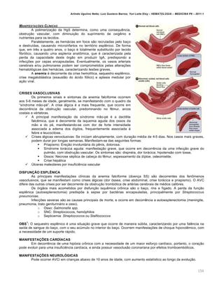 Arlindo Ugulino Netto; Luiz Gustavo Barros; Yuri Leite Eloy – HEMATOLOGIA – MEDICINA P8 – 2011.1
154
MANIFESTA„ŠES CLƒNICAS
A polimeriza•‚o da HgS determina, como uma consequŽncia,
obstru•‚o vascular, com diminui•‚o do suprimento de oxigŽnio e
nutrientes para os tecidos.
Paralelamente, as hem„cias em foice s‚o recrutadas pelo ba•o
e destru†das, causando microinfartos no territ€rio esplŽnico. De forma
que, em trŽs a quatro anos, o ba•o ƒ totalmente substitu†do por tecido
fibr€tico, causando uma asplenia anat’mica, que ƒ caracterizada pela
perda da capacidade deste €rg‚o em produzir IgA, predispondo a
infec•…es por cepas encapsuladas. Eventualmente, os vasos arteriais
cerebrais e/ou pulmonares podem ser comprometidos pelas altera•…es
hematol€gicas das hem„cias, caracterizando les…es graves.
A anemia ƒ decorrente da crise hemol†tica, sequestro esplŽnico,
crise megalobl„stica (exaust‚o do „cido f€lico) e aplasia medular por
a•‚o viral.
CRISES VASOCLUSIVAS
Os primeiros sinais e sintomas da anemia falciforme ocorrem
aos 5-6 meses de idade, geralmente, se manifestando com o quadro da
“s†ndrome m‚o-pƒ”. A crise „lgica ƒ a mais frequente, que ocorre em
decorrŽncia da obstru•‚o vascular, predominando no fŽmur, arcos
costais e vƒrtebras.
 A principal manifesta•‚o da s†ndrome m‚o-pƒ ƒ a dactilite
falcŽmica, que ƒ decorrente da isquemia aguda dos ossos da
m‚o e do pƒ, manifestando-se com dor de forte intensidade
associada a edema dos d†gitos, frequentemente associada ‘
febre e leucocitose.
 Crises „lgicas venoclusivas: Se iniciam abruptamente, com dura•‚o mƒdia de 4-5 dias. Nos casos mais graves,
podem durar por longas semanas. Manifestam-se das seguintes formas:
 Priapismo: Ere•‚o involunt„ria do pŽnis, dolorosa.
 S†ndrome tor„cica aguda: manifesta•‚o grave, que ocorre em decorrŽncia da uma infec•‚o grave do
pulm‚o, com obstru•‚o vascular. Os sintomas s‚o: dispnƒia, dor tor„cica, hipotens‚o com tosse.
 Ossos: Necrose sƒptica de cabe•a do fŽmur, espessamento da d†ploe, osteomielite.
 Crise hep„tica
 Ÿlceras maleolares por insuficiŽncia vascular
DISFUNÇÃO ESPLÊNICA
As principais manifesta•…es cl†nicas da anemia falciforme (doen•a SS) s‚o decorrentes dos fen’menos
vasoclusivos, que se manifestam como crises „lgicas (dor €ssea, crise abdominal, crise tor„cica e priapismo). O AVC
difere das outras crises por ser decorrente da obstru•‚o tromb€tica de artƒrias cerebrais de mƒdios calibres.
Os €rg‚os mais acometidos por disfun•‚o isquŽmica cr’nica s‚o o ba•o, rins e f†gado. A perda da fun•‚o
esplŽnica (autoesplenectomia) predisp…e ‘ sepse por bactƒrias encapsuladas, principalmente por Streptococcus
pneumoniae.
Infec•…es severas s‚o as causas principais de morte, e ocorre em decorrŽncia a autoesplenectomia (meningite,
pneumonia, trato geniturin„rio e osso).
o Osso: Salmonella spp.
o SNC: Streptococcos, hem€philos
o Septicemia: Streptococcos ou Stafilococcos
OBS
1
: O sequestro esplŽnico ƒ uma situa•‚o grave que ocorre de maneira sˆbita, caracterizando por uma falŽncia na
sa†da de sangue do ba•o, com o seu acˆmulo no interior do ba•o. Ocorrem manifesta•…es de choque hipovolŽmico, com
a necessidade de um suporte r„pido.
MANIFESTAÇÕES CARDÍACAS
Em decorrŽncia de uma hip€xia cr’nica com a necessidade de um maior esfor•o card†aco, portanto, o cora•‚o
pode evoluir para uma insuficiŽncia card†aca, e ainda possuir vasoclus‚o coronariana por efeitos tromboemb€licos.
MANIFESTAÇÕES NEUROLÓGICAS
Pode ocorrer AVCi em crian•as abaixo de 10 anos de idade, com aumento estat†stico ao longo da evolu•‚o.
 