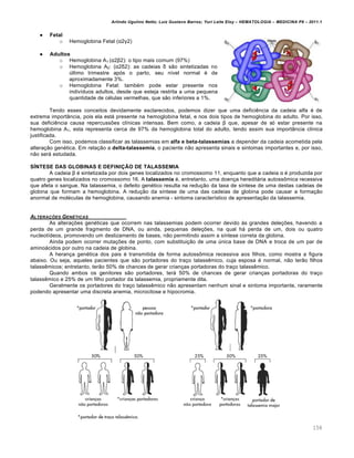 Arlindo Ugulino Netto; Luiz Gustavo Barros; Yuri Leite Eloy – HEMATOLOGIA – MEDICINA P8 – 2011.1
158
 Fetal
o Hemoglobina Fetal (α2γ2)
 Adultos
o Hemoglobina A1 (α2β2): o tipo mais comum (97%)
o Hemoglobina A2: (α2δ2): as cadeias δ s‚o sintetizadas no
ˆltimo trimestre ap€s o parto, seu n†vel normal ƒ de
aproximadamente 3%.
o Hemoglobina Fetal: tambƒm pode estar presente nos
indiv†duos adultos, desde que esteja restrita a uma pequena
quantidade de cƒlulas vermelhas, que s‚o inferiores a 1%.
Tendo esses conceitos devidamente esclarecidos, podemos dizer que uma deficiŽncia da cadeia alfa ƒ de
extrema import‹ncia, pois ela est„ presente na hemoglobina fetal, e nos dois tipos de hemoglobina do adulto. Por isso,
sua deficiŽncia causa repercuss…es cl†nicas intensas. Bem como, a cadeia β que, apesar de s€ estar presente na
hemoglobina A1, esta representa cerca de 97% da hemoglobina total do adulto, tendo assim sua import‹ncia cl†nica
justificada.
Com isso, podemos classificar as talassemias em alfa e beta-talassemias a depender da cadeia acometida pela
altera•‚o genƒtica. Em rela•‚o a delta-talassemia, o paciente n‚o apresenta sinais e sintomas importantes e, por isso,
n‚o ser„ estudada.
SÍNTESE DAS GLOBINAS E DEFINIÇÃO DE TALASSEMIA
A cadeia β ƒ sintetizada por dois genes localizados no cromossomo 11, enquanto que a cadeia α ƒ produzida por
quatro genes localizados no cromossomo 16. A talassemia ƒ, entretanto, uma doen•a heredit„ria autoss’mica recessiva
que afeta o sangue. Na talassemia, o defeito genƒtico resulta na redu•‚o da taxa de s†ntese de uma destas cadeias de
globina que formam a hemoglobina. A redu•‚o da s†ntese de uma das cadeias de globina pode causar a forma•‚o
anormal de molƒculas de hemoglobina, causando anemia - sintoma caracter†stico de apresenta•‚o da talassemia.
ALTERA„ŠES GEN‡TICAS
As altera•…es genƒticas que ocorrem nas talassemias podem ocorrer devido ‘s grandes dele•…es, havendo a
perda de um grande fragmento de DNA, ou ainda, pequenas dele•…es, na qual h„ perda de um, dois ou quatro
nucleot†deos, promovendo um deslizamento de bases, n‚o permitindo assim a s†ntese correta da globina.
Ainda podem ocorrer muta•…es de ponto, com substitui•‚o de uma ˆnica base de DNA e troca de um par de
amino„cidos por outro na cadeia de globina.
A heran•a genƒtica dos pais ƒ transmitida de forma autoss’mica recessiva aos filhos, como mostra a figura
abaixo. Ou seja, aqueles pacientes que s‚o portadores do tra•o talassŽmico, cuja esposa ƒ normal, n‚o ter‚o filhos
talassŽmicos; entretanto, ter‚o 50% de chances de gerar crian•as portadoras do tra•o talassŽmico.
Quando ambos os genitores s‚o portadores, ter„ 50% de chances de gerar crian•as portadoras do tra•o
talassŽmico e 25% de um filho portador da talassemia, propriamente dita.
Geralmente os portadores do tra•o talassŽmico n‚o apresentam nenhum sinal e sintoma importante, raramente
podendo apresentar uma discreta anemia, microcitose e hipocromia.
 
