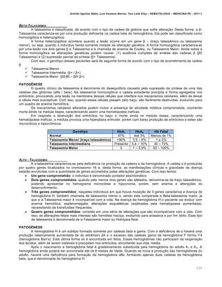 Arlindo Ugulino Netto; Luiz Gustavo Barros; Yuri Leite Eloy – HEMATOLOGIA – MEDICINA P8 – 2011.1
159
BETA-TALASSEMIA
A talassemia ƒ classificada, de acordo com o tipo de cadeia de globina que sofre altera•‚o. Desta forma, a β-
Talassemia caracteriza-se por uma produ•‚o deficiente na cadeia beta da hemoglobina. Ela pode ser classificada como
homozig€tica e heterozig€tica.
A forma heterozig€tica acontece quando a les‚o ocorre em um gene β – (tra•o talassŽmico ou talassemia
menor), ou seja, quando o indiv†duo herda somente metade da altera•‚o genƒtica. A forma homozig€tica caracteriza-se
por uma les‚o nos dois genes β a Talassemia e ƒ chamada de anemia de Cooley, ou Talassemia Maior. Ainda sobre a
forma homozig€tica as altera•…es genƒticas podem causar: (1) ausŽncia completa de s†ntese das cadeias β (β0
Talassemia) e (2) supress‚o parcial da s†ntese (β+ Talassemia).
Com isso, o gen€tipo desses pacientes ser„ da seguinte forma de acordo com o tipo de acometimento da cadeia
β:
 Talassemia Menor:
 Talassemia Intermƒdia: (β+ / β+)
 Talassemia Maior: (β0/β0 – β0/ β+)
PATOGÊNESE
O quadro cl†nico da talassemia ƒ decorrente do desequil†brio causado pela supress‚o da s†ntese de uma das
cadeias das globinas (alfa / beta). Na talassemia homozig€tica a cadeia excedente precipita e forma agregados nos
eritr€citos, provocando uma les‚o na membrana dessas cƒlulas que interfere nos mecanismos celulares, alƒm de deixar
a cƒlula mais suscept†vel. Com isso, quando essas cƒlulas passam pelo ba•o, s‚o facilmente destru†das, evoluindo para
um quadro de anemia hemol†tica.
Os mecanismos celulares alterados podem incluir a presen•a de atividade mit€tica comprometida, ocorrendo
morte ainda na medula €ssea, caracterizando assim uma hematopoese ineficaz.
Em resposta a destrui•‚o dos eritr€citos no ba•o e morte ainda na medula €ssea, caracterizando uma
hematopoese ineficaz, a medula provoca uma hiperplasia eritro†de, porƒm com baixa produ•‚o de eritr€citos e estes s‚o
microc†ticos e hipocr’micos.
Genótipo HbA1 HbA2 Hb Fetal
Normal 97% Atƒ 3% Menos de 1%
Talassemia Menor (traço talassêmico) >90% 3,5 – 8% 1 a 2%
Talassemia Intermediária Presente 5,4 – 10% 30 – 73%
Talassemia Maior 0 1 – 5,9% 90 – 100%
ALFA - TALASSEMIA
A α-talassemia caracteriza-se pela deficiŽncia na produ•‚o da cadeira α da hemoglobina. A cadeia α ƒ produzida
por quatro genes localizados no cromossomo 16 e, desta forma, as manifesta•…es cl†nicas e gravidade da doen•a
estar‚o envolvidas com a quantidade de genes acometidos pelas altera•…es genƒticas. Com isso temos:
 Um gene comprometido: o indiv†duo ƒ denominado portador assintom„tico
 Dois genes comprometidos: quando pelo menos dois genes s‚o afetados, denomina-se de tra•o talassŽmico,
podendo apresentar no hemograma microcitose e hipocromia, porem, sem anemia e altera•…es do
desenvolvimento,
 Três genes comprometidos: naqueles indiv†duos em que houve muta•‚o de 3 genes caracteriza a doen•a da
hemoglobina H, tambƒm chamada de talassemia menor α, sendo esta comparada a Beta-talassemia maior, j„
que a α-Talassemia maior ƒ incompat†vel com a vida. Na doen•a da hemoglobina H o paciente vai evoluir com
anemia hemol†tica, esplenomegalia, altera•…es esquelƒticas (explicadas pela hematopoese aumentada),
necessitando de transfus…es frequentes.
 Quatro genes comprometidos: consiste em uma sƒrie de altera•…es que s‚o incompat†veis com a vida. Com
isso, as altera•…es fetais mais intensas s‚o hem€lise maci•a, evoluindo para anasarca e por fim €bito. Esse tipo
de talassemia ƒ denominada de α-Talassemia maior ou Hidr€psia fetal.
PATOGÊNESE
A hemoglobina H ƒ um subtipo formado somente por cadeias beta e gama. Com a deficiŽncia de α haver„ uma
produ•‚o relativamente aumentada de do tetr‹mero β4 e o excesso das cadeias gama da hemoglobina F forma ϒ4
(hemoglobina Bart’s). Esta ˆltima forma s€ ƒ encontrada em fetos. Essas hemoglobinas n‚o participam da oxigena•‚o
dos tecidos, alƒm de serem inst„veis e precipitam nos eritr€citos, encurtando sua vida, mƒdia.
Ap€s o nascimento a hemoglobina fetal ƒ gradativamente substitu†da pela hemoglobina do adulto A1 e A2. A
hemoglobina ainda poder„ ser encontrada atƒ os 6 meses de idade. Quando se inicia a produ•‚o das hemoglobinas do
adulto, haver„ uma deficiŽncia para forma•‚o da hemoglobina alfa, formando apenas duas cadeias de hemoglobina
beta, que ƒ denominada de hemoglobina H.
 