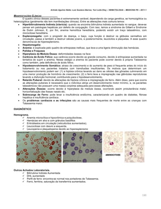 Arlindo Ugulino Netto; Luiz Gustavo Barros; Yuri Leite Eloy – HEMATOLOGIA – MEDICINA P8 – 2011.1
160
MANIFESTA„ŠES CLƒNICAS
O quadro clínico desses pacientes é extremamente variável, dependendo da carga genética, se homozigótica ou
heterozigótica (geralmente não tem manifestações clínicas). Entre as alterações mais comuns temos:
 Hiperbilirrubinemia Indireta (icterícia): quando se encontra bilirrubina indireta aumentada no sangue, deve-se
pensar em patologias hepáticas por defeito de conjugação. Com isso, temos a síndrome de Gilbert e Síndrome
de Dubin Johnson. E, por fim, anemia hemolítica hereditária, podendo existir um traço talassêmico, com
microcitose hereditária.
 Esplenomegalia: com o progredir da doença, o baço, cuja função é destruir os glóbulos vermelhos em
circulação, passa a também a destruir células jovens, e posteriormente, leucócitos e plaquetas. A esse quadro
denomina-se de hiperesplenismo.
 Hepatomegalia:
 Anemia: é explicada pelo quadro de eritropoese ineficaz, que leva a uma ligeira diminuição das hemácias.
 Palidez e Fraqueza
 Hiperplasia da Medula Óssea: deformidades ósseas na face
 Carência de Ácido Fólico: sua carência ocorre devido ao grande consumo, devido à eritropoese aumentada na
tentativa de suprir a anemia. Nesse estágio a anemia do paciente pode ocorrer devido à própria Talassemia
como também, pela deficiência de ácido fólico.
 Hipodesenvolvimento Somático: atraso de crescimento e do aumento de peso é frequente antes do início do
tratamento ou nos pacientes tratados com transfusões insuficientes. Os motivos que determinam um
hipodesenvolvimento podem ser: (1) a hipóxia crônica levando ao dano as células das gônadas culminando em
uma menor produção de hormônio de crescimento; (2) o ferro leva a impregnação nas glândulas reprodutoras
levando a disfunção hormonal, contribuindo para o hipodesenvolvimento.
 Retardo Puberal: devido às alterações de hipóxia crônica e impregnação de ferro. Além disso, para que ocorra
as alterações puberais é necessário que o indivíduo atinja um desenvolvimento motor mínimo, e, os pacientes
talassêmicos não possuem uma massa corpórea adequada para essas alterações.
 Alterações Ósseas: ocorre devido à hiperplasia da medula óssea, ocorrendo assim protuberância malar,
horizontalização das fossas nasais etc.
 Sobrecarga de Ferro: pode levar a insuficiência endócrina, caracterizando um quadro de diabetes, fibrose
hepática e insuficiência cardíaca.
 Os problemas cardíacos e as infecções são as causas mais frequentes de morte entre as crianças com
Talassemia maior.
DIAGNÓSTICO
Hemograma.
 Anemia microcítica e hipocrômica e poiquilocitose,
 Hemácias em alvo e com grânulos basófilos
 Eritroblastos em circulação (reticulócitos aumentados).
 Leucocitose com desvio a esquerda.
 Leucopenia e plaquetopenia devido ao hiperesplenismo
Outros Achados Laboratoriais.
 Bilirrubina Indireta Aumentada
 DHL aumentado
 Perfil de ferro: encontra-se normal nos portadores de Talassemia.
 Ferro, ferritina, saturação da transferrina aumentados.
 