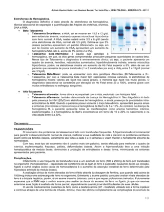 Arlindo Ugulino Netto; Luiz Gustavo Barros; Yuri Leite Eloy – HEMATOLOGIA – MEDICINA P8 – 2011.1
161
Eletroforese de Hemoglobina.
O diagn€stico definitivo ƒ dado atravƒs da eletroforese de hemoglobina,
tƒcnica laboratorial de separa•‚o e quantifica•‚o das fra•…es de prote†nas, enzimas,
DNA e RNA.
 Beta-Talassemia
o Talassemia Beta-Menor: a HbA1 vai se mostrar em 10,5 a 12 g/dl,
sem evidenciar anemia, mostrando apenas microcitose hipocr’mica
com ferro normal. A HbA2 nestes estar„ entre 3,5 a 6 g/dl (sendo
uma eletroforese de HbA2 normal atƒ 3,5 g/dl). Estima-se que 5%
desses pacientes apresentem um padr‚o diferenciado, ou seja, em
vez de mostrar um aumento da HbA2 apresentem um aumento da
hemoglobina fetal, isto ƒ, acima de 1% (entre 2 a 5%).
o Talassemia Beta-Intermédia: ƒ aquela cujo gen€tipo ƒ
homozig€tica, em que, os dois genes comprometidos produzem pequenas quantidades de cadeia beta.
Nesse tipo de Talassemia o diagn€stico ƒ eminentemente cl†nico, ou seja, o paciente apresenta um
quadro de anemia, hem€lise, reticul€citos aumentados, hiperbilirrubinemia indireta, anemia microc†tica
hipocr’mica, porƒm, na eletroforese mostra um aumento da Hb Fetal superior a 6%, alƒm de ser um
paciente que necessita de pouca transfus‚o (1 a 2 transfus…es por ano) e HbA2 entre 7 a 10g/dl (normal
atƒ 3,5g/dl)
o Talassemia Beta-Maior: pode se apresentar com dois gen€tipos diferentes, β0-Talassemia e β+-
Talassemia, por isso a Talassemia beta maior tem express…es cl†nicas vari„veis. A eletroforese de
hemoglobina mostra valores atƒ 6g/dl nos casos graves, e menores que 4g/dl nos muito graves. O
diagn€stico laboratorial se caracteriza por eleva•‚o de Hb Fetal entre 20 a 100%, anemia grave com
muitos eritroblastos no esfrega•o sangu†neo.
 Alfa-Talassemia
o Talassemia alfa-maior: forma cl†nica incompat†vel com a vida, evoluindo com hidr€psia fetal.
o Talassemia alfa-menor: tambƒm denominada de doen•a da Hemoglobina H. Seu diagn€stico ƒ dado
pela presen•a de HbH (β2γ2) em eletroforese de hemoglobina, e ainda, presen•a de precipitados intra-
eritrocit„rios de HbH. Quando o paciente possui somente o tra•o talassŽmico, apresentar„ poucos sinais
e sintomas (microcitose e hipocromia) e a hemoglobina de Bart’s de 5 a 10%. Ao contr„rio na doen•a da
hemoglobina H, o paciente apresenta todas as manifesta•…es como anemia hemol†tica, icter†cia,
esplenomegalia, e a hemoglobina de Bart’s encontram-se em torno de 10 a 20% no nascimento e na
vida adulta entre 5 a 30%.
TRATAMENTO
TRANSFUSÕES
O tratamento dos portadores de talassemia ƒ feito com transfus…es frequentes. A hipertransfus‚o ƒ fundamental
para garantir o desenvolvimento normal da crian•a, melhorar a sua qualidade de vida e prevenir os problemas card†acos
assim como os defeitos €sseos. Geralmente s‚o feitas a cada 3 a 4 semanas e visam manter o hemat€crito pr€ximo da
normalidade.
Com isso, esse tipo de tratamento n‚o ƒ curativo mais sim paliativo, sendo efetuada para melhorar o quadro de
icter†cia, esplenomegalia, fraqueza, palidez, deformidades €sseas. Assim a hipertransfus‚o leva a uma inibi•‚o
hematopoiƒtica da medula €ssea, diminuindo a produ•‚o de eritroblastos e dessa forma, minimizando os sintomas
apresentados pelo paciente.
Complicações.
Infelizmente o uso frequente de transfus…es leva a um acˆmulo de ferro (100 a 250mg de ferro por transfus‚o)
no organismo (hemossiderose – capacidade da transferrina de se ligar ao ferro ƒ superada) causando danos ao cora•‚o,
f†gado e outros €rg‚os (outra causa de hemossiderose ƒ o aumento da absor•‚o intestinal de ferro determinado pela
hiperplasia eritr€ide da medula €ssea).
A avalia•‚o cl†nica de n†veis elevados de ferro ƒ feito atravƒs da dosagem de ferritina, que quando est„ acima de
1000mcg indica uma sobrecarga de ferro no organismo. Entretanto o exame padr‚o ouro para avaliar n†veis elevados de
ferro ƒ a bi€psia hep„tica, porƒm, ƒ um exame invasivo doloroso, caro e que requer profissionais treinados. Futuramente
espera-se que a RNM seja o melhor exame para avaliar os danos do excesso de ferro no f†gado, j„ que nos exames
anteriores esse €rg‚o ƒ avaliado de forma parcial, especialmente quando j„ se identifica les…es de suas cƒlulas.
O uso de medicamentos quelantes de ferro como a desferoxamina (DF - Desferal), utilizado sob a forma injet„vel
e cont†nua atravƒs de uma bomba de infus‚o, diminui, mas n‚o elimina completamente as complica•…es do acˆmulo de
 