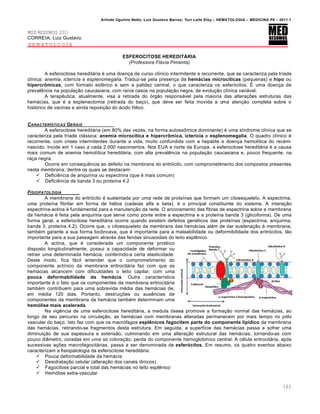 Arlindo Ugulino Netto; Luiz Gustavo Barros; Yuri Leite Eloy – HEMATOLOGIA – MEDICINA P8 – 2011.1
163
MED RESUMOS 2011
CORREIA, Luiz Gustavo.
HEMATOLOGIA
ESFEROCITOSE HEREDITÁRIA
(Professora Flávia Pimenta)
A esferocitose hereditária é uma doença de curso clínico intermitente e recorrente, que se caracteriza pela tríade
clínica: anemia, icterícia e esplenomegalia. Traduz-se pela presença de hemácias microcíticas (pequenas) e hipo ou
hipercrômicas, com formato esférico e sem a palidez central, o que caracteriza os esferócitos. É uma doença de
prevalência na população caucasiana, com raros casos na população negra, de evolução clínica variável.
A terapêutica, atualmente, visa a retirada do órgão responsável pela maioria das alterações estruturas das
hemácias, que é a esplenectomia (retirada do baço), que deve ser feita movida a uma atenção completa sobre o
histórico de vacinas e ainda reposição do ácido fólico.
CARACTERƒSTICAS GERAIS
A esferocitose hereditária (em 80% das vezes, na forma autossômica dominante) é uma síndrome clínica que se
caracteriza pela tríade clássica: anemia microcítica e hipercrômica, icterícia e esplenomegalia. O quadro clínico é
recorrente, com crises intermitentes durante a vida, muito confundida com a hepatite e doença hemolítica do recém-
nascido. Incide em 1 caso a cada 2.000 nascimentos. Nos EUA e norte da Europa, a esferocitose hereditária é a causa
mais comum de anemia hemolítica hereditária, com alta prevalência na população caucasiana e, pouco frequente, na
raça negra.
Ocorre em consequência ao defeito na membrana do eritrócito, com comprometimento dos compostos presentes
nesta membrana, dentre os quais se destacam:
 Deficiência de anquirina ou espectrina (que é mais comum)
 Deficiência de banda 3 ou proteína 4.2
FISIOPATOLOGIA
A membrana do eritrócito é sustentada por uma rede de proteínas que formam um citoesqueleto. A espectrina,
uma proteína fibrilar em forma de hélice (cadeias alfa e beta), é o principal constituinte do sistema. A interação
espectrina-actina é fundamental para a manutenção da rede. O ancoramento das fibras de espectrina sobre a membrana
da hemácia é feita pela anquirina que serve como ponte entre a espectrina e a proteína banda 3 (glicoforina). De uma
forma geral, a esferocitose hereditária ocorre quando existem defeitos genéticos das proteínas (espectrina, anquirina,
banda 3, proteína 4.2). Ocorre que, o citoesqueleto da membrana das hemácias além de dar sustenação à membrana,
também garante a sua forma bicôncava, que é importante para a maleabilidade ou deformibilidade dos eritrócitos, tão
importante para a sua passagem através das fendas sinusoidais do leito esplênico.
A actina, que é considerada um componente protéico
disposto longitudinalmente, possui a capacidade de deformar ou
retrair uma determinada hemácia, conferindo-a certa elasticidade.
Deste modo, fica fácil entender que o comprometimento do
componente actínico da membrana eritrocitária faz com que as
hemácias alcancem com dificuldades o leito capilar, com uma
pouca deformabilidade da hemácia. Outra característica
importante é o fato que os componentes da membrana eritrocitária
também contribuem para uma sobrevida média das hemácias de,
em média 120 dias. Portanto, destruições ou ausências de
componentes da membrana da hemácia também determinam uma
hemólise mais acelerada.
Na vigência de uma esferocitose hereditária, a medula óssea promove a formação normal das hemácias, ao
longo de seu percurso na circulação, as hemácias com membranas alteradas permanecem por mais tempo no pólo
vascular do baço. Isto faz com que os macrófagos esplênicos fagocitem parte do componente lipídico da membrana
das hemácias, retirando-se fragmentos desta estrutura. Em seguida, a superfície das hemácias passa a sofrer uma
diminuição de sua espessura e extensão, culminando em uma alteração estrutural das hemácias, tornando-as com
pouco diâmetro, coradas em uma só coloração, perda do componente hemoglobiníco central. A célula eritrocitária, após
sucessivas ações macrofagocitárias, passa a ser denominada de esferócitos. Em resumo, os quatro eventos abaixo
caracterizam a fisiopatologia da esferocitose hereditária:
 Pouca deformabilidade da hemácia
 Desidratação celular (alteração dos canais iônicos)
 Fagocitose parcial e total das hemácias no leito esplênico
 Hemólise extra-vascular
 