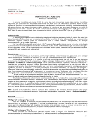 Arlindo Ugulino Netto; Luiz Gustavo Barros; Yuri Leite Eloy – HEMATOLOGIA – MEDICINA P8 – 2011.1
166
MED RESUMOS 2011
CORREIA, Luiz Gustavo.
HEMATOLOGIA
ANEMIA HEMOLŠTICA AUTO-IMUNE
(Professora Flávia Pimenta)
A anemia hemol†tica auto-imune (AHAI) ƒ a uma das mais importantes causas das anemias hemol†ticas
adquiridas, por apresentar uma frequŽncia relativamente alta, bem como um potencial de gravidade. Nesta situa•‚o,
formam-se anticorpos ou componentes do complemento que se ligam ‘ membrana das hem„cias, na maioria das vezes,
s‚o auto-anticorpos que reagem com determinados ant†genos de membrana, que fazem parte do sistema conhecido de
grupos sangu†neos como o sistema Rh. Podem ser formados anticorpos quentes (IgG) ou frios (IgM), possuindo uma
faixa et„ria de maior incidŽncia, bem como caracter†sticas cl†nicas t†picas de acordo com o tipo de IgG envolvida.
GENERALIDADES
A anemia hemol†tica auto-imune, atualmente, possui uma incidŽncia real desconhecida. A maioria dos casos n‚o
possui causas definidas, ainda que o mecanismo imunol€gico envolvido j„ tenha sido estudado por v„rias correntes
cient†ficas. Algumas doen•as pode ser correlacionar com o quadro anŽmico, principalmente, as doen•as
linfoproliferativas e as de car„ter infeccioso.
As imunoglobulinas, que s‚o as principais “vil‚s” nesta condi•‚o, podem se apresentar em maior concentra•‚o
quando levamos em conta o gŽnero sexual. Nas mulheres e adultos jovens, predomina-se a IgG, enquanto que a IgM ƒ
a mais comum em idosos. Por ser uma doen•a mais comum em adultos jovens, podemos dizer que a maioria dos casos,
cerca de 70%, s‚o causados pela a•‚o da IgG.
FISIOPATOLOGIA
A anemia hemolítica auto-imune ocorre, com maior prevalŽncia, em indiv†duos jovens, possuindo, como principal
causa fisiopatol€gica, a forma•‚o de anticorpos IgG e/ou IgM contra elementos celulares das hem„cias.
Em temperaturas superior a 37• C (quente), o principal anticorpo envolvido ƒ a IgG, que se liga aos elementos
presentes nas hem„cias, formando uma estrutura ant†geno-anticorpo. No ba•o, ocorre uma espƒcie de “seq•estro” dos
eritr„citos recobertos e sensibilidades por IgG, com a a•‚o dos macr€fagos esplŽnicos, induzindo cicatriza•…es e
regenera•…es da hem„cia, tornando a cƒlula sangu†nea menor quando comparada com as de indiv†duos s‚os. O
mecanismo da hem€lise depende da opsonização, que ƒ um termo muito utilizado na anatomia patol€gica que possui
significado, do latim, de “tempero”. Ao revestir por completo a membrana eritrocit„ria, os anticorpos IgG se ligam a
receptores espec†ficos dos macr€fagos esplŽnicos, permitindo a fagocitose das hem„cias (hem€lise extravascular). Ou
seja, ƒ como se as molƒculas de IgG “temperassem” as hem„cias para serem “deglutidas” pelos macr€fagos. Alƒm das
imunoglobulinas, o componente C3b do sistema complemento tambƒm tem a fun•‚o de opsonizar as hem„cias.
A IgM pode ser a imunoglobulina envolvida, caso a rea•‚o ocorra em uma temperatura inferior a 0 a 10•C,
induzindo a uma rea•‚o macrofagoc†tica pelas cƒlulas de Kuppfer no f†gado.
Diante do que foi exposto anteriormente, podemos concluir que as imunoglobulinas possuem papel fundamental
na etiopatogŽnese da anemia hemol†tica auto-imune. Mas, o entendimento por completo da patologia somente ƒ dado
quando se sabe, exatamente, os agentes etiol€gicos que induzem a rea•‚o imunomediada pelas IgE e IgM. Para muitos,
as doen•as auto-imunes de base s‚o umas das principais respons„veis pela a•‚o das imunoglobulinas, tal como o lˆpus
e a s†ndrome de Sjogren. Outros autores intitulam que a presen•a de determinados tipos de c‹nceres, linfoma, leucemia
linfoc†tica aguda, tambƒm s‚o fatores que estimulam a rea•‚o auto-imune.
OBS
1
: Quando a imunoglobulina, alƒm de promover dano ‘ estrutura das hem„cias, tambƒm propicia uma liga•‚o
plaquet„ria, induzindo uma anemia hemol†tica auto-imune e plaquenopenia auto-imune, constitui a S‹ndrome de Evans.
ETIOLOGIA
AHAI por IgG (anticorpos “quentes”).
Esta ƒ a variedade de hem€lise mais encontrada na pr„tica clinica. Os autoanticorpos IgG s‚o habitualmente
dirigidos contra os ant†genos do sistema Rh. O principal local de hem€lise ƒ no ba•o. Cerca de 50% dos casos n‚o tem
causa aparente, s‚o as AHAI por IgG idiop„tica. No restante, v„rias etiologias podem se envolver com a AHAI: uso de
alfa-metildopa, lˆpus eritematoso sistŽmico, leucemia linfoc†tica cr’nica, linfomas n‚o-hodgkin.
AHAI por IgM (anticorpos “frios”).
Nesta condi•‚o, os autoanticorpos IgM s‚o dirigidos contra o ant†geno I da membrana eritrocit„ria. Esse
ant†geno pertence ao sistema de grupo sangu†neo (I, i), e est„ presente em quase todas as pessoas.
 