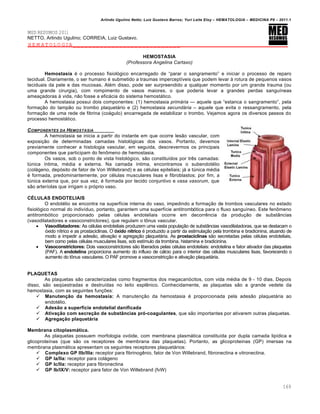 Arlindo Ugulino Netto; Luiz Gustavo Barros; Yuri Leite Eloy – HEMATOLOGIA – MEDICINA P8 – 2011.1
169
MED RESUMOS 2011
NETTO, Arlindo Ugulino; CORREIA, Luiz Gustavo.
HEMATOLOGIA____________________________
HEMOSTASIA
(Professora Angelina Cartaxo)
Hemostasia ƒ o processo fisiol€gico encarregado de “parar o sangramento” e iniciar o processo de reparo
tecidual. Diariamente, o ser humano ƒ submetido a traumas impercept†veis que podem levar ‘ rotura de pequenos vasos
teciduais da pele e das mucosas. Alƒm disso, pode ser surpreendido a qualquer momento por um grande trauma (ou
uma grande cirurgia), com rompimento de vasos maiores, o que poderia levar a grandes perdas sangu†neas
amea•adoras ‘ vida, n‚o fosse a efic„cia do sistema hemost„tico.
A hemostasia possui dois componentes: (1) hemostasia prim†ria — aquele que “estanca o sangramento”, pela
forma•‚o do tamp‚o ou trombo plaquet„rio e (2) hemostasia secund†ria – aquele que evita o ressangramento, pela
forma•‚o de uma rede de fibrina (co„gulo) encarregada de estabilizar o trombo. Vejamos agora os diversos passos do
processo hemost„tico.
COMPONENTES DA HEMOSTASIA
A hemostasia se inicia a partir do instante em que ocorre les‚o vascular, com
exposi•‚o de determinadas camadas histol€gicas dos vasos. Portanto, devemos
previamente conhecer a histologia vascular, em seguida, descrevermos os principais
componentes que participam do fen’meno de hemostasia.
Os vasos, sob o ponto de vista histol€gico, s‚o constitu†dos por trŽs camadas:
tˆnica †ntima, mƒdia e externa. Na camada †ntima, encontramos o subendotƒlio
(col„geno, dep€sito de fator de Von Willebrand) e as cƒlulas epiteliais; j„ a tˆnica mƒdia
ƒ formada, predominantemente, por cƒlulas musculares lisas e fibroblastos; por fim, a
tˆnica externa que, por sua vez, ƒ formada por tecido conjuntivo e vasa vasorum, que
s‚o arter†olas que irrigam o pr€prio vaso.
CÉLULAS ENDOTELIAIS
O endotƒlio se encontra na superf†cie interna do vaso, impedindo a forma•‚o de trombos vasculares no estado
fisiol€gico normal do indiv†duo, portanto, garantem uma superf†cie antitromb€tica para o fluxo sangu†neo. Este fen’meno
antitromb€tico proporcionado pelas cƒlulas endoteliais ocorre em decorrŽncia da produ•‚o de subst‹ncias
(vasodilatadores e vasoconstrictores), que regulam o t’nus vascular.
 Vasodilatadores: As cƒlulas endoteliais produzem uma vasta popula•‚o de subst‹ncias vasodilatadoras, que se destacam o
€xido n†trico e as prostaciclinas. O óxido nítrico ƒ produzido a partir da estimula•‚o pela trombina e bradicinina, atuando de
modo a impedir a ades‚o, ativa•‚o e agrega•‚o plaquet„ria. As prostaciclinas s‚o secretadas pelas cƒlulas endoteliais,
bem como pelas cƒlulas musculares lisas, sob est†mulo da trombina, histamina e bradicinina.
 Vasoconstrictores: Dois vasoconstrictores s‚o liberados pelas cƒlulas endoteliais: endotelina e fator ativador das plaquetas
(PAF). A endotelina proporciona aumento do influxo de c„lcio para o interior das cƒlulas musculares lisas, favorecendo o
aumento do t’nus vasculares. O PAF promove a vasoconstric•‚o e ativa•‚o plaquet„ria.
PLAQUETAS
As plaquetas s‚o caracterizadas como fragmentos dos megacari€citos, com vida mƒdia de 9 - 10 dias. Depois
disso, s‚o seq•estradas e destru†das no leito esplŽnico. Conhecidamente, as plaquetas s‚o a grande vedete da
hemostasia, com as seguintes fun•…es:
 Manutenção da hemostasia: A manuten•‚o da hemostasia ƒ proporcionada pela ades‚o plaquet„ria ao
endotƒlio.
 Adesão a superfície endotelial danificada
 Ativação com secreção de substâncias pró-coagulantes, que s‚o importantes por ativarem outras plaquetas.
 Agregação plaquetária
Membrana citoplasmática.
As plaquetas possuem morfologia ov€ide, com membrana plasm„tica constitu†da por dupla camada lip†dica e
glicoprote†nas (que s‚o os receptores de membrana das plaquetas). Portanto, as glicoproteinas (GP) imersas na
membrana plasm„tica apresentam os seguintes receptores plaquet„rios:
 Complexo GP IIb/IIIa: receptor para fibrinogŽnio, fator de Von Willebrand, fibronectina e vitronectina.
 GP Ia/IIa: receptor para col„geno
 GP Ic/IIa: receptor para fibronectina
 GP Ib/IX/V: receptor para fator de Von Willebrand (fvW)
 