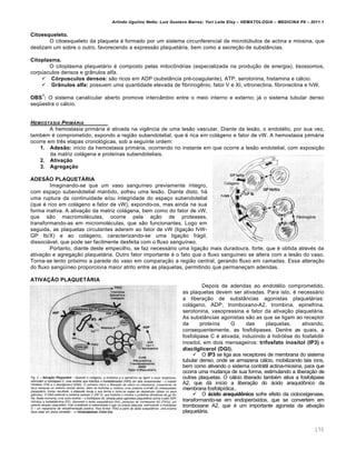 Arlindo Ugulino Netto; Luiz Gustavo Barros; Yuri Leite Eloy – HEMATOLOGIA – MEDICINA P8 – 2011.1
170
Citoesqueleto.
O citoesqueleto da plaqueta é formado por um sistema circunferencial de microtúbulos de actina e miosina, que
deslizam um sobre o outro, favorecendo a expressão plaquetária, bem como a secreção de substâncias.
Citoplasma.
O citoplasma plaquetário é composto pelas mitocôndrias (especializada na produção de energia), lisossomos,
corpúsculos densos e grânulos alfa.
 Córpusculos densos: são ricos em ADP (substância pré-coagulante), ATP, serotonina, histamina e cálcio.
 Grânulos alfa: possuem uma quantidade elevada de fibrinogênio, fator V e XI, vitronectina, fibronectina e fvW.
OBS
1
: O sistema canalicular aberto promove intercâmbio entre o meio interno e externo; já o sistema tubular denso
seqüestra o cálcio.
HEMOSTASIA PRIM†RIA
A hemostasia primária é ativada na vigência de uma lesão vascular. Diante da lesão, o endotélio, por sua vez,
também é comprometido, expondo a região subendotelial, que é rica em colágeno e fator de vW. A hemostasia primária
ocorre em três etapas cronológicas, sob a seguinte ordem:
1. Adesão: inicio da hemostasia primária, ocorrendo no instante em que ocorre a lesão endotelial, com exposição
da matriz colágena e proteínas subendoteliais.
2. Ativação
3. Agregação
ADESÃO PLAQUETÁRIA
Imaginando-se que um vaso sanguíneo previamente íntegro,
com espaço subendotelial mantido, sofreu uma lesão. Diante disto, há
uma ruptura da continuidade e/ou integridade do espaço subendotelial
(que é rico em colágeno e fator de vW), expondo-os, mas ainda na sua
forma inativa. A ativação da matriz colágena, bem como do fator de vW,
que são macromoléculas, ocorre pela ação de proteases,
transformando-as em micromoléculas, que são funcionantes. Logo em
seguida, as plaquetas circulantes aderem ao fator de vW (ligação fvW-
GP Ib/X) e ao colágeno, caracterizando-se uma ligação frágil,
dissociável, que pode ser facilmente desfeita com o fluxo sanguíneo.
Portanto, diante deste empecilho, se faz necessário uma ligação mais duradoura, forte, que é obtida através da
ativação e agregação plaquetária. Outro fator importante é o fato que o fluxo sanguíneo se altera com a lesão do vaso.
Torna-se lento próximo a parede do vaso em comparação a região central, gerando fluxo em camadas. Essa alteração
do fluxo sangüíneo proporciona maior atrito entre as plaquetas, permitindo que permaneçam aderidas.
ATIVAÇÃO PLAQUETÁRIA
Depois de aderidas ao endotélio comprometido,
as plaquetas devem ser ativadas. Para isto, é necessário
a liberação de substâncias agonistas plaquetárias:
colágeno, ADP, tromboxano-A2, trombina, epinefrina,
serotonina, vasopressina e fator da ativação plaquetária.
As substâncias agonistas são as que se ligam ao receptor
da proteína G das plaquetas, ativando,
consequentemente, as fosfolipases. Dentre as quais, a
fosfolipase C é ativada, induzindo à hidrólise do fosfatidil-
inositol, em dois mensageiros: trifosfato inositol (IP3) e
diacilglicerol (DGI).
 O IP3 se liga aos receptores de membrana do sistema
tubular denso, onde se armazena cálcio, mobilizando tais íons,
bem como ativando o sistema contrátil actina-miosina, para que
ocorra uma mudança de sua forma, estimulando a liberação de
outras plaquetas. O cálcio liberado também ativa a fosfolipase
A2, que dá início a liberação do ácido araquidônico da
membrana fosfolipídica..
 O ácido araquidônico sofre efeito da ciclooxigenase,
transformando-se em endoperóxidos, que se convertem em
tromboxane A2, que é um importante agonista da ativação
plaquetária.
 